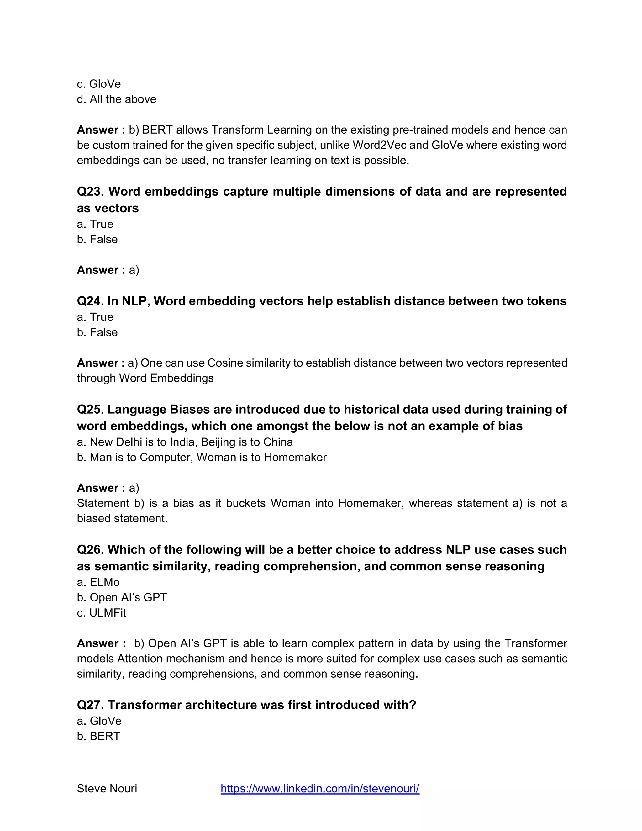 Steve Nouri https://www.linkedin.com/in/stevenouri/
c. GloVe
d. All the above
Answer : b) BERT allows Transform Learning on the existing pre-trained models and hence can
be custom trained for the given specific subject, unlike Word2Vec and GloVe where existing word
embeddings can be used, no transfer learning on text is possible.
Q23. Word embeddings capture multiple dimensions of data and are represented
as vectors
a. True
b. False
Answer : a)
Q24. In NLP, Word embedding vectors help establish distance between two tokens
a. True
b. False
Answer : a) One can use Cosine similarity to establish distance between two vectors represented
through Word Embeddings
Q25. Language Biases are introduced due to historical data used during training of
word embeddings, which one amongst the below is not an example of bias
a. New Delhi is to India, Beijing is to China
b. Man is to Computer, Woman is to Homemaker
Answer : a)
Statement b) is a bias as it buckets Woman into Homemaker, whereas statement a) is not a
biased statement.
Q26. Which of the following will be a better choice to address NLP use cases such
as semantic similarity, reading comprehension, and common sense reasoning
a. ELMo
b. Open AI’s GPT
c. ULMFit
Answer : b) Open AI’s GPT is able to learn complex pattern in data by using the Transformer
models Attention mechanism and hence is more suited for complex use cases such as semantic
similarity, reading comprehensions, and common sense reasoning.
Q27. Transformer architecture was first introduced with?
a. GloVe
b. BERT
 