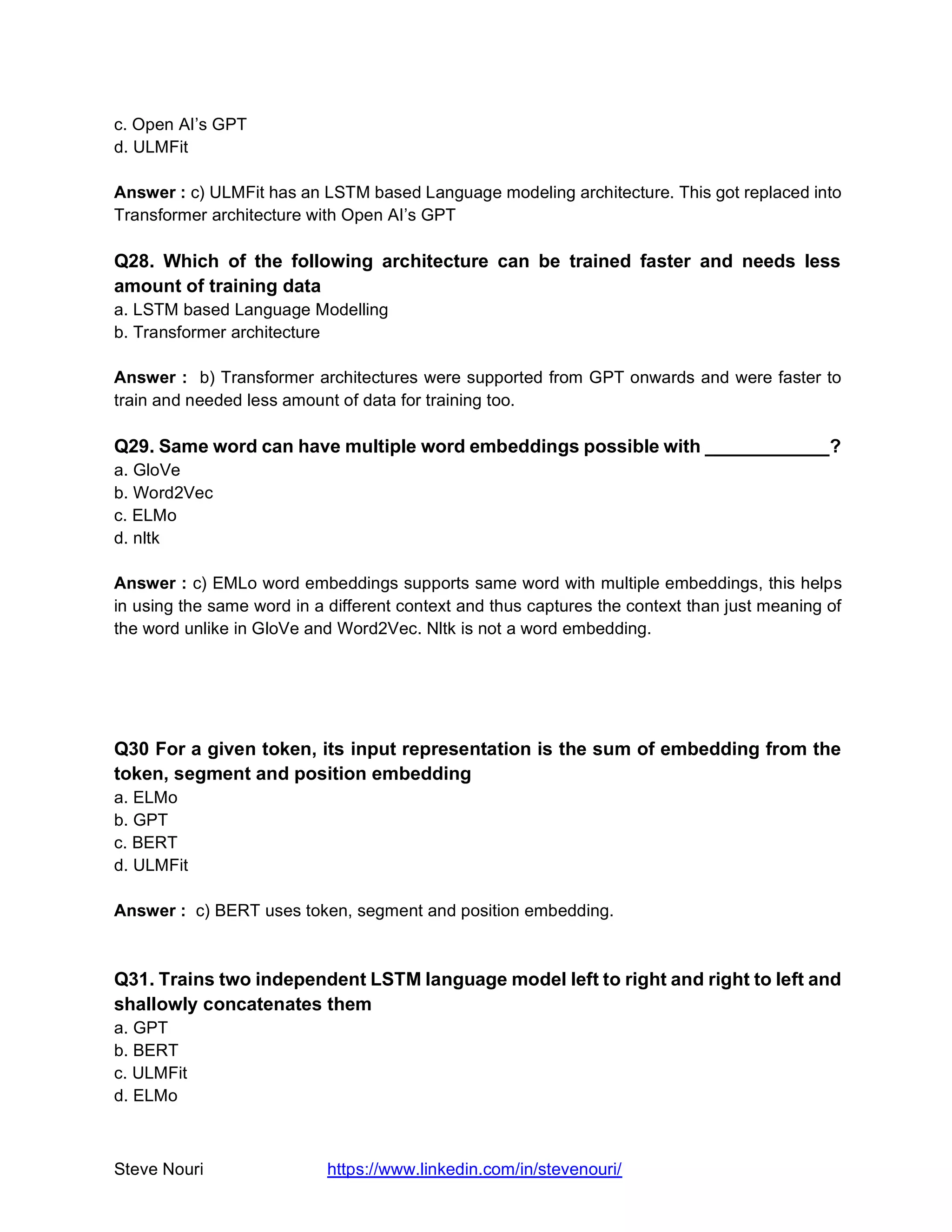 Steve Nouri https://www.linkedin.com/in/stevenouri/
c. Open AI’s GPT
d. ULMFit
Answer : c) ULMFit has an LSTM based Language modeling architecture. This got replaced into
Transformer architecture with Open AI’s GPT
Q28. Which of the following architecture can be trained faster and needs less
amount of training data
a. LSTM based Language Modelling
b. Transformer architecture
Answer : b) Transformer architectures were supported from GPT onwards and were faster to
train and needed less amount of data for training too.
Q29. Same word can have multiple word embeddings possible with ____________?
a. GloVe
b. Word2Vec
c. ELMo
d. nltk
Answer : c) EMLo word embeddings supports same word with multiple embeddings, this helps
in using the same word in a different context and thus captures the context than just meaning of
the word unlike in GloVe and Word2Vec. Nltk is not a word embedding.
Q30 For a given token, its input representation is the sum of embedding from the
token, segment and position embedding
a. ELMo
b. GPT
c. BERT
d. ULMFit
Answer : c) BERT uses token, segment and position embedding.
Q31. Trains two independent LSTM language model left to right and right to left and
shallowly concatenates them
a. GPT
b. BERT
c. ULMFit
d. ELMo
 