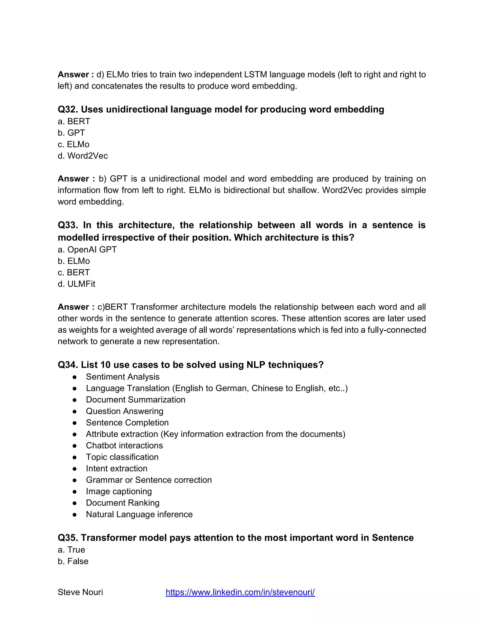Steve Nouri https://www.linkedin.com/in/stevenouri/
Answer : d) ELMo tries to train two independent LSTM language models (left to right and right to
left) and concatenates the results to produce word embedding.
Q32. Uses unidirectional language model for producing word embedding
a. BERT
b. GPT
c. ELMo
d. Word2Vec
Answer : b) GPT is a unidirectional model and word embedding are produced by training on
information flow from left to right. ELMo is bidirectional but shallow. Word2Vec provides simple
word embedding.
Q33. In this architecture, the relationship between all words in a sentence is
modelled irrespective of their position. Which architecture is this?
a. OpenAI GPT
b. ELMo
c. BERT
d. ULMFit
Answer : c)BERT Transformer architecture models the relationship between each word and all
other words in the sentence to generate attention scores. These attention scores are later used
as weights for a weighted average of all words’ representations which is fed into a fully-connected
network to generate a new representation.
Q34. List 10 use cases to be solved using NLP techniques?
● Sentiment Analysis
● Language Translation (English to German, Chinese to English, etc..)
● Document Summarization
● Question Answering
● Sentence Completion
● Attribute extraction (Key information extraction from the documents)
● Chatbot interactions
● Topic classification
● Intent extraction
● Grammar or Sentence correction
● Image captioning
● Document Ranking
● Natural Language inference
Q35. Transformer model pays attention to the most important word in Sentence
a. True
b. False
 
