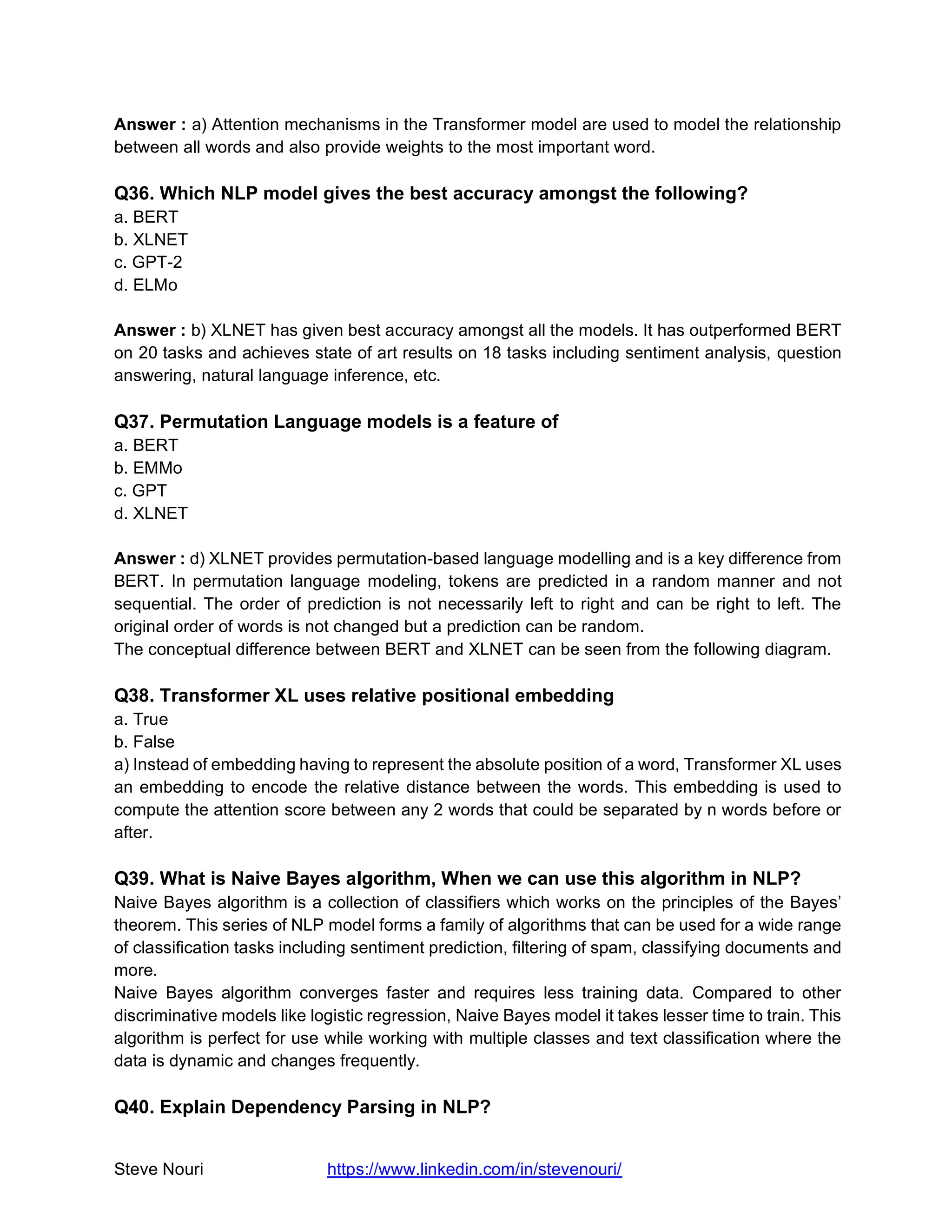 Steve Nouri https://www.linkedin.com/in/stevenouri/
Answer : a) Attention mechanisms in the Transformer model are used to model the relationship
between all words and also provide weights to the most important word.
Q36. Which NLP model gives the best accuracy amongst the following?
a. BERT
b. XLNET
c. GPT-2
d. ELMo
Answer : b) XLNET has given best accuracy amongst all the models. It has outperformed BERT
on 20 tasks and achieves state of art results on 18 tasks including sentiment analysis, question
answering, natural language inference, etc.
Q37. Permutation Language models is a feature of
a. BERT
b. EMMo
c. GPT
d. XLNET
Answer : d) XLNET provides permutation-based language modelling and is a key difference from
BERT. In permutation language modeling, tokens are predicted in a random manner and not
sequential. The order of prediction is not necessarily left to right and can be right to left. The
original order of words is not changed but a prediction can be random.
The conceptual difference between BERT and XLNET can be seen from the following diagram.
Q38. Transformer XL uses relative positional embedding
a. True
b. False
a) Instead of embedding having to represent the absolute position of a word, Transformer XL uses
an embedding to encode the relative distance between the words. This embedding is used to
compute the attention score between any 2 words that could be separated by n words before or
after.
Q39. What is Naive Bayes algorithm, When we can use this algorithm in NLP?
Naive Bayes algorithm is a collection of classifiers which works on the principles of the Bayes’
theorem. This series of NLP model forms a family of algorithms that can be used for a wide range
of classification tasks including sentiment prediction, filtering of spam, classifying documents and
more.
Naive Bayes algorithm converges faster and requires less training data. Compared to other
discriminative models like logistic regression, Naive Bayes model it takes lesser time to train. This
algorithm is perfect for use while working with multiple classes and text classification where the
data is dynamic and changes frequently.
Q40. Explain Dependency Parsing in NLP?
 