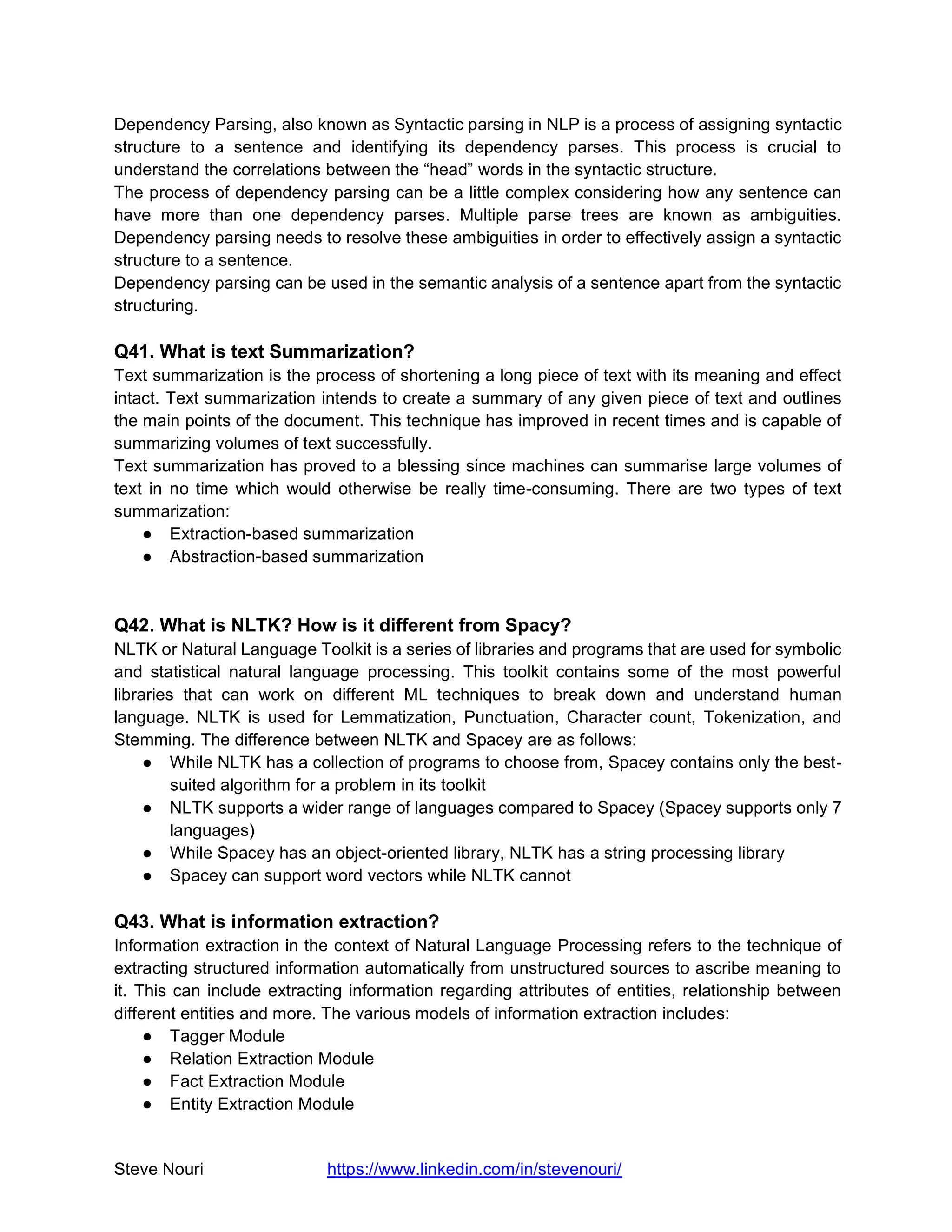 Steve Nouri https://www.linkedin.com/in/stevenouri/
Dependency Parsing, also known as Syntactic parsing in NLP is a process of assigning syntactic
structure to a sentence and identifying its dependency parses. This process is crucial to
understand the correlations between the “head” words in the syntactic structure.
The process of dependency parsing can be a little complex considering how any sentence can
have more than one dependency parses. Multiple parse trees are known as ambiguities.
Dependency parsing needs to resolve these ambiguities in order to effectively assign a syntactic
structure to a sentence.
Dependency parsing can be used in the semantic analysis of a sentence apart from the syntactic
structuring.
Q41. What is text Summarization?
Text summarization is the process of shortening a long piece of text with its meaning and effect
intact. Text summarization intends to create a summary of any given piece of text and outlines
the main points of the document. This technique has improved in recent times and is capable of
summarizing volumes of text successfully.
Text summarization has proved to a blessing since machines can summarise large volumes of
text in no time which would otherwise be really time-consuming. There are two types of text
summarization:
● Extraction-based summarization
● Abstraction-based summarization
Q42. What is NLTK? How is it different from Spacy?
NLTK or Natural Language Toolkit is a series of libraries and programs that are used for symbolic
and statistical natural language processing. This toolkit contains some of the most powerful
libraries that can work on different ML techniques to break down and understand human
language. NLTK is used for Lemmatization, Punctuation, Character count, Tokenization, and
Stemming. The difference between NLTK and Spacey are as follows:
● While NLTK has a collection of programs to choose from, Spacey contains only the best-
suited algorithm for a problem in its toolkit
● NLTK supports a wider range of languages compared to Spacey (Spacey supports only 7
languages)
● While Spacey has an object-oriented library, NLTK has a string processing library
● Spacey can support word vectors while NLTK cannot
Q43. What is information extraction?
Information extraction in the context of Natural Language Processing refers to the technique of
extracting structured information automatically from unstructured sources to ascribe meaning to
it. This can include extracting information regarding attributes of entities, relationship between
different entities and more. The various models of information extraction includes:
● Tagger Module
● Relation Extraction Module
● Fact Extraction Module
● Entity Extraction Module
 