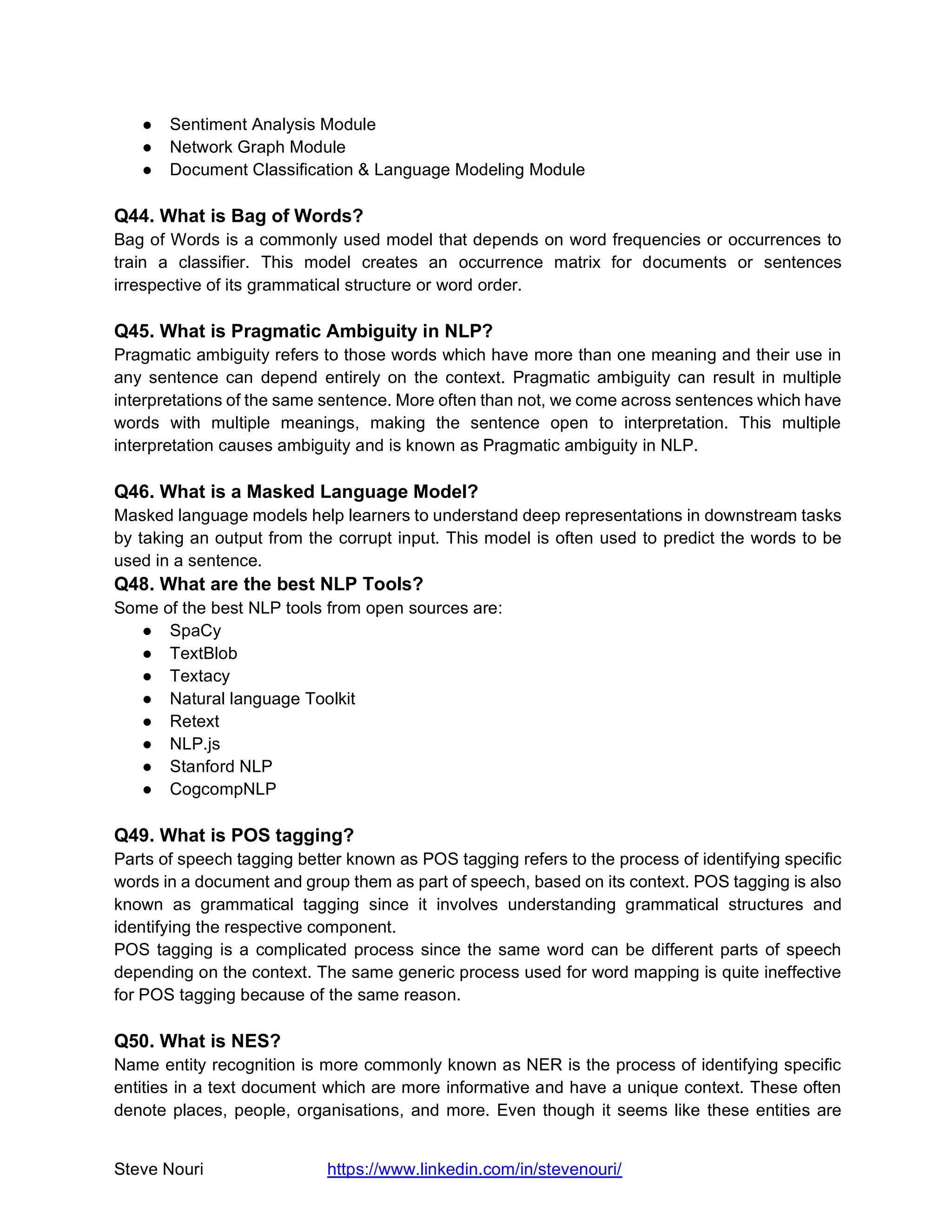 Steve Nouri https://www.linkedin.com/in/stevenouri/
● Sentiment Analysis Module
● Network Graph Module
● Document Classification & Language Modeling Module
Q44. What is Bag of Words?
Bag of Words is a commonly used model that depends on word frequencies or occurrences to
train a classifier. This model creates an occurrence matrix for documents or sentences
irrespective of its grammatical structure or word order.
Q45. What is Pragmatic Ambiguity in NLP?
Pragmatic ambiguity refers to those words which have more than one meaning and their use in
any sentence can depend entirely on the context. Pragmatic ambiguity can result in multiple
interpretations of the same sentence. More often than not, we come across sentences which have
words with multiple meanings, making the sentence open to interpretation. This multiple
interpretation causes ambiguity and is known as Pragmatic ambiguity in NLP.
Q46. What is a Masked Language Model?
Masked language models help learners to understand deep representations in downstream tasks
by taking an output from the corrupt input. This model is often used to predict the words to be
used in a sentence.
Q48. What are the best NLP Tools?
Some of the best NLP tools from open sources are:
● SpaCy
● TextBlob
● Textacy
● Natural language Toolkit
● Retext
● NLP.js
● Stanford NLP
● CogcompNLP
Q49. What is POS tagging?
Parts of speech tagging better known as POS tagging refers to the process of identifying specific
words in a document and group them as part of speech, based on its context. POS tagging is also
known as grammatical tagging since it involves understanding grammatical structures and
identifying the respective component.
POS tagging is a complicated process since the same word can be different parts of speech
depending on the context. The same generic process used for word mapping is quite ineffective
for POS tagging because of the same reason.
Q50. What is NES?
Name entity recognition is more commonly known as NER is the process of identifying specific
entities in a text document which are more informative and have a unique context. These often
denote places, people, organisations, and more. Even though it seems like these entities are
 