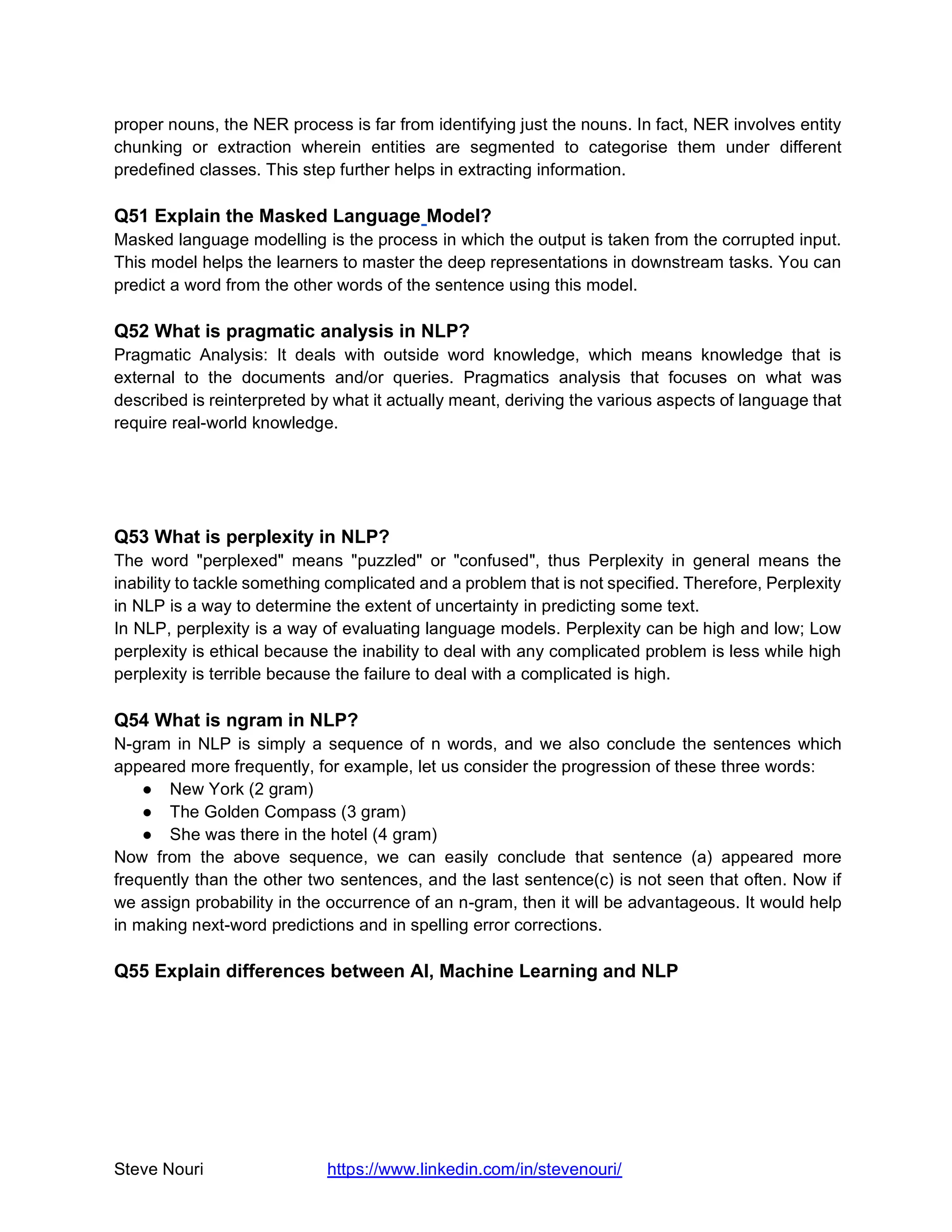 Steve Nouri https://www.linkedin.com/in/stevenouri/
proper nouns, the NER process is far from identifying just the nouns. In fact, NER involves entity
chunking or extraction wherein entities are segmented to categorise them under different
predefined classes. This step further helps in extracting information.
Q51 Explain the Masked Language Model?
Masked language modelling is the process in which the output is taken from the corrupted input.
This model helps the learners to master the deep representations in downstream tasks. You can
predict a word from the other words of the sentence using this model.
Q52 What is pragmatic analysis in NLP?
Pragmatic Analysis: It deals with outside word knowledge, which means knowledge that is
external to the documents and/or queries. Pragmatics analysis that focuses on what was
described is reinterpreted by what it actually meant, deriving the various aspects of language that
require real-world knowledge.
Q53 What is perplexity in NLP?
The word "perplexed" means "puzzled" or "confused", thus Perplexity in general means the
inability to tackle something complicated and a problem that is not specified. Therefore, Perplexity
in NLP is a way to determine the extent of uncertainty in predicting some text.
In NLP, perplexity is a way of evaluating language models. Perplexity can be high and low; Low
perplexity is ethical because the inability to deal with any complicated problem is less while high
perplexity is terrible because the failure to deal with a complicated is high.
Q54 What is ngram in NLP?
N-gram in NLP is simply a sequence of n words, and we also conclude the sentences which
appeared more frequently, for example, let us consider the progression of these three words:
● New York (2 gram)
● The Golden Compass (3 gram)
● She was there in the hotel (4 gram)
Now from the above sequence, we can easily conclude that sentence (a) appeared more
frequently than the other two sentences, and the last sentence(c) is not seen that often. Now if
we assign probability in the occurrence of an n-gram, then it will be advantageous. It would help
in making next-word predictions and in spelling error corrections.
Q55 Explain differences between AI, Machine Learning and NLP
 