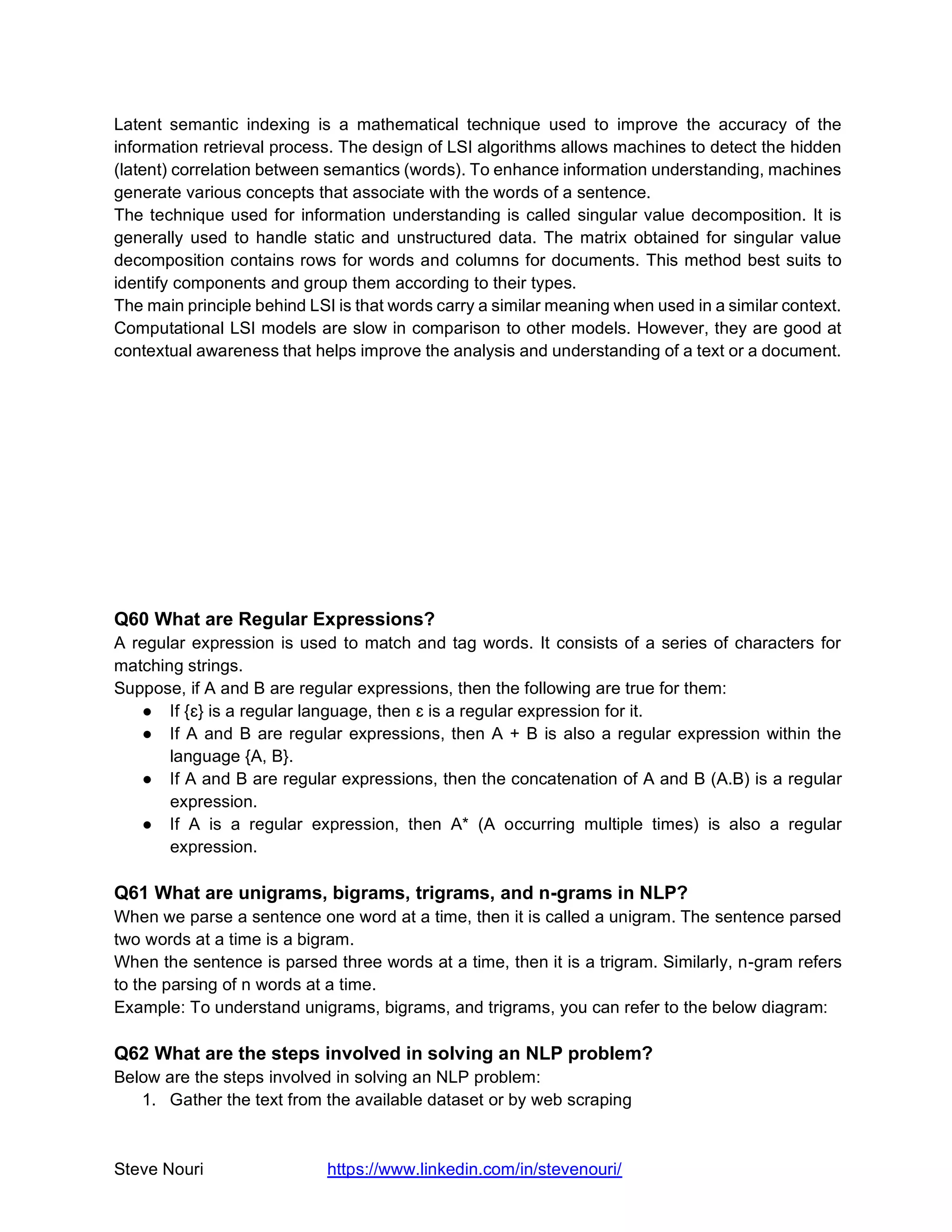 Steve Nouri https://www.linkedin.com/in/stevenouri/
Latent semantic indexing is a mathematical technique used to improve the accuracy of the
information retrieval process. The design of LSI algorithms allows machines to detect the hidden
(latent) correlation between semantics (words). To enhance information understanding, machines
generate various concepts that associate with the words of a sentence.
The technique used for information understanding is called singular value decomposition. It is
generally used to handle static and unstructured data. The matrix obtained for singular value
decomposition contains rows for words and columns for documents. This method best suits to
identify components and group them according to their types.
The main principle behind LSI is that words carry a similar meaning when used in a similar context.
Computational LSI models are slow in comparison to other models. However, they are good at
contextual awareness that helps improve the analysis and understanding of a text or a document.
Q60 What are Regular Expressions?
A regular expression is used to match and tag words. It consists of a series of characters for
matching strings.
Suppose, if A and B are regular expressions, then the following are true for them:
● If {ɛ} is a regular language, then ɛ is a regular expression for it.
● If A and B are regular expressions, then A + B is also a regular expression within the
language {A, B}.
● If A and B are regular expressions, then the concatenation of A and B (A.B) is a regular
expression.
● If A is a regular expression, then A* (A occurring multiple times) is also a regular
expression.
Q61 What are unigrams, bigrams, trigrams, and n-grams in NLP?
When we parse a sentence one word at a time, then it is called a unigram. The sentence parsed
two words at a time is a bigram.
When the sentence is parsed three words at a time, then it is a trigram. Similarly, n-gram refers
to the parsing of n words at a time.
Example: To understand unigrams, bigrams, and trigrams, you can refer to the below diagram:
Q62 What are the steps involved in solving an NLP problem?
Below are the steps involved in solving an NLP problem:
1. Gather the text from the available dataset or by web scraping
 