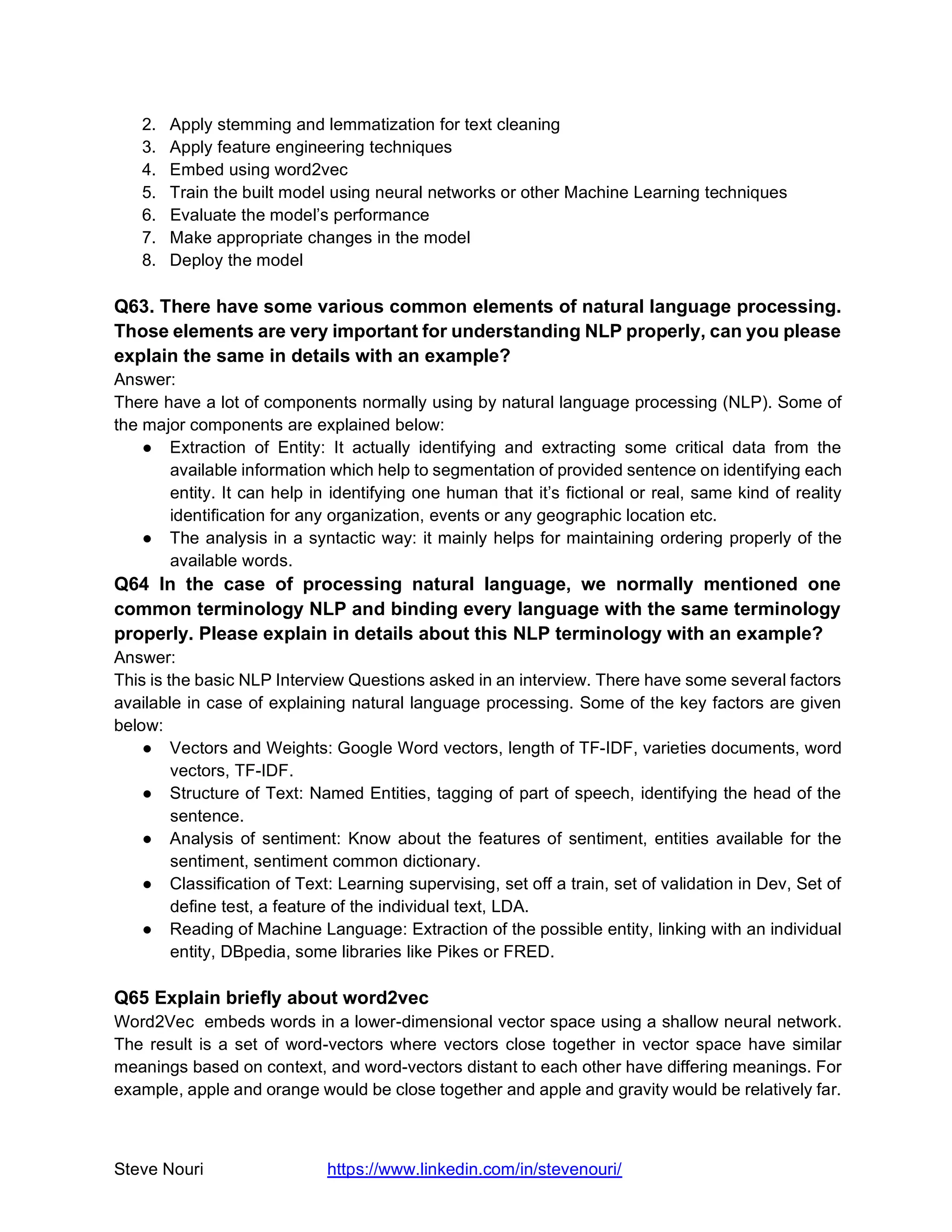 Steve Nouri https://www.linkedin.com/in/stevenouri/
2. Apply stemming and lemmatization for text cleaning
3. Apply feature engineering techniques
4. Embed using word2vec
5. Train the built model using neural networks or other Machine Learning techniques
6. Evaluate the model’s performance
7. Make appropriate changes in the model
8. Deploy the model
Q63. There have some various common elements of natural language processing.
Those elements are very important for understanding NLP properly, can you please
explain the same in details with an example?
Answer:
There have a lot of components normally using by natural language processing (NLP). Some of
the major components are explained below:
● Extraction of Entity: It actually identifying and extracting some critical data from the
available information which help to segmentation of provided sentence on identifying each
entity. It can help in identifying one human that it’s fictional or real, same kind of reality
identification for any organization, events or any geographic location etc.
● The analysis in a syntactic way: it mainly helps for maintaining ordering properly of the
available words.
Q64 In the case of processing natural language, we normally mentioned one
common terminology NLP and binding every language with the same terminology
properly. Please explain in details about this NLP terminology with an example?
Answer:
This is the basic NLP Interview Questions asked in an interview. There have some several factors
available in case of explaining natural language processing. Some of the key factors are given
below:
● Vectors and Weights: Google Word vectors, length of TF-IDF, varieties documents, word
vectors, TF-IDF.
● Structure of Text: Named Entities, tagging of part of speech, identifying the head of the
sentence.
● Analysis of sentiment: Know about the features of sentiment, entities available for the
sentiment, sentiment common dictionary.
● Classification of Text: Learning supervising, set off a train, set of validation in Dev, Set of
define test, a feature of the individual text, LDA.
● Reading of Machine Language: Extraction of the possible entity, linking with an individual
entity, DBpedia, some libraries like Pikes or FRED.
Q65 Explain briefly about word2vec
Word2Vec embeds words in a lower-dimensional vector space using a shallow neural network.
The result is a set of word-vectors where vectors close together in vector space have similar
meanings based on context, and word-vectors distant to each other have differing meanings. For
example, apple and orange would be close together and apple and gravity would be relatively far.
 