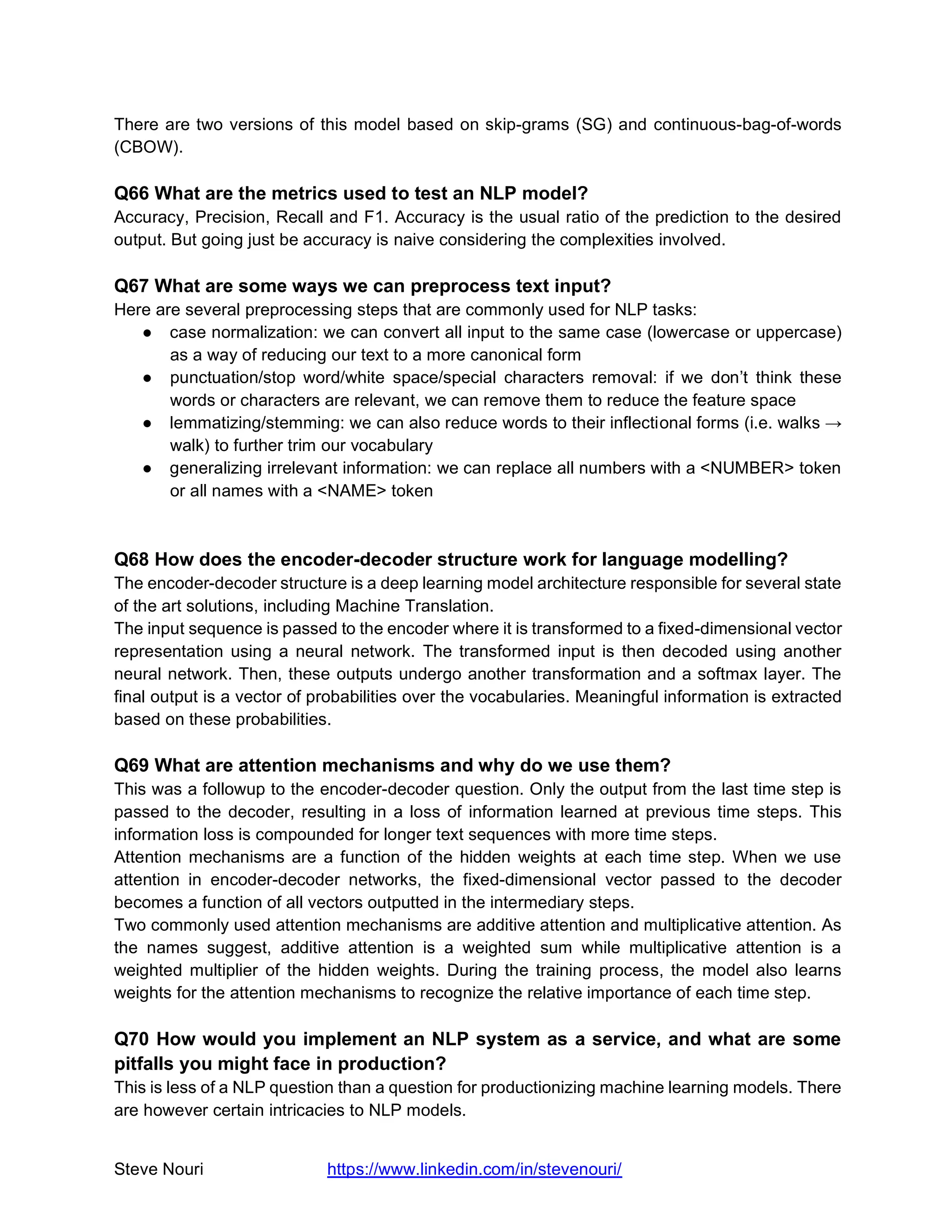 Steve Nouri https://www.linkedin.com/in/stevenouri/
There are two versions of this model based on skip-grams (SG) and continuous-bag-of-words
(CBOW).
Q66 What are the metrics used to test an NLP model?
Accuracy, Precision, Recall and F1. Accuracy is the usual ratio of the prediction to the desired
output. But going just be accuracy is naive considering the complexities involved.
Q67 What are some ways we can preprocess text input?
Here are several preprocessing steps that are commonly used for NLP tasks:
● case normalization: we can convert all input to the same case (lowercase or uppercase)
as a way of reducing our text to a more canonical form
● punctuation/stop word/white space/special characters removal: if we don’t think these
words or characters are relevant, we can remove them to reduce the feature space
● lemmatizing/stemming: we can also reduce words to their inflectional forms (i.e. walks →
walk) to further trim our vocabulary
● generalizing irrelevant information: we can replace all numbers with a <NUMBER> token
or all names with a <NAME> token
Q68 How does the encoder-decoder structure work for language modelling?
The encoder-decoder structure is a deep learning model architecture responsible for several state
of the art solutions, including Machine Translation.
The input sequence is passed to the encoder where it is transformed to a fixed-dimensional vector
representation using a neural network. The transformed input is then decoded using another
neural network. Then, these outputs undergo another transformation and a softmax layer. The
final output is a vector of probabilities over the vocabularies. Meaningful information is extracted
based on these probabilities.
Q69 What are attention mechanisms and why do we use them?
This was a followup to the encoder-decoder question. Only the output from the last time step is
passed to the decoder, resulting in a loss of information learned at previous time steps. This
information loss is compounded for longer text sequences with more time steps.
Attention mechanisms are a function of the hidden weights at each time step. When we use
attention in encoder-decoder networks, the fixed-dimensional vector passed to the decoder
becomes a function of all vectors outputted in the intermediary steps.
Two commonly used attention mechanisms are additive attention and multiplicative attention. As
the names suggest, additive attention is a weighted sum while multiplicative attention is a
weighted multiplier of the hidden weights. During the training process, the model also learns
weights for the attention mechanisms to recognize the relative importance of each time step.
Q70 How would you implement an NLP system as a service, and what are some
pitfalls you might face in production?
This is less of a NLP question than a question for productionizing machine learning models. There
are however certain intricacies to NLP models.
 