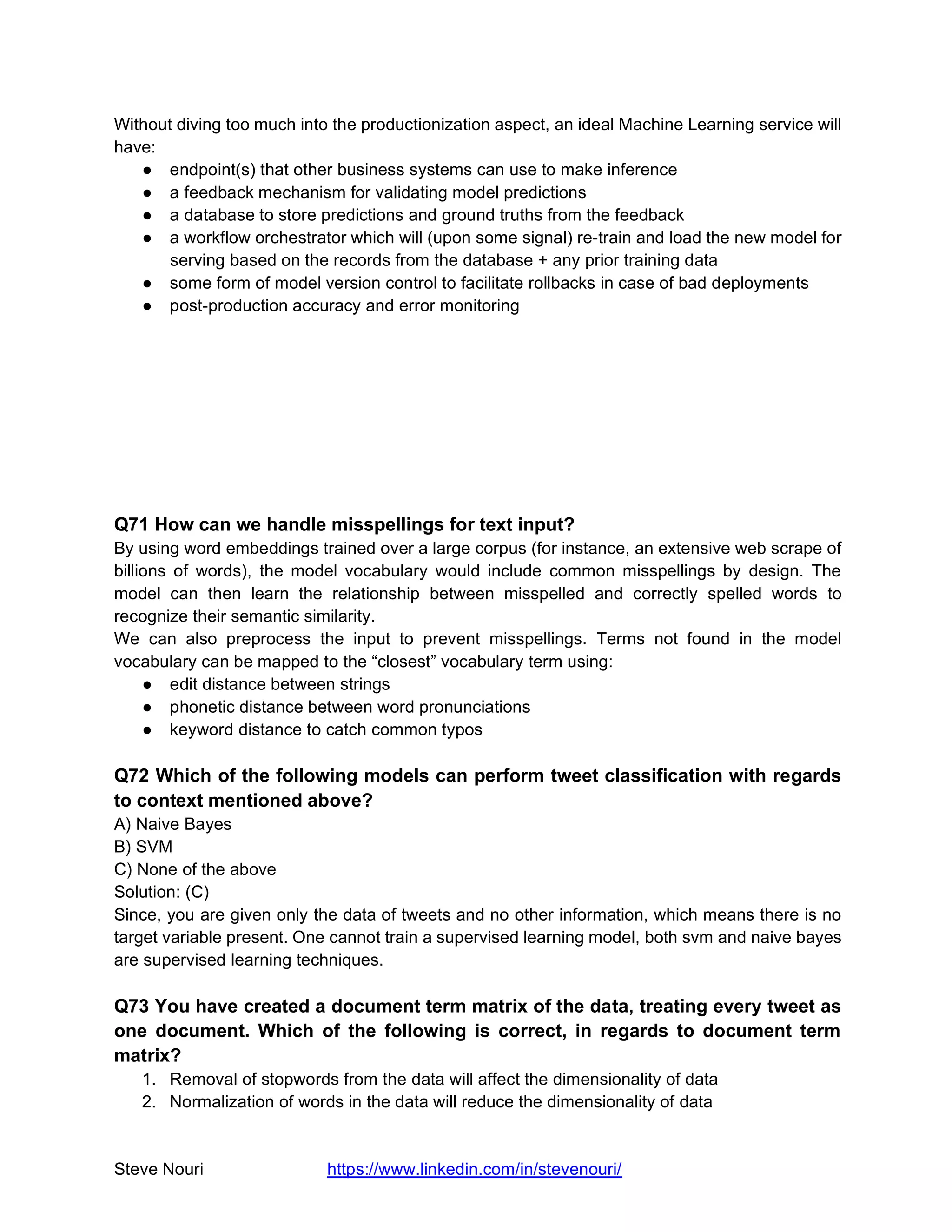 Steve Nouri https://www.linkedin.com/in/stevenouri/
Without diving too much into the productionization aspect, an ideal Machine Learning service will
have:
● endpoint(s) that other business systems can use to make inference
● a feedback mechanism for validating model predictions
● a database to store predictions and ground truths from the feedback
● a workflow orchestrator which will (upon some signal) re-train and load the new model for
serving based on the records from the database + any prior training data
● some form of model version control to facilitate rollbacks in case of bad deployments
● post-production accuracy and error monitoring
Q71 How can we handle misspellings for text input?
By using word embeddings trained over a large corpus (for instance, an extensive web scrape of
billions of words), the model vocabulary would include common misspellings by design. The
model can then learn the relationship between misspelled and correctly spelled words to
recognize their semantic similarity.
We can also preprocess the input to prevent misspellings. Terms not found in the model
vocabulary can be mapped to the “closest” vocabulary term using:
● edit distance between strings
● phonetic distance between word pronunciations
● keyword distance to catch common typos
Q72 Which of the following models can perform tweet classification with regards
to context mentioned above?
A) Naive Bayes
B) SVM
C) None of the above
Solution: (C)
Since, you are given only the data of tweets and no other information, which means there is no
target variable present. One cannot train a supervised learning model, both svm and naive bayes
are supervised learning techniques.
Q73 You have created a document term matrix of the data, treating every tweet as
one document. Which of the following is correct, in regards to document term
matrix?
1. Removal of stopwords from the data will affect the dimensionality of data
2. Normalization of words in the data will reduce the dimensionality of data
 