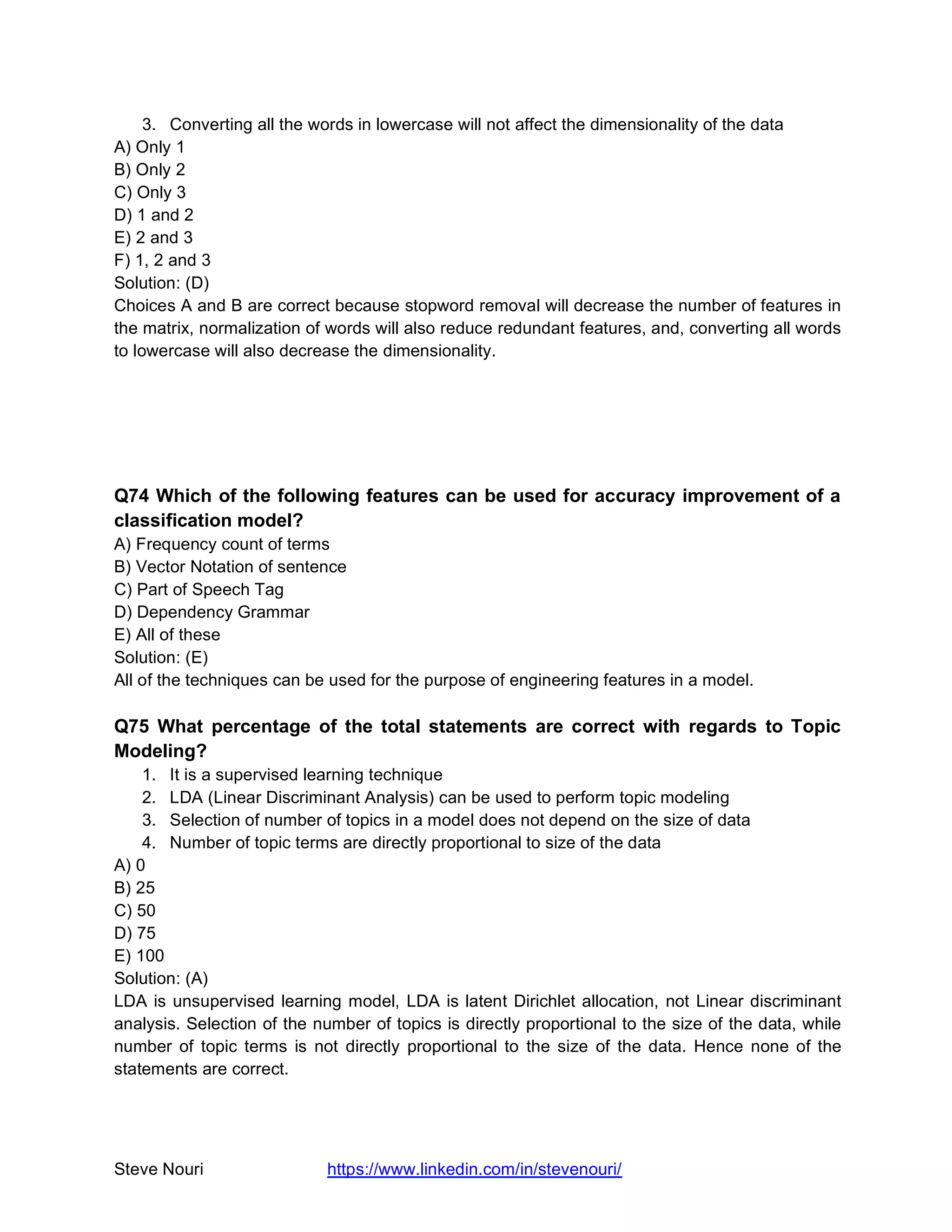 Steve Nouri https://www.linkedin.com/in/stevenouri/
3. Converting all the words in lowercase will not affect the dimensionality of the data
A) Only 1
B) Only 2
C) Only 3
D) 1 and 2
E) 2 and 3
F) 1, 2 and 3
Solution: (D)
Choices A and B are correct because stopword removal will decrease the number of features in
the matrix, normalization of words will also reduce redundant features, and, converting all words
to lowercase will also decrease the dimensionality.
Q74 Which of the following features can be used for accuracy improvement of a
classification model?
A) Frequency count of terms
B) Vector Notation of sentence
C) Part of Speech Tag
D) Dependency Grammar
E) All of these
Solution: (E)
All of the techniques can be used for the purpose of engineering features in a model.
Q75 What percentage of the total statements are correct with regards to Topic
Modeling?
1. It is a supervised learning technique
2. LDA (Linear Discriminant Analysis) can be used to perform topic modeling
3. Selection of number of topics in a model does not depend on the size of data
4. Number of topic terms are directly proportional to size of the data
A) 0
B) 25
C) 50
D) 75
E) 100
Solution: (A)
LDA is unsupervised learning model, LDA is latent Dirichlet allocation, not Linear discriminant
analysis. Selection of the number of topics is directly proportional to the size of the data, while
number of topic terms is not directly proportional to the size of the data. Hence none of the
statements are correct.
 