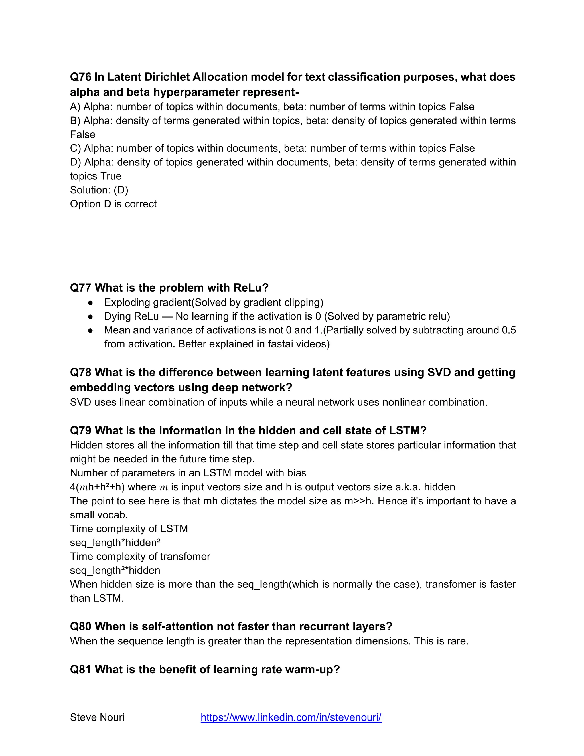Steve Nouri https://www.linkedin.com/in/stevenouri/
Q76 In Latent Dirichlet Allocation model for text classification purposes, what does
alpha and beta hyperparameter represent-
A) Alpha: number of topics within documents, beta: number of terms within topics False
B) Alpha: density of terms generated within topics, beta: density of topics generated within terms
False
C) Alpha: number of topics within documents, beta: number of terms within topics False
D) Alpha: density of topics generated within documents, beta: density of terms generated within
topics True
Solution: (D)
Option D is correct
Q77 What is the problem with ReLu?
● Exploding gradient(Solved by gradient clipping)
● Dying ReLu — No learning if the activation is 0 (Solved by parametric relu)
● Mean and variance of activations is not 0 and 1.(Partially solved by subtracting around 0.5
from activation. Better explained in fastai videos)
Q78 What is the difference between learning latent features using SVD and getting
embedding vectors using deep network?
SVD uses linear combination of inputs while a neural network uses nonlinear combination.
Q79 What is the information in the hidden and cell state of LSTM?
Hidden stores all the information till that time step and cell state stores particular information that
might be needed in the future time step.
Number of parameters in an LSTM model with bias
4( h+h²+h) where   is input vectors size and h is output vectors size a.k.a. hidden
The point to see here is that mh dictates the model size as m>>h. Hence it's important to have a
small vocab.
Time complexity of LSTM
seq_length*hidden²
Time complexity of transfomer
seq_length²*hidden
When hidden size is more than the seq_length(which is normally the case), transfomer is faster
than LSTM.
Q80 When is self-attention not faster than recurrent layers?
When the sequence length is greater than the representation dimensions. This is rare.
Q81 What is the benefit of learning rate warm-up?
 