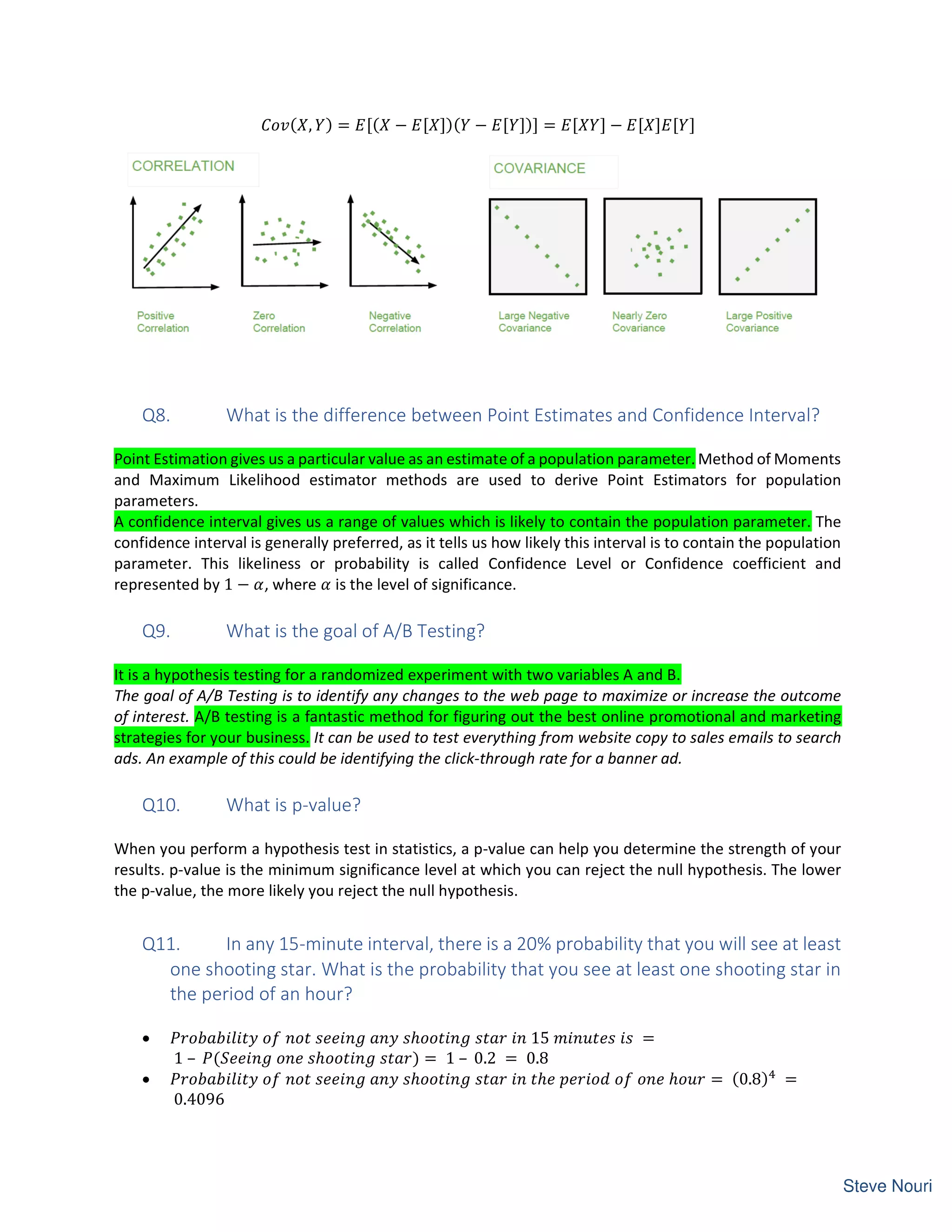 ( ,  ) = [( − [ ])(  − [ ])] = [  ] − [ ] [ ]
Q8. What is the difference between Point Estimates and Confidence Interval?
Point Estimation gives us a particular value as an estimate of a population parameter. Method of Moments
and Maximum Likelihood estimator methods are used to derive Point Estimators for population
parameters.
A confidence interval gives us a range of values which is likely to contain the population parameter. The
confidence interval is generally preferred, as it tells us how likely this interval is to contain the population
parameter. This likeliness or probability is called Confidence Level or Confidence coefficient and
represented by 1 − , where is the level of significance.
Q9. What is the goal of A/B Testing?
It is a hypothesis testing for a randomized experiment with two variables A and B.
The goal of A/B Testing is to identify any changes to the web page to maximize or increase the outcome
of interest. A/B testing is a fantastic method for figuring out the best online promotional and marketing
strategies for your business. It can be used to test everything from website copy to sales emails to search
ads. An example of this could be identifying the click-through rate for a banner ad.
Q10. What is p-value?
When you perform a hypothesis test in statistics, a p-value can help you determine the strength of your
results. p-value is the minimum significance level at which you can reject the null hypothesis. The lower
the p-value, the more likely you reject the null hypothesis.
Q11. In any 15-minute interval, there is a 20% probability that you will see at least
one shooting star. What is the probability that you see at least one shooting star in
the period of an hour?
• ℎ 15 =
1 – ( ℎ ) = 1 – 0.2 = 0.8
• ℎ ℎ ℎ = (0.8) =
0.4096
 
