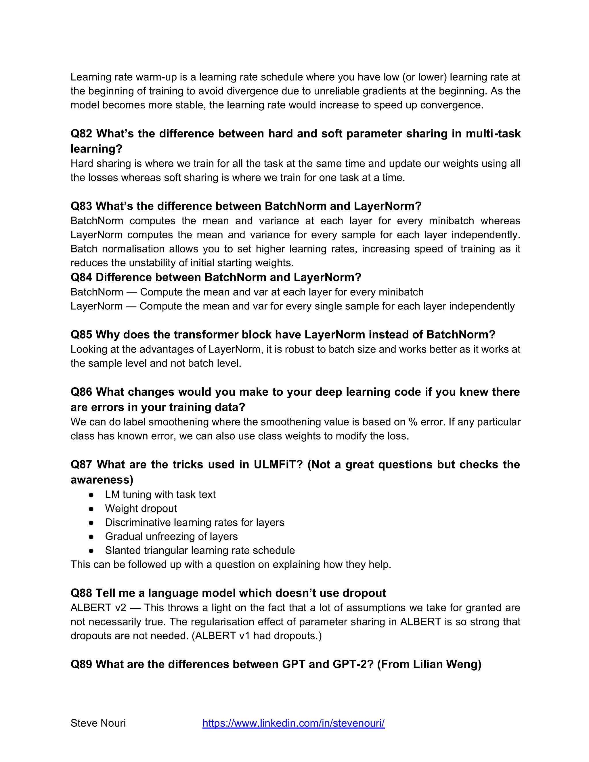 Steve Nouri https://www.linkedin.com/in/stevenouri/
Learning rate warm-up is a learning rate schedule where you have low (or lower) learning rate at
the beginning of training to avoid divergence due to unreliable gradients at the beginning. As the
model becomes more stable, the learning rate would increase to speed up convergence.
Q82 What’s the difference between hard and soft parameter sharing in multi-task
learning?
Hard sharing is where we train for all the task at the same time and update our weights using all
the losses whereas soft sharing is where we train for one task at a time.
Q83 What’s the difference between BatchNorm and LayerNorm?
BatchNorm computes the mean and variance at each layer for every minibatch whereas
LayerNorm computes the mean and variance for every sample for each layer independently.
Batch normalisation allows you to set higher learning rates, increasing speed of training as it
reduces the unstability of initial starting weights.
Q84 Difference between BatchNorm and LayerNorm?
BatchNorm — Compute the mean and var at each layer for every minibatch
LayerNorm — Compute the mean and var for every single sample for each layer independently
Q85 Why does the transformer block have LayerNorm instead of BatchNorm?
Looking at the advantages of LayerNorm, it is robust to batch size and works better as it works at
the sample level and not batch level.
Q86 What changes would you make to your deep learning code if you knew there
are errors in your training data?
We can do label smoothening where the smoothening value is based on % error. If any particular
class has known error, we can also use class weights to modify the loss.
Q87 What are the tricks used in ULMFiT? (Not a great questions but checks the
awareness)
● LM tuning with task text
● Weight dropout
● Discriminative learning rates for layers
● Gradual unfreezing of layers
● Slanted triangular learning rate schedule
This can be followed up with a question on explaining how they help.
Q88 Tell me a language model which doesn’t use dropout
ALBERT v2 — This throws a light on the fact that a lot of assumptions we take for granted are
not necessarily true. The regularisation effect of parameter sharing in ALBERT is so strong that
dropouts are not needed. (ALBERT v1 had dropouts.)
Q89 What are the differences between GPT and GPT-2? (From Lilian Weng)
 