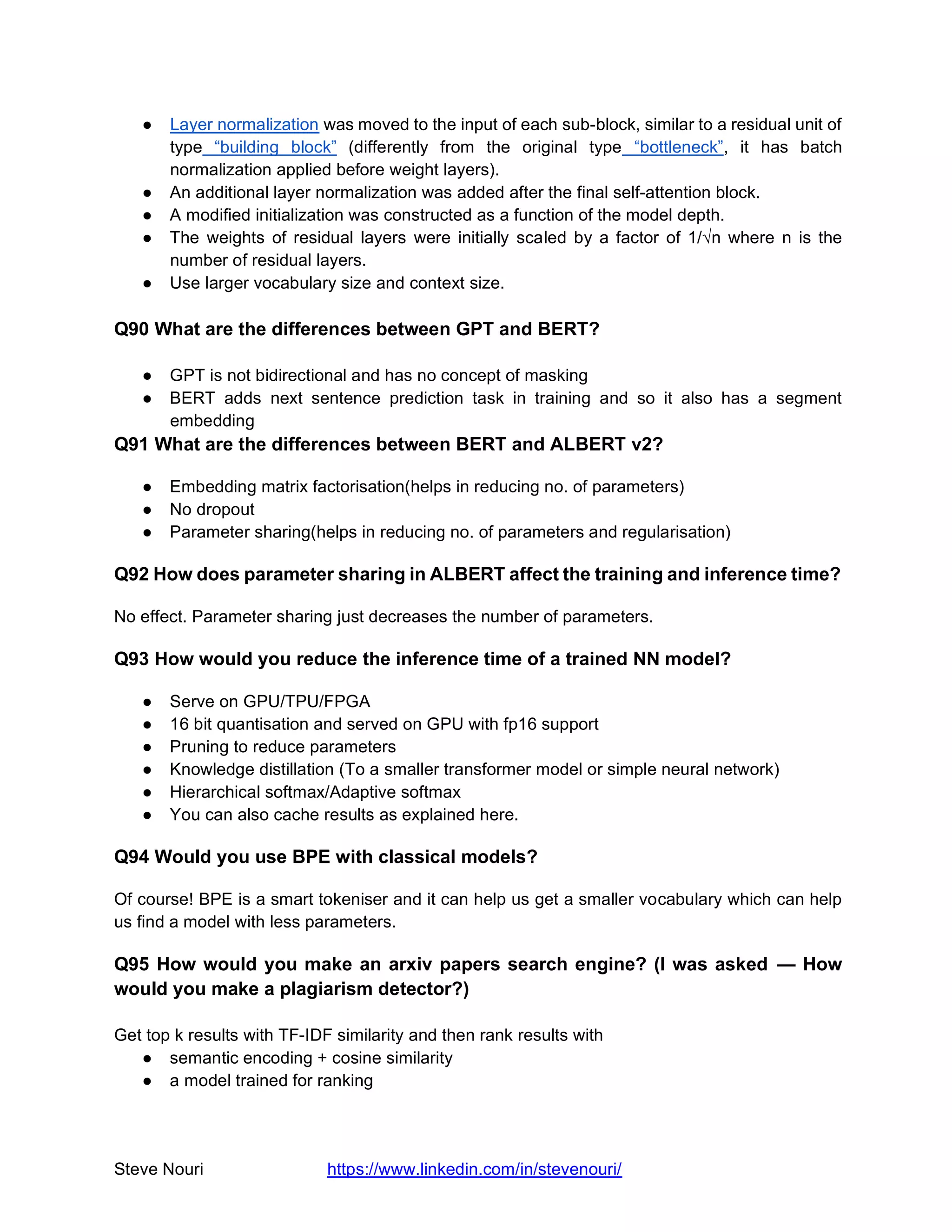Steve Nouri https://www.linkedin.com/in/stevenouri/
● Layer normalization was moved to the input of each sub-block, similar to a residual unit of
type “building block” (differently from the original type “bottleneck”, it has batch
normalization applied before weight layers).
● An additional layer normalization was added after the final self-attention block.
● A modified initialization was constructed as a function of the model depth.
● The weights of residual layers were initially scaled by a factor of 1/√n where n is the
number of residual layers.
● Use larger vocabulary size and context size.
Q90 What are the differences between GPT and BERT?
● GPT is not bidirectional and has no concept of masking
● BERT adds next sentence prediction task in training and so it also has a segment
embedding
Q91 What are the differences between BERT and ALBERT v2?
● Embedding matrix factorisation(helps in reducing no. of parameters)
● No dropout
● Parameter sharing(helps in reducing no. of parameters and regularisation)
Q92 How does parameter sharing in ALBERT affect the training and inference time?
No effect. Parameter sharing just decreases the number of parameters.
Q93 How would you reduce the inference time of a trained NN model?
● Serve on GPU/TPU/FPGA
● 16 bit quantisation and served on GPU with fp16 support
● Pruning to reduce parameters
● Knowledge distillation (To a smaller transformer model or simple neural network)
● Hierarchical softmax/Adaptive softmax
● You can also cache results as explained here.
Q94 Would you use BPE with classical models?
Of course! BPE is a smart tokeniser and it can help us get a smaller vocabulary which can help
us find a model with less parameters.
Q95 How would you make an arxiv papers search engine? (I was asked — How
would you make a plagiarism detector?)
Get top k results with TF-IDF similarity and then rank results with
● semantic encoding + cosine similarity
● a model trained for ranking
 