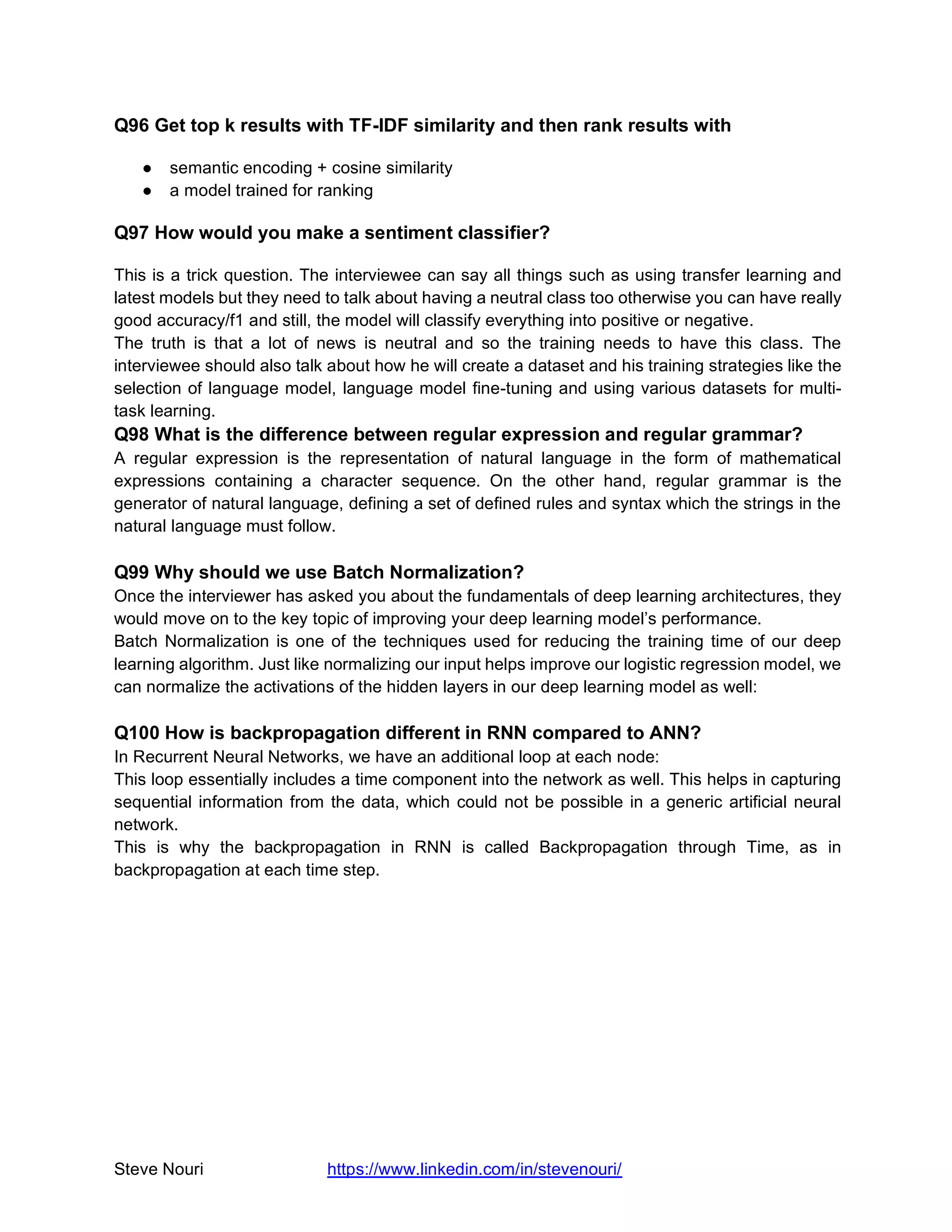 Steve Nouri https://www.linkedin.com/in/stevenouri/
Q96 Get top k results with TF-IDF similarity and then rank results with
● semantic encoding + cosine similarity
● a model trained for ranking
Q97 How would you make a sentiment classifier?
This is a trick question. The interviewee can say all things such as using transfer learning and
latest models but they need to talk about having a neutral class too otherwise you can have really
good accuracy/f1 and still, the model will classify everything into positive or negative.
The truth is that a lot of news is neutral and so the training needs to have this class. The
interviewee should also talk about how he will create a dataset and his training strategies like the
selection of language model, language model fine-tuning and using various datasets for multi-
task learning.
Q98 What is the difference between regular expression and regular grammar?
A regular expression is the representation of natural language in the form of mathematical
expressions containing a character sequence. On the other hand, regular grammar is the
generator of natural language, defining a set of defined rules and syntax which the strings in the
natural language must follow.
Q99 Why should we use Batch Normalization?
Once the interviewer has asked you about the fundamentals of deep learning architectures, they
would move on to the key topic of improving your deep learning model’s performance.
Batch Normalization is one of the techniques used for reducing the training time of our deep
learning algorithm. Just like normalizing our input helps improve our logistic regression model, we
can normalize the activations of the hidden layers in our deep learning model as well:
Q100 How is backpropagation different in RNN compared to ANN?
In Recurrent Neural Networks, we have an additional loop at each node:
This loop essentially includes a time component into the network as well. This helps in capturing
sequential information from the data, which could not be possible in a generic artificial neural
network.
This is why the backpropagation in RNN is called Backpropagation through Time, as in
backpropagation at each time step.
 