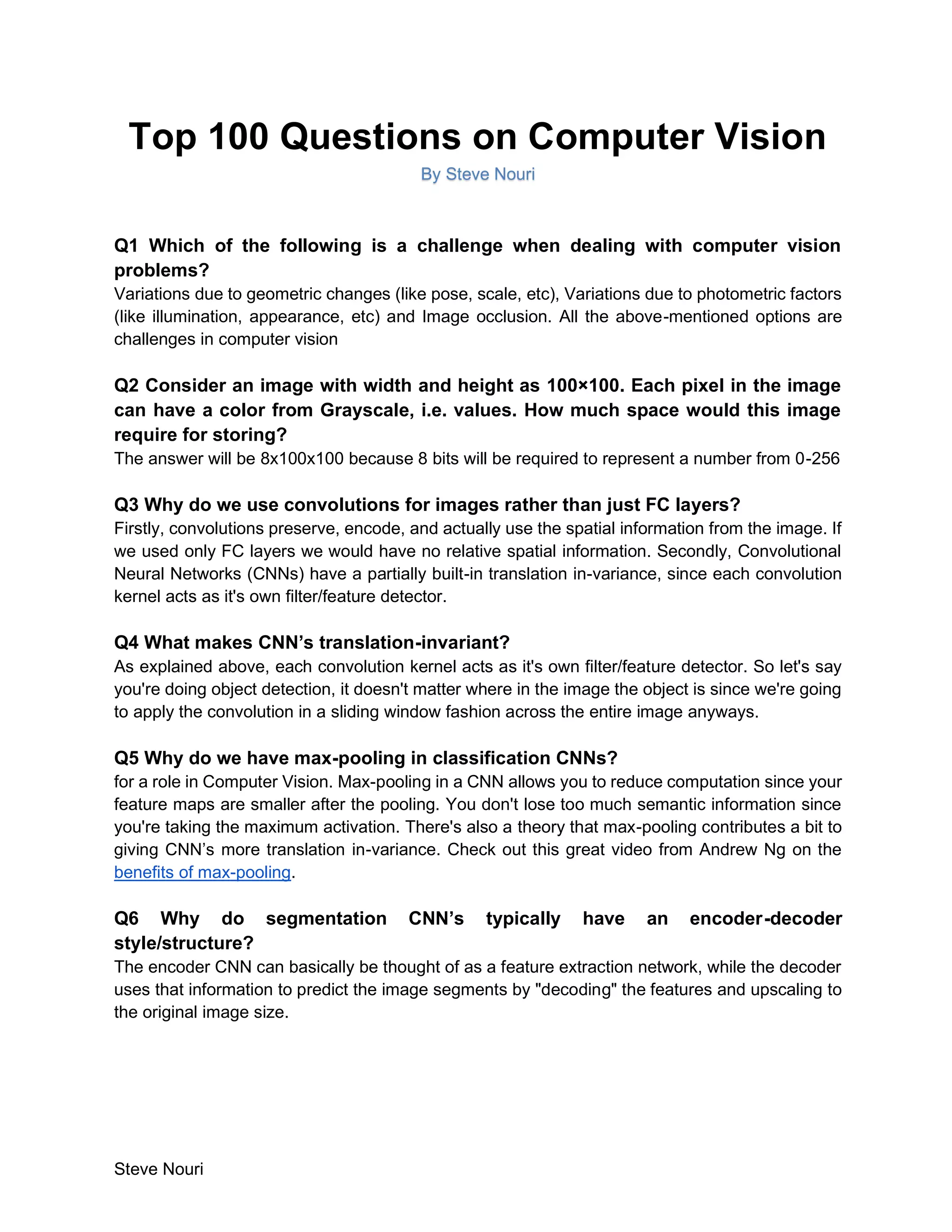 Steve Nouri
Top 100 Questions on Computer Vision
By Steve Nouri
Q1 Which of the following is a challenge when dealing with computer vision
problems?
Variations due to geometric changes (like pose, scale, etc), Variations due to photometric factors
(like illumination, appearance, etc) and Image occlusion. All the above-mentioned options are
challenges in computer vision
Q2 Consider an image with width and height as 100×100. Each pixel in the image
can have a color from Grayscale, i.e. values. How much space would this image
require for storing?
The answer will be 8x100x100 because 8 bits will be required to represent a number from 0-256
Q3 Why do we use convolutions for images rather than just FC layers?
Firstly, convolutions preserve, encode, and actually use the spatial information from the image. If
we used only FC layers we would have no relative spatial information. Secondly, Convolutional
Neural Networks (CNNs) have a partially built-in translation in-variance, since each convolution
kernel acts as it's own filter/feature detector.
Q4 What makes CNN’s translation-invariant?
As explained above, each convolution kernel acts as it's own filter/feature detector. So let's say
you're doing object detection, it doesn't matter where in the image the object is since we're going
to apply the convolution in a sliding window fashion across the entire image anyways.
Q5 Why do we have max-pooling in classification CNNs?
for a role in Computer Vision. Max-pooling in a CNN allows you to reduce computation since your
feature maps are smaller after the pooling. You don't lose too much semantic information since
you're taking the maximum activation. There's also a theory that max-pooling contributes a bit to
giving CNN’s more translation in-variance. Check out this great video from Andrew Ng on the
benefits of max-pooling.
Q6 Why do segmentation CNN’s typically have an encoder-decoder
style/structure?
The encoder CNN can basically be thought of as a feature extraction network, while the decoder
uses that information to predict the image segments by "decoding" the features and upscaling to
the original image size.
 