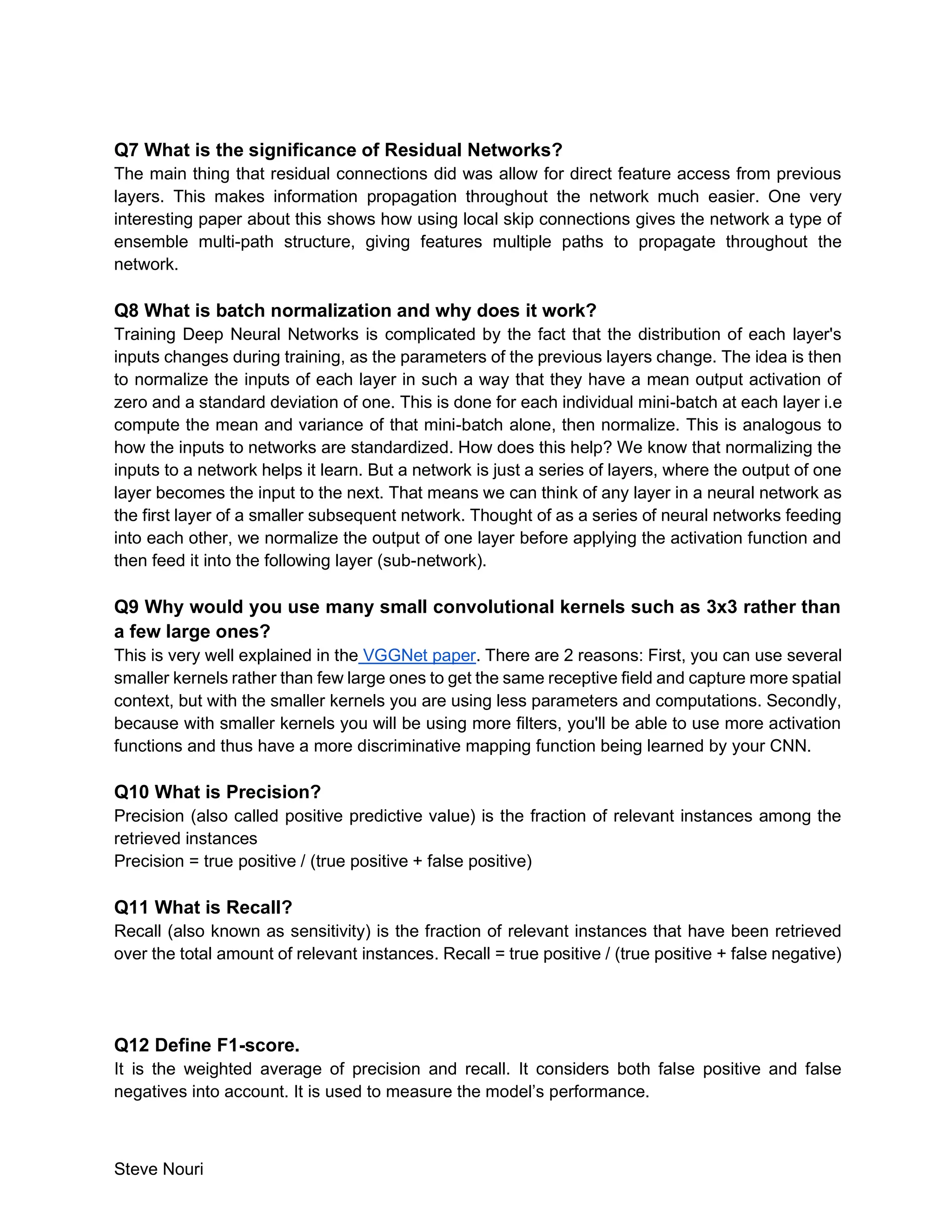 Steve Nouri
Q7 What is the significance of Residual Networks?
The main thing that residual connections did was allow for direct feature access from previous
layers. This makes information propagation throughout the network much easier. One very
interesting paper about this shows how using local skip connections gives the network a type of
ensemble multi-path structure, giving features multiple paths to propagate throughout the
network.
Q8 What is batch normalization and why does it work?
Training Deep Neural Networks is complicated by the fact that the distribution of each layer's
inputs changes during training, as the parameters of the previous layers change. The idea is then
to normalize the inputs of each layer in such a way that they have a mean output activation of
zero and a standard deviation of one. This is done for each individual mini-batch at each layer i.e
compute the mean and variance of that mini-batch alone, then normalize. This is analogous to
how the inputs to networks are standardized. How does this help? We know that normalizing the
inputs to a network helps it learn. But a network is just a series of layers, where the output of one
layer becomes the input to the next. That means we can think of any layer in a neural network as
the first layer of a smaller subsequent network. Thought of as a series of neural networks feeding
into each other, we normalize the output of one layer before applying the activation function and
then feed it into the following layer (sub-network).
Q9 Why would you use many small convolutional kernels such as 3x3 rather than
a few large ones?
This is very well explained in the VGGNet paper. There are 2 reasons: First, you can use several
smaller kernels rather than few large ones to get the same receptive field and capture more spatial
context, but with the smaller kernels you are using less parameters and computations. Secondly,
because with smaller kernels you will be using more filters, you'll be able to use more activation
functions and thus have a more discriminative mapping function being learned by your CNN.
Q10 What is Precision?
Precision (also called positive predictive value) is the fraction of relevant instances among the
retrieved instances
Precision = true positive / (true positive + false positive)
Q11 What is Recall?
Recall (also known as sensitivity) is the fraction of relevant instances that have been retrieved
over the total amount of relevant instances. Recall = true positive / (true positive + false negative)
Q12 Define F1-score.
It is the weighted average of precision and recall. It considers both false positive and false
negatives into account. It is used to measure the model’s performance.
 