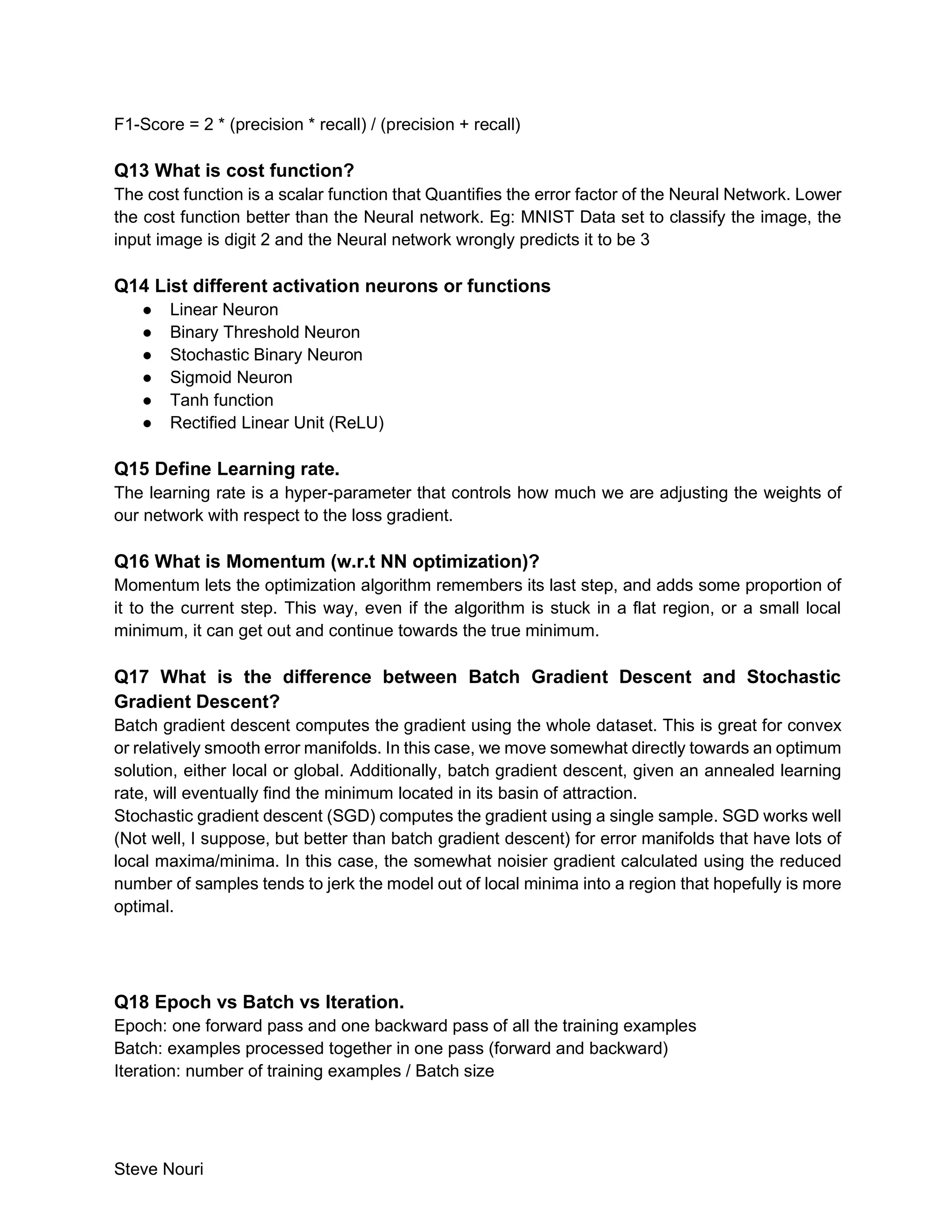 Steve Nouri
F1-Score = 2 * (precision * recall) / (precision + recall)
Q13 What is cost function?
The cost function is a scalar function that Quantifies the error factor of the Neural Network. Lower
the cost function better than the Neural network. Eg: MNIST Data set to classify the image, the
input image is digit 2 and the Neural network wrongly predicts it to be 3
Q14 List different activation neurons or functions
● Linear Neuron
● Binary Threshold Neuron
● Stochastic Binary Neuron
● Sigmoid Neuron
● Tanh function
● Rectified Linear Unit (ReLU)
Q15 Define Learning rate.
The learning rate is a hyper-parameter that controls how much we are adjusting the weights of
our network with respect to the loss gradient.
Q16 What is Momentum (w.r.t NN optimization)?
Momentum lets the optimization algorithm remembers its last step, and adds some proportion of
it to the current step. This way, even if the algorithm is stuck in a flat region, or a small local
minimum, it can get out and continue towards the true minimum.
Q17 What is the difference between Batch Gradient Descent and Stochastic
Gradient Descent?
Batch gradient descent computes the gradient using the whole dataset. This is great for convex
or relatively smooth error manifolds. In this case, we move somewhat directly towards an optimum
solution, either local or global. Additionally, batch gradient descent, given an annealed learning
rate, will eventually find the minimum located in its basin of attraction.
Stochastic gradient descent (SGD) computes the gradient using a single sample. SGD works well
(Not well, I suppose, but better than batch gradient descent) for error manifolds that have lots of
local maxima/minima. In this case, the somewhat noisier gradient calculated using the reduced
number of samples tends to jerk the model out of local minima into a region that hopefully is more
optimal.
Q18 Epoch vs Batch vs Iteration.
Epoch: one forward pass and one backward pass of all the training examples
Batch: examples processed together in one pass (forward and backward)
Iteration: number of training examples / Batch size
 