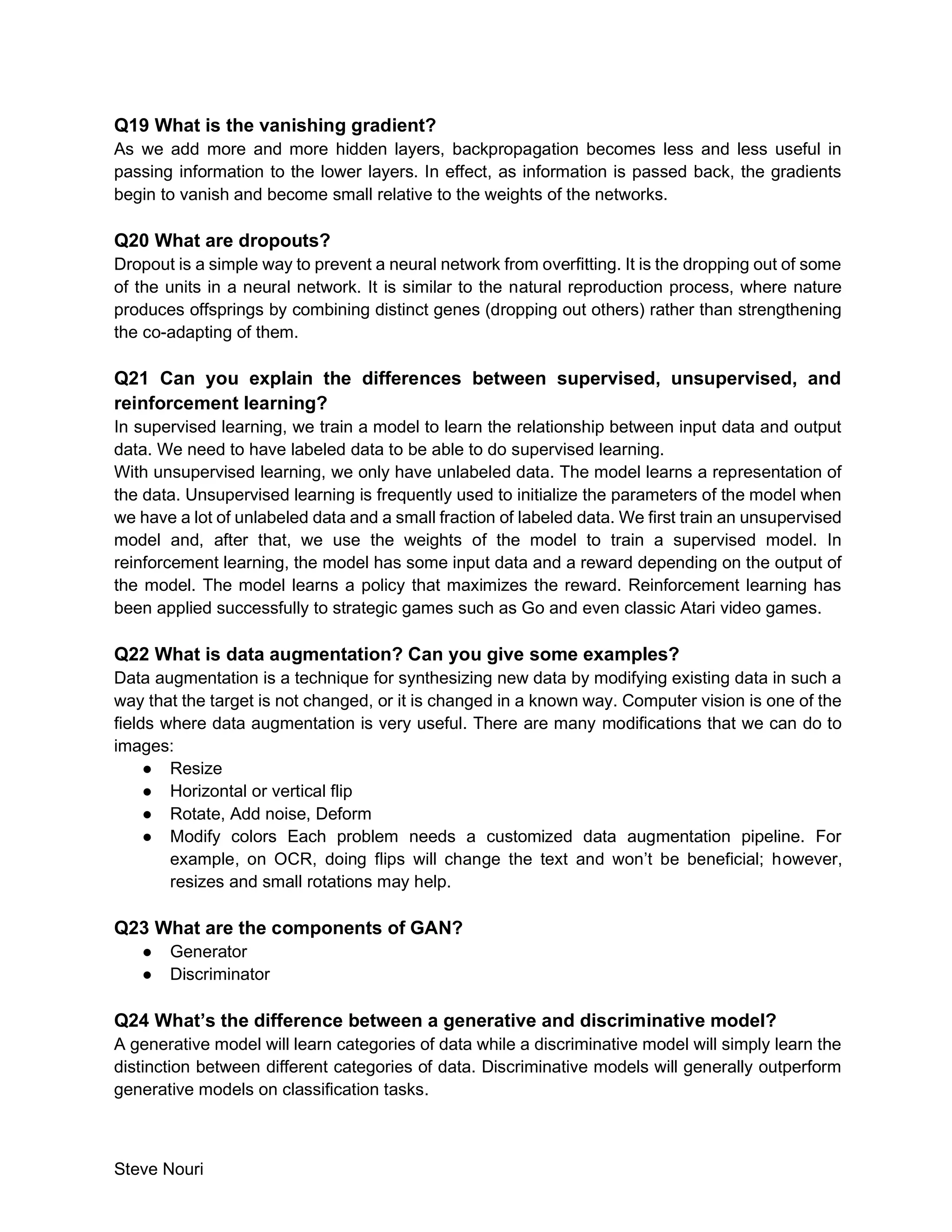 Steve Nouri
Q19 What is the vanishing gradient?
As we add more and more hidden layers, backpropagation becomes less and less useful in
passing information to the lower layers. In effect, as information is passed back, the gradients
begin to vanish and become small relative to the weights of the networks.
Q20 What are dropouts?
Dropout is a simple way to prevent a neural network from overfitting. It is the dropping out of some
of the units in a neural network. It is similar to the natural reproduction process, where nature
produces offsprings by combining distinct genes (dropping out others) rather than strengthening
the co-adapting of them.
Q21 Can you explain the differences between supervised, unsupervised, and
reinforcement learning?
In supervised learning, we train a model to learn the relationship between input data and output
data. We need to have labeled data to be able to do supervised learning.
With unsupervised learning, we only have unlabeled data. The model learns a representation of
the data. Unsupervised learning is frequently used to initialize the parameters of the model when
we have a lot of unlabeled data and a small fraction of labeled data. We first train an unsupervised
model and, after that, we use the weights of the model to train a supervised model. In
reinforcement learning, the model has some input data and a reward depending on the output of
the model. The model learns a policy that maximizes the reward. Reinforcement learning has
been applied successfully to strategic games such as Go and even classic Atari video games.
Q22 What is data augmentation? Can you give some examples?
Data augmentation is a technique for synthesizing new data by modifying existing data in such a
way that the target is not changed, or it is changed in a known way. Computer vision is one of the
fields where data augmentation is very useful. There are many modifications that we can do to
images:
● Resize
● Horizontal or vertical flip
● Rotate, Add noise, Deform
● Modify colors Each problem needs a customized data augmentation pipeline. For
example, on OCR, doing flips will change the text and won’t be beneficial; however,
resizes and small rotations may help.
Q23 What are the components of GAN?
● Generator
● Discriminator
Q24 What’s the difference between a generative and discriminative model?
A generative model will learn categories of data while a discriminative model will simply learn the
distinction between different categories of data. Discriminative models will generally outperform
generative models on classification tasks.
 