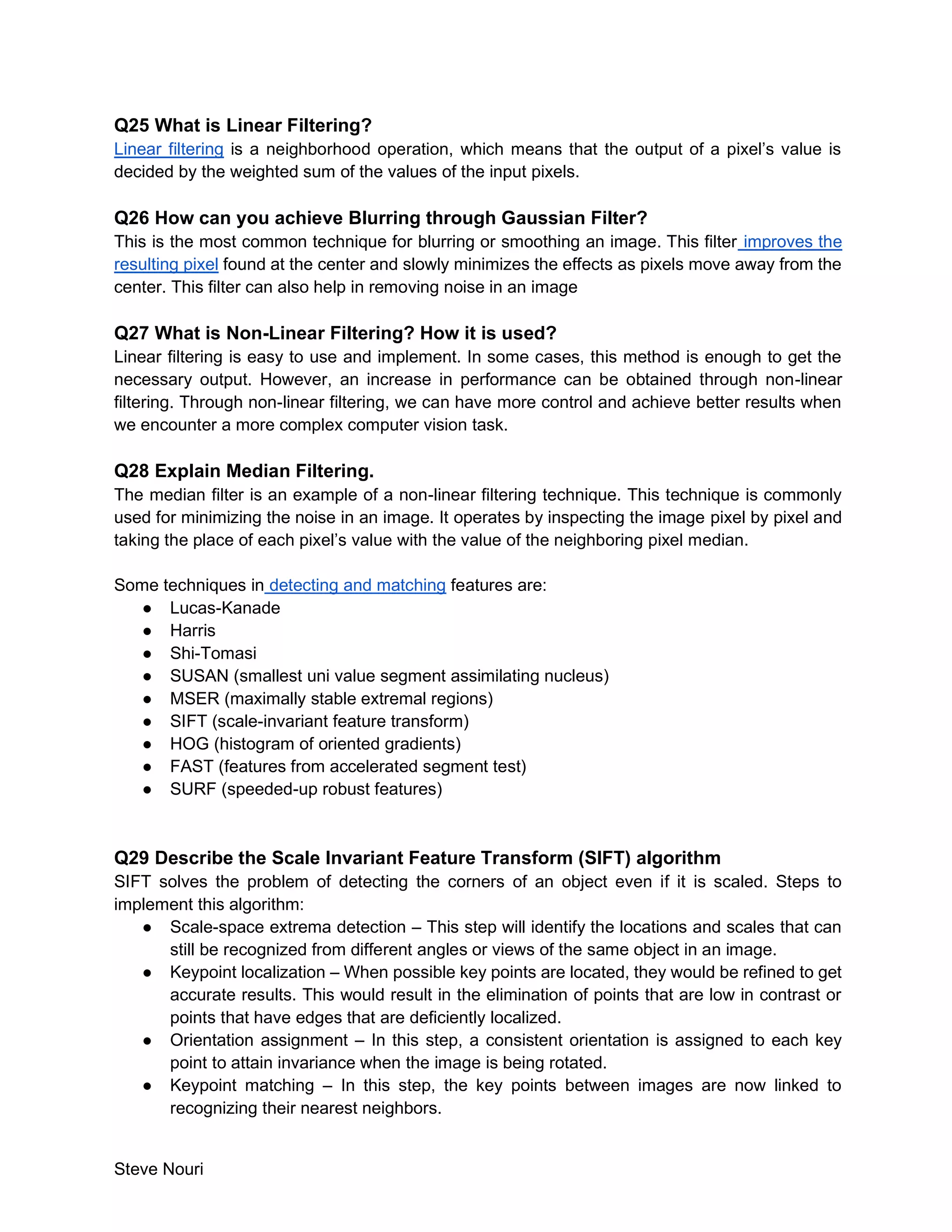 Steve Nouri
Q25 What is Linear Filtering?
Linear filtering is a neighborhood operation, which means that the output of a pixel’s value is
decided by the weighted sum of the values of the input pixels.
Q26 How can you achieve Blurring through Gaussian Filter?
This is the most common technique for blurring or smoothing an image. This filter improves the
resulting pixel found at the center and slowly minimizes the effects as pixels move away from the
center. This filter can also help in removing noise in an image
Q27 What is Non-Linear Filtering? How it is used?
Linear filtering is easy to use and implement. In some cases, this method is enough to get the
necessary output. However, an increase in performance can be obtained through non-linear
filtering. Through non-linear filtering, we can have more control and achieve better results when
we encounter a more complex computer vision task.
Q28 Explain Median Filtering.
The median filter is an example of a non-linear filtering technique. This technique is commonly
used for minimizing the noise in an image. It operates by inspecting the image pixel by pixel and
taking the place of each pixel’s value with the value of the neighboring pixel median.
Some techniques in detecting and matching features are:
● Lucas-Kanade
● Harris
● Shi-Tomasi
● SUSAN (smallest uni value segment assimilating nucleus)
● MSER (maximally stable extremal regions)
● SIFT (scale-invariant feature transform)
● HOG (histogram of oriented gradients)
● FAST (features from accelerated segment test)
● SURF (speeded-up robust features)
Q29 Describe the Scale Invariant Feature Transform (SIFT) algorithm
SIFT solves the problem of detecting the corners of an object even if it is scaled. Steps to
implement this algorithm:
● Scale-space extrema detection – This step will identify the locations and scales that can
still be recognized from different angles or views of the same object in an image.
● Keypoint localization – When possible key points are located, they would be refined to get
accurate results. This would result in the elimination of points that are low in contrast or
points that have edges that are deficiently localized.
● Orientation assignment – In this step, a consistent orientation is assigned to each key
point to attain invariance when the image is being rotated.
● Keypoint matching – In this step, the key points between images are now linked to
recognizing their nearest neighbors.
 