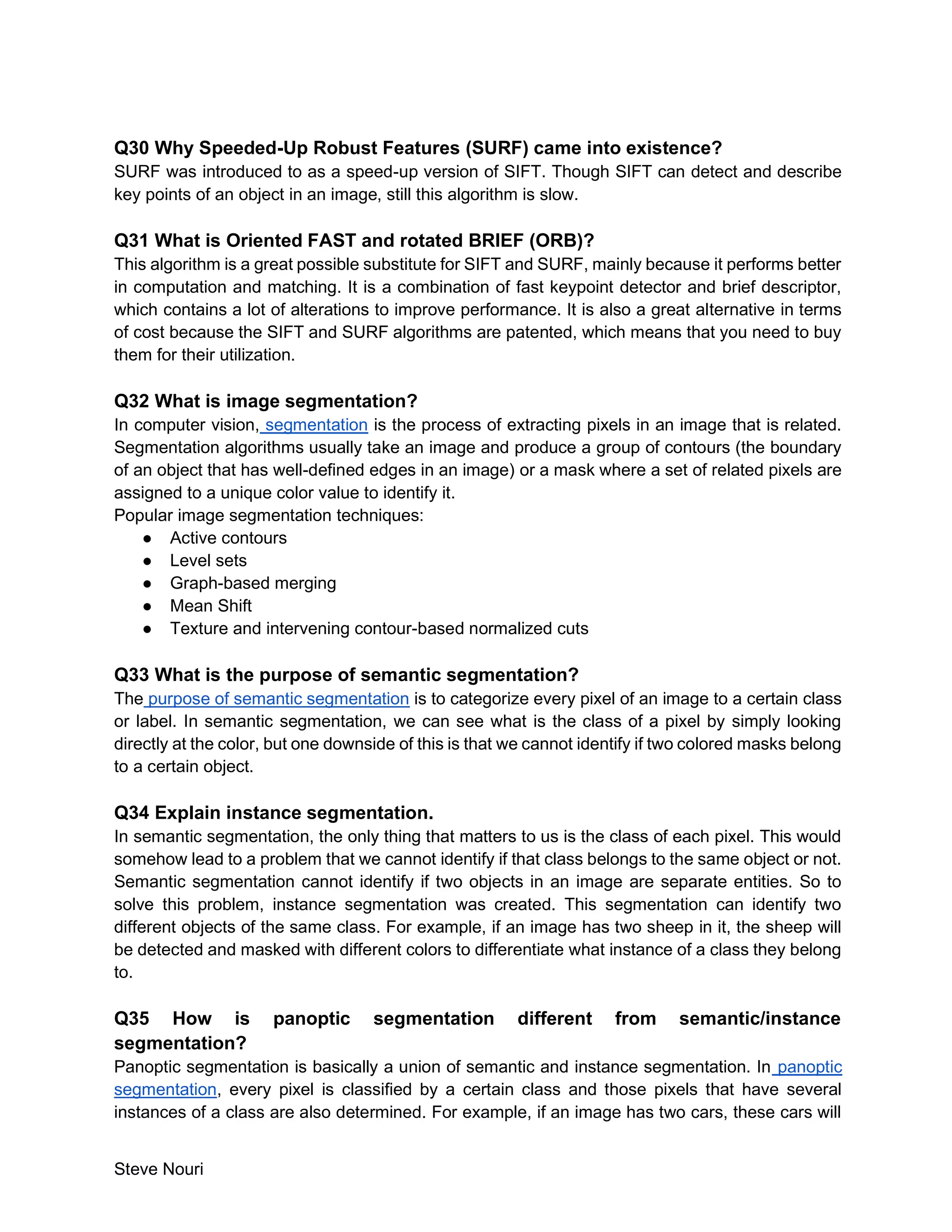 Steve Nouri
Q30 Why Speeded-Up Robust Features (SURF) came into existence?
SURF was introduced to as a speed-up version of SIFT. Though SIFT can detect and describe
key points of an object in an image, still this algorithm is slow.
Q31 What is Oriented FAST and rotated BRIEF (ORB)?
This algorithm is a great possible substitute for SIFT and SURF, mainly because it performs better
in computation and matching. It is a combination of fast keypoint detector and brief descriptor,
which contains a lot of alterations to improve performance. It is also a great alternative in terms
of cost because the SIFT and SURF algorithms are patented, which means that you need to buy
them for their utilization.
Q32 What is image segmentation?
In computer vision, segmentation is the process of extracting pixels in an image that is related.
Segmentation algorithms usually take an image and produce a group of contours (the boundary
of an object that has well-defined edges in an image) or a mask where a set of related pixels are
assigned to a unique color value to identify it.
Popular image segmentation techniques:
● Active contours
● Level sets
● Graph-based merging
● Mean Shift
● Texture and intervening contour-based normalized cuts
Q33 What is the purpose of semantic segmentation?
The purpose of semantic segmentation is to categorize every pixel of an image to a certain class
or label. In semantic segmentation, we can see what is the class of a pixel by simply looking
directly at the color, but one downside of this is that we cannot identify if two colored masks belong
to a certain object.
Q34 Explain instance segmentation.
In semantic segmentation, the only thing that matters to us is the class of each pixel. This would
somehow lead to a problem that we cannot identify if that class belongs to the same object or not.
Semantic segmentation cannot identify if two objects in an image are separate entities. So to
solve this problem, instance segmentation was created. This segmentation can identify two
different objects of the same class. For example, if an image has two sheep in it, the sheep will
be detected and masked with different colors to differentiate what instance of a class they belong
to.
Q35 How is panoptic segmentation different from semantic/instance
segmentation?
Panoptic segmentation is basically a union of semantic and instance segmentation. In panoptic
segmentation, every pixel is classified by a certain class and those pixels that have several
instances of a class are also determined. For example, if an image has two cars, these cars will
 