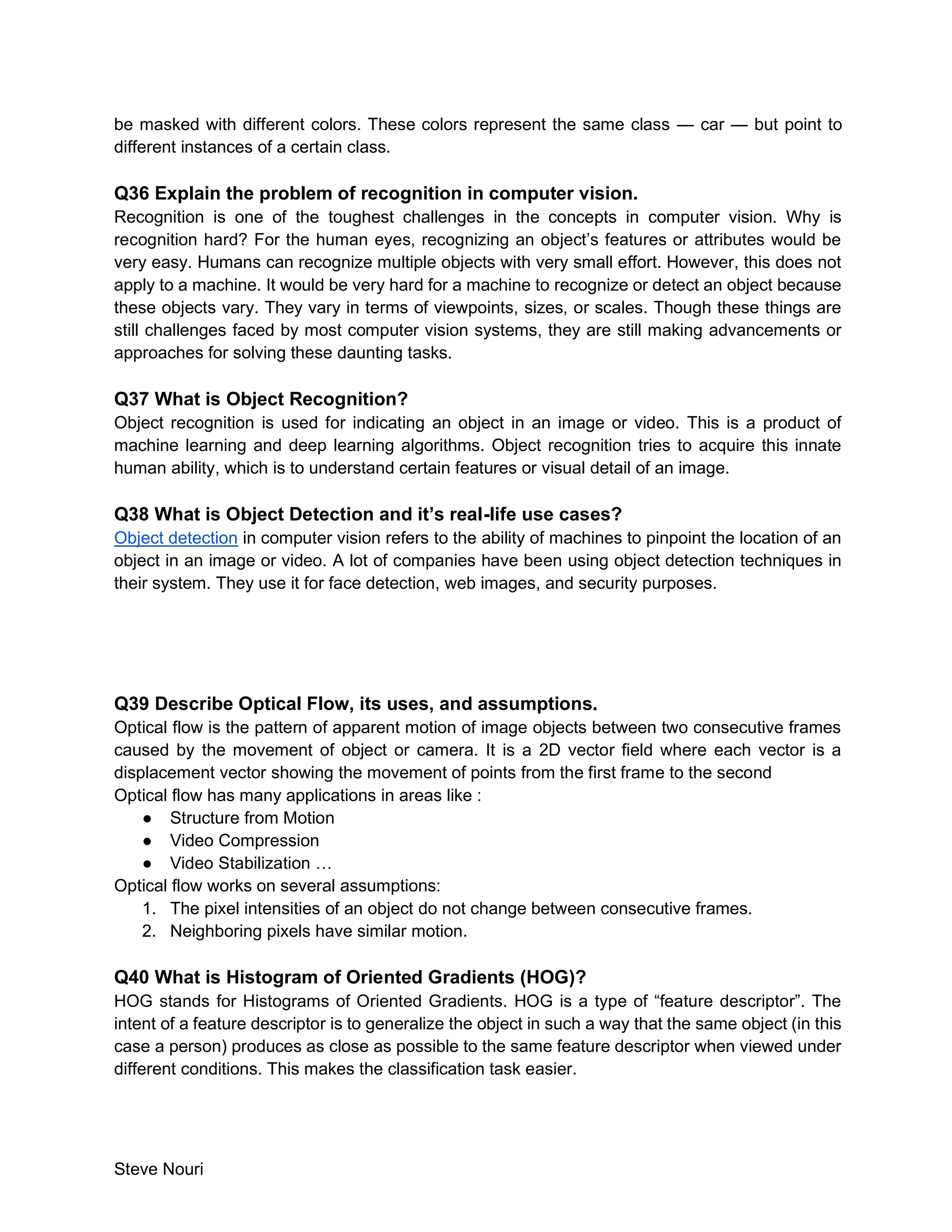 Steve Nouri
be masked with different colors. These colors represent the same class — car — but point to
different instances of a certain class.
Q36 Explain the problem of recognition in computer vision.
Recognition is one of the toughest challenges in the concepts in computer vision. Why is
recognition hard? For the human eyes, recognizing an object’s features or attributes would be
very easy. Humans can recognize multiple objects with very small effort. However, this does not
apply to a machine. It would be very hard for a machine to recognize or detect an object because
these objects vary. They vary in terms of viewpoints, sizes, or scales. Though these things are
still challenges faced by most computer vision systems, they are still making advancements or
approaches for solving these daunting tasks.
Q37 What is Object Recognition?
Object recognition is used for indicating an object in an image or video. This is a product of
machine learning and deep learning algorithms. Object recognition tries to acquire this innate
human ability, which is to understand certain features or visual detail of an image.
Q38 What is Object Detection and it’s real-life use cases?
Object detection in computer vision refers to the ability of machines to pinpoint the location of an
object in an image or video. A lot of companies have been using object detection techniques in
their system. They use it for face detection, web images, and security purposes.
Q39 Describe Optical Flow, its uses, and assumptions.
Optical flow is the pattern of apparent motion of image objects between two consecutive frames
caused by the movement of object or camera. It is a 2D vector field where each vector is a
displacement vector showing the movement of points from the first frame to the second
Optical flow has many applications in areas like :
● Structure from Motion
● Video Compression
● Video Stabilization …
Optical flow works on several assumptions:
1. The pixel intensities of an object do not change between consecutive frames.
2. Neighboring pixels have similar motion.
Q40 What is Histogram of Oriented Gradients (HOG)?
HOG stands for Histograms of Oriented Gradients. HOG is a type of “feature descriptor”. The
intent of a feature descriptor is to generalize the object in such a way that the same object (in this
case a person) produces as close as possible to the same feature descriptor when viewed under
different conditions. This makes the classification task easier.
 