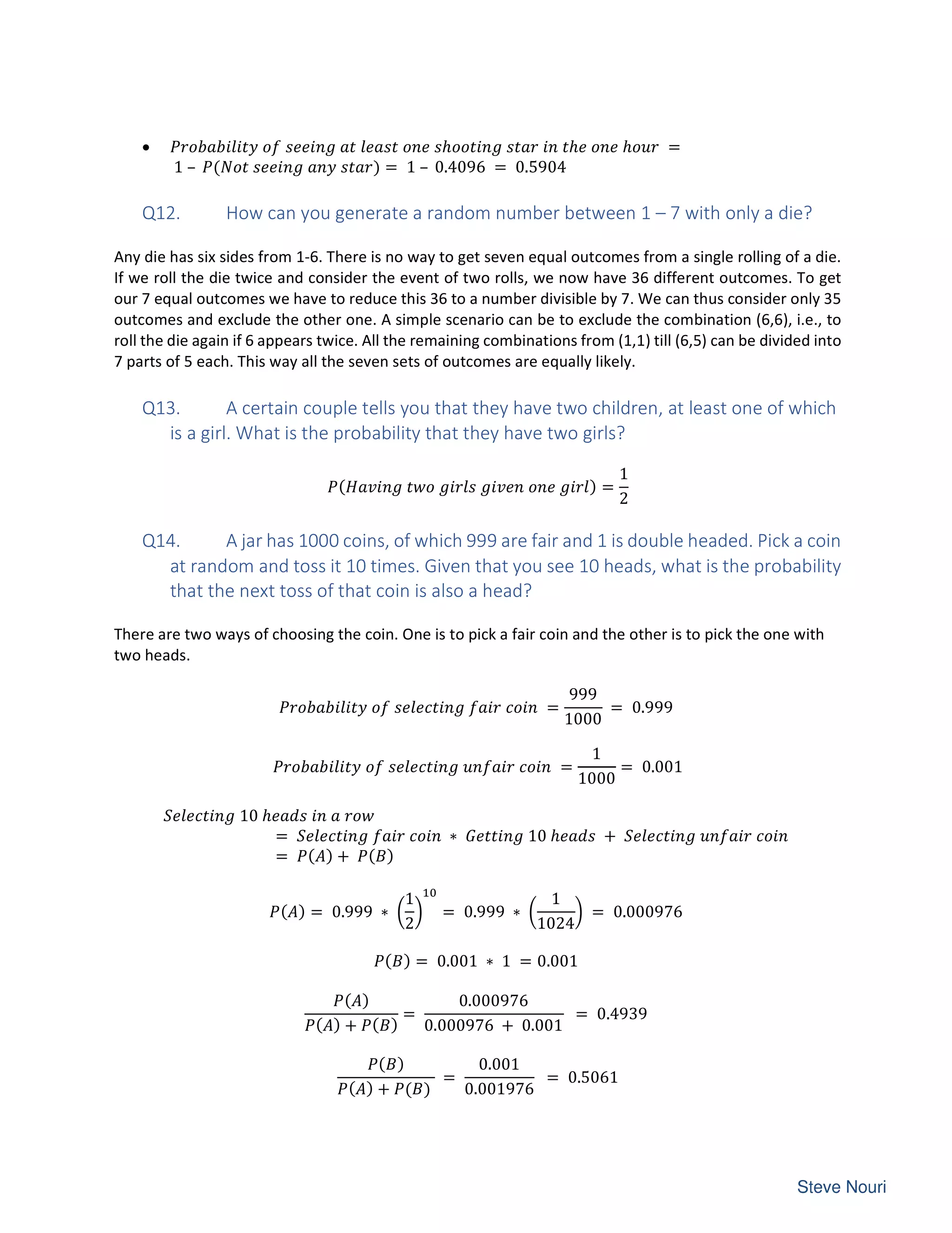 • ℎ ℎ ℎ =
1 – ( ) = 1 – 0.4096 = 0.5904
Q12. How can you generate a random number between 1 – 7 with only a die?
Any die has six sides from 1-6. There is no way to get seven equal outcomes from a single rolling of a die.
If we roll the die twice and consider the event of two rolls, we now have 36 different outcomes. To get
our 7 equal outcomes we have to reduce this 36 to a number divisible by 7. We can thus consider only 35
outcomes and exclude the other one. A simple scenario can be to exclude the combination (6,6), i.e., to
roll the die again if 6 appears twice. All the remaining combinations from (1,1) till (6,5) can be divided into
7 parts of 5 each. This way all the seven sets of outcomes are equally likely.
Q13. A certain couple tells you that they have two children, at least one of which
is a girl. What is the probability that they have two girls?
( ) =
1
2
Q14. A jar has 1000 coins, of which 999 are fair and 1 is double headed. Pick a coin
at random and toss it 10 times. Given that you see 10 heads, what is the probability
that the next toss of that coin is also a head?
There are two ways of choosing the coin. One is to pick a fair coin and the other is to pick the one with
two heads.
=
999
1000
= 0.999
=
1
1000
= 0.001
10 ℎ
= ∗ 10 ℎ +
= ( ) + ( )
( ) = 0.999 ∗
1
2
= 0.999 ∗
1
1024
= 0.000976
( ) = 0.001 ∗ 1 = 0.001
( )
( ) + ( )
=
0.000976
0.000976 + 0.001
= 0.4939
( )
( ) + ( )
=
0.001
0.001976
= 0.5061
 