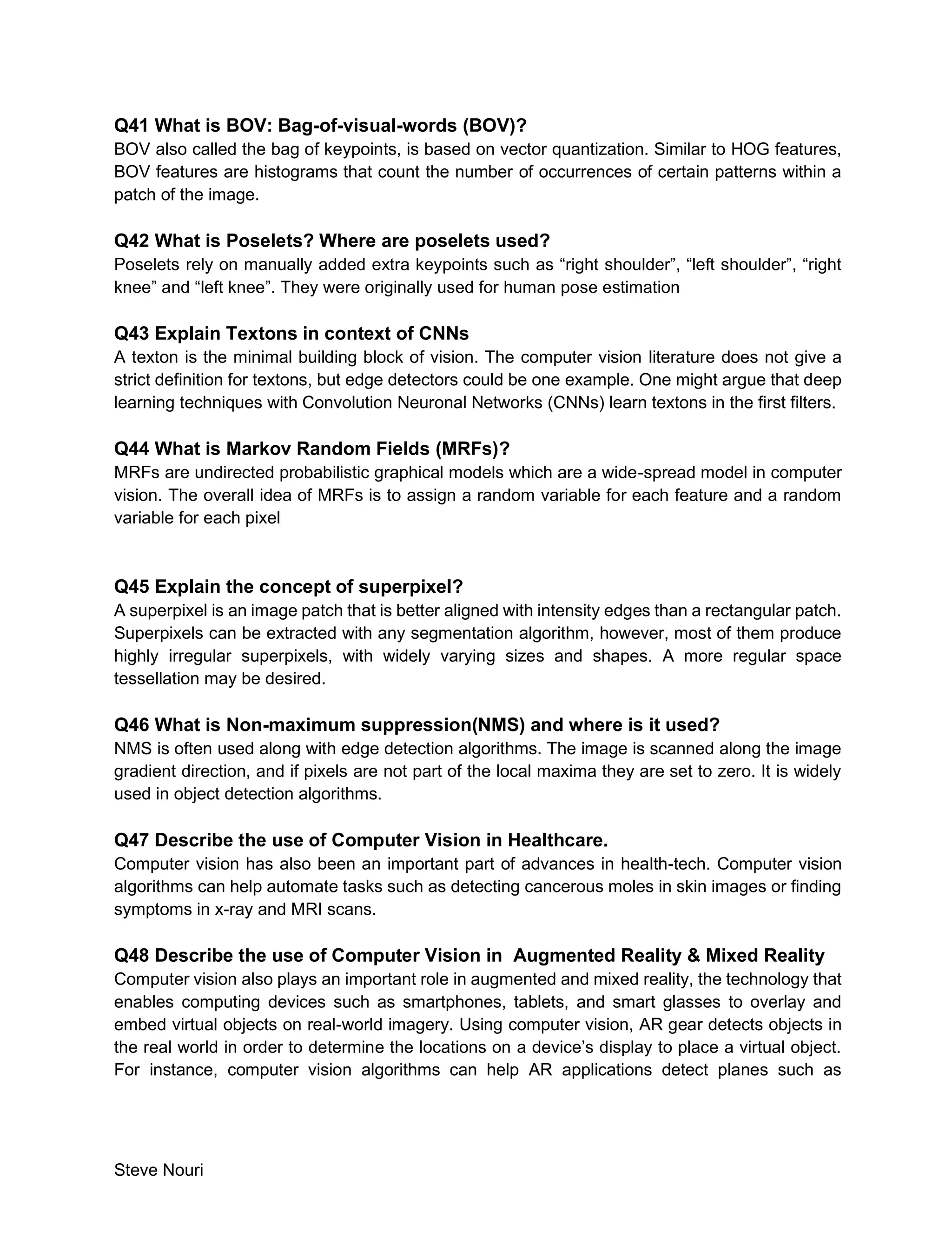 Steve Nouri
Q41 What is BOV: Bag-of-visual-words (BOV)?
BOV also called the bag of keypoints, is based on vector quantization. Similar to HOG features,
BOV features are histograms that count the number of occurrences of certain patterns within a
patch of the image.
Q42 What is Poselets? Where are poselets used?
Poselets rely on manually added extra keypoints such as “right shoulder”, “left shoulder”, “right
knee” and “left knee”. They were originally used for human pose estimation
Q43 Explain Textons in context of CNNs
A texton is the minimal building block of vision. The computer vision literature does not give a
strict definition for textons, but edge detectors could be one example. One might argue that deep
learning techniques with Convolution Neuronal Networks (CNNs) learn textons in the first filters.
Q44 What is Markov Random Fields (MRFs)?
MRFs are undirected probabilistic graphical models which are a wide-spread model in computer
vision. The overall idea of MRFs is to assign a random variable for each feature and a random
variable for each pixel
Q45 Explain the concept of superpixel?
A superpixel is an image patch that is better aligned with intensity edges than a rectangular patch.
Superpixels can be extracted with any segmentation algorithm, however, most of them produce
highly irregular superpixels, with widely varying sizes and shapes. A more regular space
tessellation may be desired.
Q46 What is Non-maximum suppression(NMS) and where is it used?
NMS is often used along with edge detection algorithms. The image is scanned along the image
gradient direction, and if pixels are not part of the local maxima they are set to zero. It is widely
used in object detection algorithms.
Q47 Describe the use of Computer Vision in Healthcare.
Computer vision has also been an important part of advances in health-tech. Computer vision
algorithms can help automate tasks such as detecting cancerous moles in skin images or finding
symptoms in x-ray and MRI scans.
Q48 Describe the use of Computer Vision in Augmented Reality & Mixed Reality
Computer vision also plays an important role in augmented and mixed reality, the technology that
enables computing devices such as smartphones, tablets, and smart glasses to overlay and
embed virtual objects on real-world imagery. Using computer vision, AR gear detects objects in
the real world in order to determine the locations on a device’s display to place a virtual object.
For instance, computer vision algorithms can help AR applications detect planes such as
 