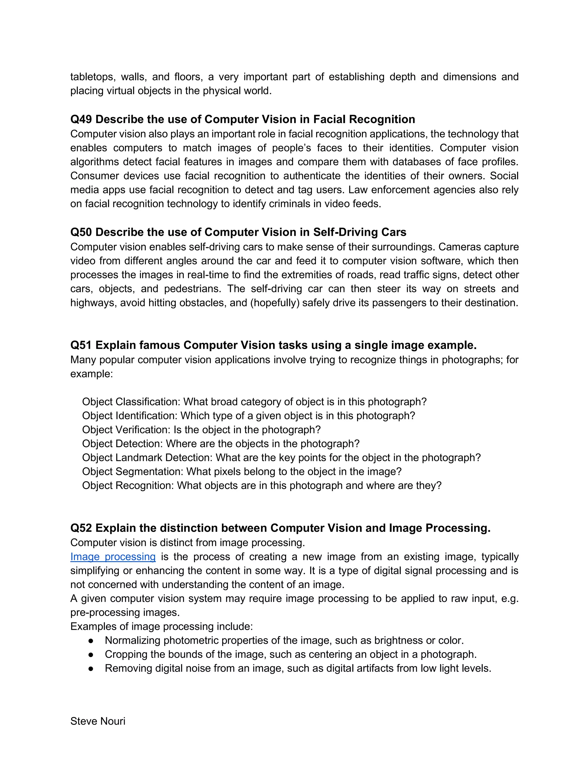 Steve Nouri
tabletops, walls, and floors, a very important part of establishing depth and dimensions and
placing virtual objects in the physical world.
Q49 Describe the use of Computer Vision in Facial Recognition
Computer vision also plays an important role in facial recognition applications, the technology that
enables computers to match images of people’s faces to their identities. Computer vision
algorithms detect facial features in images and compare them with databases of face profiles.
Consumer devices use facial recognition to authenticate the identities of their owners. Social
media apps use facial recognition to detect and tag users. Law enforcement agencies also rely
on facial recognition technology to identify criminals in video feeds.
Q50 Describe the use of Computer Vision in Self-Driving Cars
Computer vision enables self-driving cars to make sense of their surroundings. Cameras capture
video from different angles around the car and feed it to computer vision software, which then
processes the images in real-time to find the extremities of roads, read traffic signs, detect other
cars, objects, and pedestrians. The self-driving car can then steer its way on streets and
highways, avoid hitting obstacles, and (hopefully) safely drive its passengers to their destination.
Q51 Explain famous Computer Vision tasks using a single image example.
Many popular computer vision applications involve trying to recognize things in photographs; for
example:
Object Classification: What broad category of object is in this photograph?
Object Identification: Which type of a given object is in this photograph?
Object Verification: Is the object in the photograph?
Object Detection: Where are the objects in the photograph?
Object Landmark Detection: What are the key points for the object in the photograph?
Object Segmentation: What pixels belong to the object in the image?
Object Recognition: What objects are in this photograph and where are they?
Q52 Explain the distinction between Computer Vision and Image Processing.
Computer vision is distinct from image processing.
Image processing is the process of creating a new image from an existing image, typically
simplifying or enhancing the content in some way. It is a type of digital signal processing and is
not concerned with understanding the content of an image.
A given computer vision system may require image processing to be applied to raw input, e.g.
pre-processing images.
Examples of image processing include:
● Normalizing photometric properties of the image, such as brightness or color.
● Cropping the bounds of the image, such as centering an object in a photograph.
● Removing digital noise from an image, such as digital artifacts from low light levels.
 