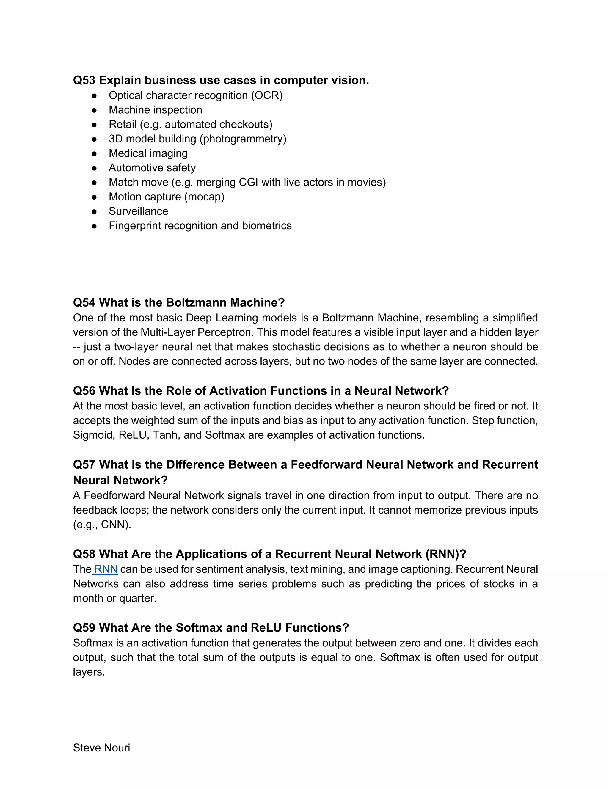 Steve Nouri
Q53 Explain business use cases in computer vision.
● Optical character recognition (OCR)
● Machine inspection
● Retail (e.g. automated checkouts)
● 3D model building (photogrammetry)
● Medical imaging
● Automotive safety
● Match move (e.g. merging CGI with live actors in movies)
● Motion capture (mocap)
● Surveillance
● Fingerprint recognition and biometrics
Q54 What is the Boltzmann Machine?
One of the most basic Deep Learning models is a Boltzmann Machine, resembling a simplified
version of the Multi-Layer Perceptron. This model features a visible input layer and a hidden layer
-- just a two-layer neural net that makes stochastic decisions as to whether a neuron should be
on or off. Nodes are connected across layers, but no two nodes of the same layer are connected.
Q56 What Is the Role of Activation Functions in a Neural Network?
At the most basic level, an activation function decides whether a neuron should be fired or not. It
accepts the weighted sum of the inputs and bias as input to any activation function. Step function,
Sigmoid, ReLU, Tanh, and Softmax are examples of activation functions.
Q57 What Is the Difference Between a Feedforward Neural Network and Recurrent
Neural Network?
A Feedforward Neural Network signals travel in one direction from input to output. There are no
feedback loops; the network considers only the current input. It cannot memorize previous inputs
(e.g., CNN).
Q58 What Are the Applications of a Recurrent Neural Network (RNN)?
The RNN can be used for sentiment analysis, text mining, and image captioning. Recurrent Neural
Networks can also address time series problems such as predicting the prices of stocks in a
month or quarter.
Q59 What Are the Softmax and ReLU Functions?
Softmax is an activation function that generates the output between zero and one. It divides each
output, such that the total sum of the outputs is equal to one. Softmax is often used for output
layers.
 