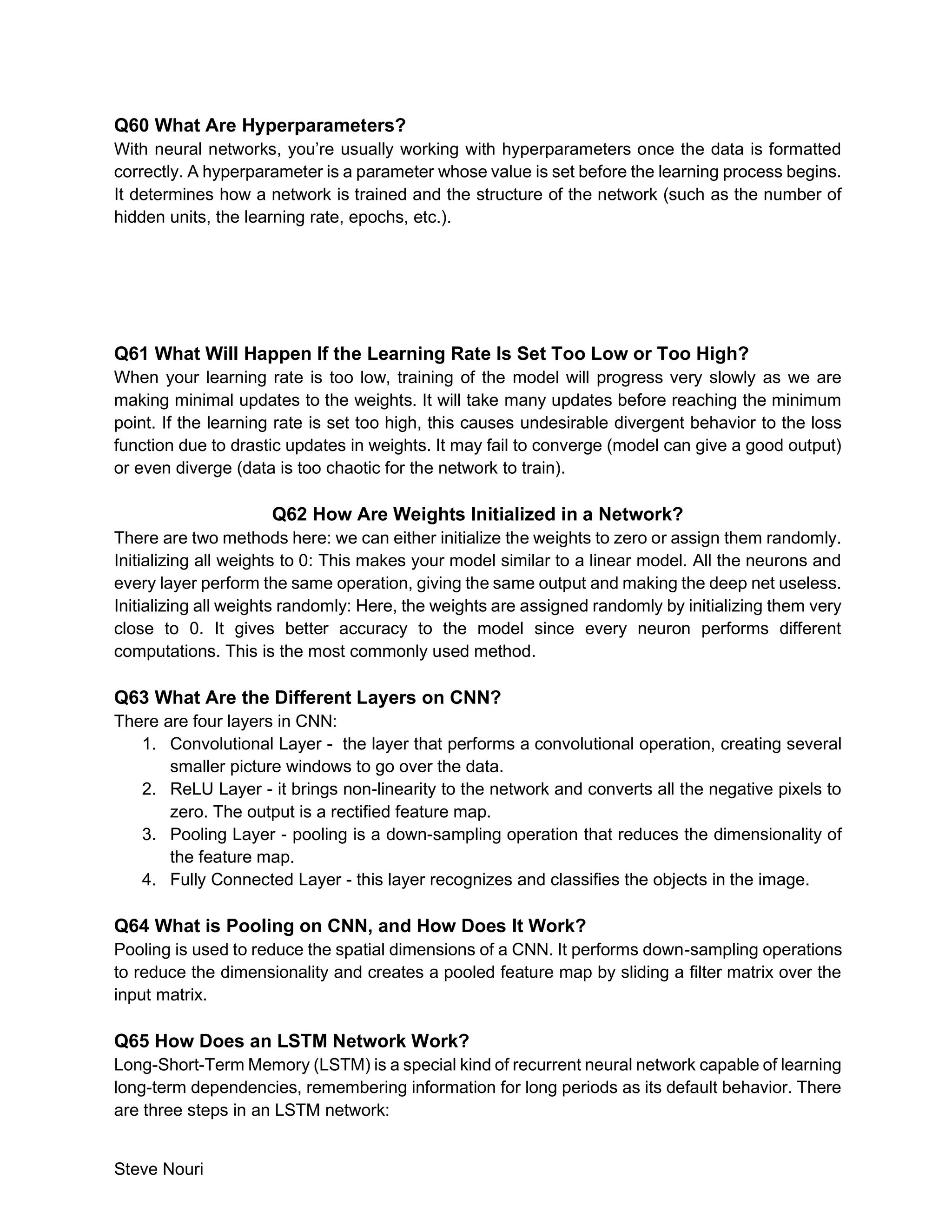 Steve Nouri
Q60 What Are Hyperparameters?
With neural networks, you’re usually working with hyperparameters once the data is formatted
correctly. A hyperparameter is a parameter whose value is set before the learning process begins.
It determines how a network is trained and the structure of the network (such as the number of
hidden units, the learning rate, epochs, etc.).
Q61 What Will Happen If the Learning Rate Is Set Too Low or Too High?
When your learning rate is too low, training of the model will progress very slowly as we are
making minimal updates to the weights. It will take many updates before reaching the minimum
point. If the learning rate is set too high, this causes undesirable divergent behavior to the loss
function due to drastic updates in weights. It may fail to converge (model can give a good output)
or even diverge (data is too chaotic for the network to train).
Q62 How Are Weights Initialized in a Network?
There are two methods here: we can either initialize the weights to zero or assign them randomly.
Initializing all weights to 0: This makes your model similar to a linear model. All the neurons and
every layer perform the same operation, giving the same output and making the deep net useless.
Initializing all weights randomly: Here, the weights are assigned randomly by initializing them very
close to 0. It gives better accuracy to the model since every neuron performs different
computations. This is the most commonly used method.
Q63 What Are the Different Layers on CNN?
There are four layers in CNN:
1. Convolutional Layer - the layer that performs a convolutional operation, creating several
smaller picture windows to go over the data.
2. ReLU Layer - it brings non-linearity to the network and converts all the negative pixels to
zero. The output is a rectified feature map.
3. Pooling Layer - pooling is a down-sampling operation that reduces the dimensionality of
the feature map.
4. Fully Connected Layer - this layer recognizes and classifies the objects in the image.
Q64 What is Pooling on CNN, and How Does It Work?
Pooling is used to reduce the spatial dimensions of a CNN. It performs down-sampling operations
to reduce the dimensionality and creates a pooled feature map by sliding a filter matrix over the
input matrix.
Q65 How Does an LSTM Network Work?
Long-Short-Term Memory (LSTM) is a special kind of recurrent neural network capable of learning
long-term dependencies, remembering information for long periods as its default behavior. There
are three steps in an LSTM network:
 
