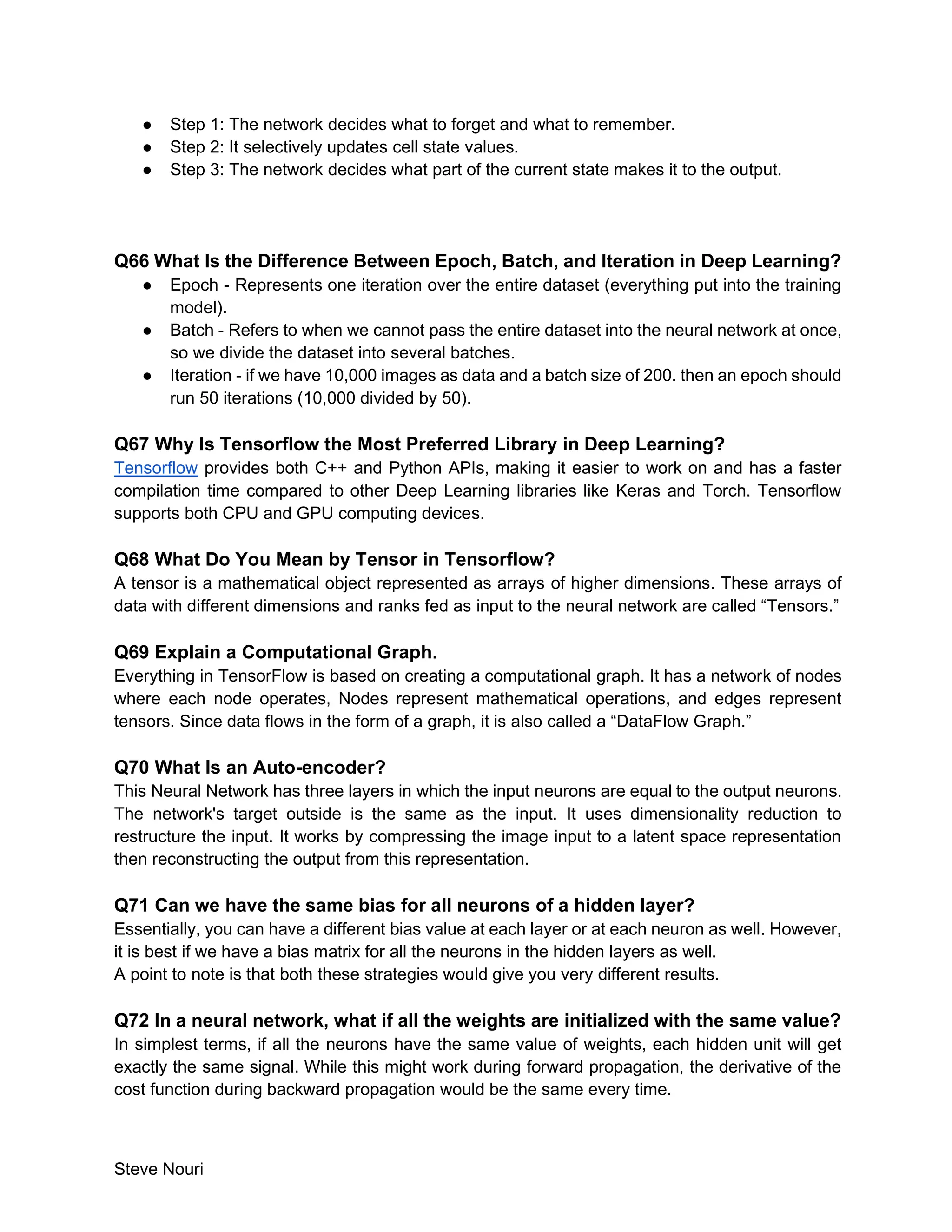 Steve Nouri
● Step 1: The network decides what to forget and what to remember.
● Step 2: It selectively updates cell state values.
● Step 3: The network decides what part of the current state makes it to the output.
Q66 What Is the Difference Between Epoch, Batch, and Iteration in Deep Learning?
● Epoch - Represents one iteration over the entire dataset (everything put into the training
model).
● Batch - Refers to when we cannot pass the entire dataset into the neural network at once,
so we divide the dataset into several batches.
● Iteration - if we have 10,000 images as data and a batch size of 200. then an epoch should
run 50 iterations (10,000 divided by 50).
Q67 Why Is Tensorflow the Most Preferred Library in Deep Learning?
Tensorflow provides both C++ and Python APIs, making it easier to work on and has a faster
compilation time compared to other Deep Learning libraries like Keras and Torch. Tensorflow
supports both CPU and GPU computing devices.
Q68 What Do You Mean by Tensor in Tensorflow?
A tensor is a mathematical object represented as arrays of higher dimensions. These arrays of
data with different dimensions and ranks fed as input to the neural network are called “Tensors.”
Q69 Explain a Computational Graph.
Everything in TensorFlow is based on creating a computational graph. It has a network of nodes
where each node operates, Nodes represent mathematical operations, and edges represent
tensors. Since data flows in the form of a graph, it is also called a “DataFlow Graph.”
Q70 What Is an Auto-encoder?
This Neural Network has three layers in which the input neurons are equal to the output neurons.
The network's target outside is the same as the input. It uses dimensionality reduction to
restructure the input. It works by compressing the image input to a latent space representation
then reconstructing the output from this representation.
Q71 Can we have the same bias for all neurons of a hidden layer?
Essentially, you can have a different bias value at each layer or at each neuron as well. However,
it is best if we have a bias matrix for all the neurons in the hidden layers as well.
A point to note is that both these strategies would give you very different results.
Q72 In a neural network, what if all the weights are initialized with the same value?
In simplest terms, if all the neurons have the same value of weights, each hidden unit will get
exactly the same signal. While this might work during forward propagation, the derivative of the
cost function during backward propagation would be the same every time.
 