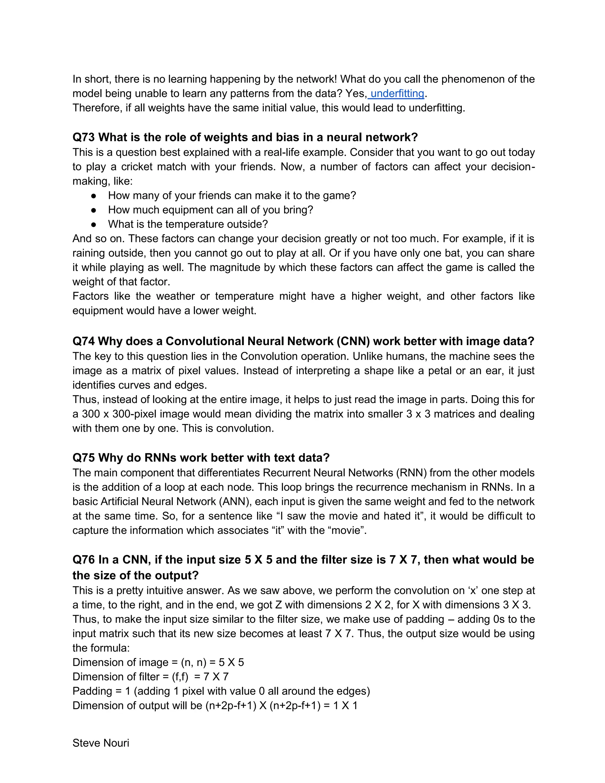 Steve Nouri
In short, there is no learning happening by the network! What do you call the phenomenon of the
model being unable to learn any patterns from the data? Yes, underfitting.
Therefore, if all weights have the same initial value, this would lead to underfitting.
Q73 What is the role of weights and bias in a neural network?
This is a question best explained with a real-life example. Consider that you want to go out today
to play a cricket match with your friends. Now, a number of factors can affect your decision-
making, like:
● How many of your friends can make it to the game?
● How much equipment can all of you bring?
● What is the temperature outside?
And so on. These factors can change your decision greatly or not too much. For example, if it is
raining outside, then you cannot go out to play at all. Or if you have only one bat, you can share
it while playing as well. The magnitude by which these factors can affect the game is called the
weight of that factor.
Factors like the weather or temperature might have a higher weight, and other factors like
equipment would have a lower weight.
Q74 Why does a Convolutional Neural Network (CNN) work better with image data?
The key to this question lies in the Convolution operation. Unlike humans, the machine sees the
image as a matrix of pixel values. Instead of interpreting a shape like a petal or an ear, it just
identifies curves and edges.
Thus, instead of looking at the entire image, it helps to just read the image in parts. Doing this for
a 300 x 300-pixel image would mean dividing the matrix into smaller 3 x 3 matrices and dealing
with them one by one. This is convolution.
Q75 Why do RNNs work better with text data?
The main component that differentiates Recurrent Neural Networks (RNN) from the other models
is the addition of a loop at each node. This loop brings the recurrence mechanism in RNNs. In a
basic Artificial Neural Network (ANN), each input is given the same weight and fed to the network
at the same time. So, for a sentence like “I saw the movie and hated it”, it would be difficult to
capture the information which associates “it” with the “movie”.
Q76 In a CNN, if the input size 5 X 5 and the filter size is 7 X 7, then what would be
the size of the output?
This is a pretty intuitive answer. As we saw above, we perform the convolution on ‘x’ one step at
a time, to the right, and in the end, we got Z with dimensions 2 X 2, for X with dimensions 3 X 3.
Thus, to make the input size similar to the filter size, we make use of padding – adding 0s to the
input matrix such that its new size becomes at least 7 X 7. Thus, the output size would be using
the formula:
Dimension of image = (n, n) = 5 X 5
Dimension of filter = (f,f) = 7 X 7
Padding = 1 (adding 1 pixel with value 0 all around the edges)
Dimension of output will be (n+2p-f+1) X (n+2p-f+1) = 1 X 1
 