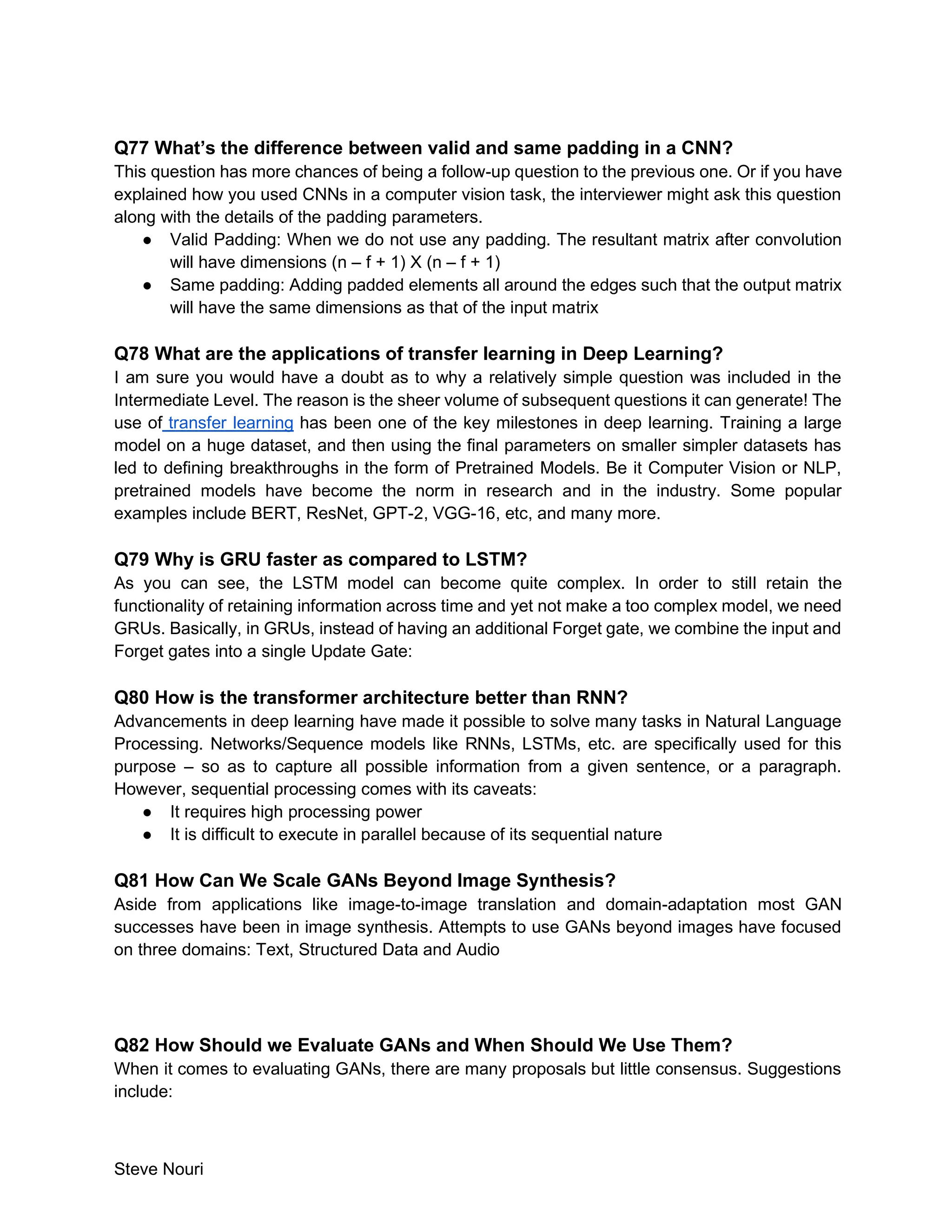 Steve Nouri
Q77 What’s the difference between valid and same padding in a CNN?
This question has more chances of being a follow-up question to the previous one. Or if you have
explained how you used CNNs in a computer vision task, the interviewer might ask this question
along with the details of the padding parameters.
● Valid Padding: When we do not use any padding. The resultant matrix after convolution
will have dimensions (n – f + 1) X (n – f + 1)
● Same padding: Adding padded elements all around the edges such that the output matrix
will have the same dimensions as that of the input matrix
Q78 What are the applications of transfer learning in Deep Learning?
I am sure you would have a doubt as to why a relatively simple question was included in the
Intermediate Level. The reason is the sheer volume of subsequent questions it can generate! The
use of transfer learning has been one of the key milestones in deep learning. Training a large
model on a huge dataset, and then using the final parameters on smaller simpler datasets has
led to defining breakthroughs in the form of Pretrained Models. Be it Computer Vision or NLP,
pretrained models have become the norm in research and in the industry. Some popular
examples include BERT, ResNet, GPT-2, VGG-16, etc, and many more.
Q79 Why is GRU faster as compared to LSTM?
As you can see, the LSTM model can become quite complex. In order to still retain the
functionality of retaining information across time and yet not make a too complex model, we need
GRUs. Basically, in GRUs, instead of having an additional Forget gate, we combine the input and
Forget gates into a single Update Gate:
Q80 How is the transformer architecture better than RNN?
Advancements in deep learning have made it possible to solve many tasks in Natural Language
Processing. Networks/Sequence models like RNNs, LSTMs, etc. are specifically used for this
purpose – so as to capture all possible information from a given sentence, or a paragraph.
However, sequential processing comes with its caveats:
● It requires high processing power
● It is difficult to execute in parallel because of its sequential nature
Q81 How Can We Scale GANs Beyond Image Synthesis?
Aside from applications like image-to-image translation and domain-adaptation most GAN
successes have been in image synthesis. Attempts to use GANs beyond images have focused
on three domains: Text, Structured Data and Audio
Q82 How Should we Evaluate GANs and When Should We Use Them?
When it comes to evaluating GANs, there are many proposals but little consensus. Suggestions
include:
 