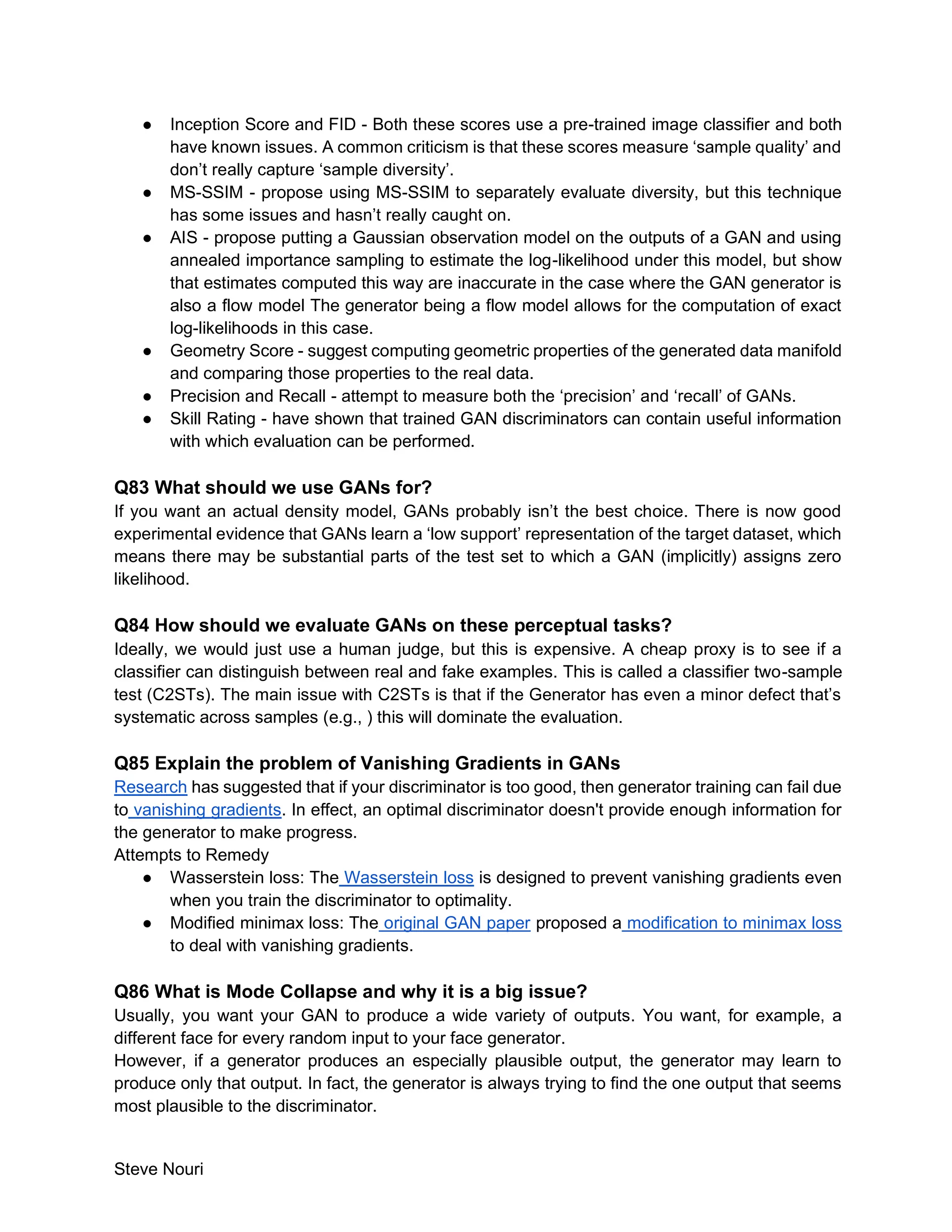 Steve Nouri
● Inception Score and FID - Both these scores use a pre-trained image classifier and both
have known issues. A common criticism is that these scores measure ‘sample quality’ and
don’t really capture ‘sample diversity’.
● MS-SSIM - propose using MS-SSIM to separately evaluate diversity, but this technique
has some issues and hasn’t really caught on.
● AIS - propose putting a Gaussian observation model on the outputs of a GAN and using
annealed importance sampling to estimate the log-likelihood under this model, but show
that estimates computed this way are inaccurate in the case where the GAN generator is
also a flow model The generator being a flow model allows for the computation of exact
log-likelihoods in this case.
● Geometry Score - suggest computing geometric properties of the generated data manifold
and comparing those properties to the real data.
● Precision and Recall - attempt to measure both the ‘precision’ and ‘recall’ of GANs.
● Skill Rating - have shown that trained GAN discriminators can contain useful information
with which evaluation can be performed.
Q83 What should we use GANs for?
If you want an actual density model, GANs probably isn’t the best choice. There is now good
experimental evidence that GANs learn a ‘low support’ representation of the target dataset, which
means there may be substantial parts of the test set to which a GAN (implicitly) assigns zero
likelihood.
Q84 How should we evaluate GANs on these perceptual tasks?
Ideally, we would just use a human judge, but this is expensive. A cheap proxy is to see if a
classifier can distinguish between real and fake examples. This is called a classifier two-sample
test (C2STs). The main issue with C2STs is that if the Generator has even a minor defect that’s
systematic across samples (e.g., ) this will dominate the evaluation.
Q85 Explain the problem of Vanishing Gradients in GANs
Research has suggested that if your discriminator is too good, then generator training can fail due
to vanishing gradients. In effect, an optimal discriminator doesn't provide enough information for
the generator to make progress.
Attempts to Remedy
● Wasserstein loss: The Wasserstein loss is designed to prevent vanishing gradients even
when you train the discriminator to optimality.
● Modified minimax loss: The original GAN paper proposed a modification to minimax loss
to deal with vanishing gradients.
Q86 What is Mode Collapse and why it is a big issue?
Usually, you want your GAN to produce a wide variety of outputs. You want, for example, a
different face for every random input to your face generator.
However, if a generator produces an especially plausible output, the generator may learn to
produce only that output. In fact, the generator is always trying to find the one output that seems
most plausible to the discriminator.
 