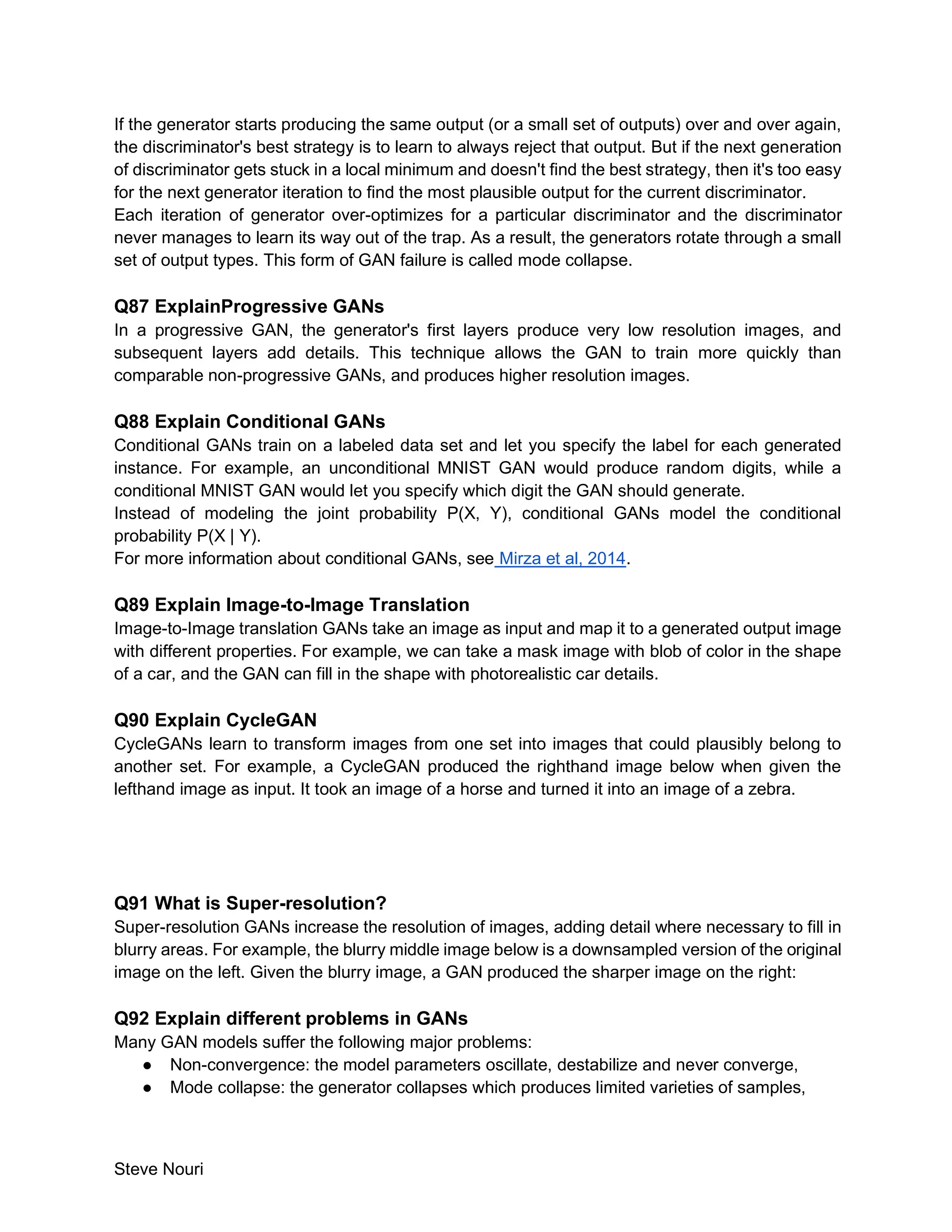 Steve Nouri
If the generator starts producing the same output (or a small set of outputs) over and over again,
the discriminator's best strategy is to learn to always reject that output. But if the next generation
of discriminator gets stuck in a local minimum and doesn't find the best strategy, then it's too easy
for the next generator iteration to find the most plausible output for the current discriminator.
Each iteration of generator over-optimizes for a particular discriminator and the discriminator
never manages to learn its way out of the trap. As a result, the generators rotate through a small
set of output types. This form of GAN failure is called mode collapse.
Q87 ExplainProgressive GANs
In a progressive GAN, the generator's first layers produce very low resolution images, and
subsequent layers add details. This technique allows the GAN to train more quickly than
comparable non-progressive GANs, and produces higher resolution images.
Q88 Explain Conditional GANs
Conditional GANs train on a labeled data set and let you specify the label for each generated
instance. For example, an unconditional MNIST GAN would produce random digits, while a
conditional MNIST GAN would let you specify which digit the GAN should generate.
Instead of modeling the joint probability P(X, Y), conditional GANs model the conditional
probability P(X | Y).
For more information about conditional GANs, see Mirza et al, 2014.
Q89 Explain Image-to-Image Translation
Image-to-Image translation GANs take an image as input and map it to a generated output image
with different properties. For example, we can take a mask image with blob of color in the shape
of a car, and the GAN can fill in the shape with photorealistic car details.
Q90 Explain CycleGAN
CycleGANs learn to transform images from one set into images that could plausibly belong to
another set. For example, a CycleGAN produced the righthand image below when given the
lefthand image as input. It took an image of a horse and turned it into an image of a zebra.
Q91 What is Super-resolution?
Super-resolution GANs increase the resolution of images, adding detail where necessary to fill in
blurry areas. For example, the blurry middle image below is a downsampled version of the original
image on the left. Given the blurry image, a GAN produced the sharper image on the right:
Q92 Explain different problems in GANs
Many GAN models suffer the following major problems:
● Non-convergence: the model parameters oscillate, destabilize and never converge,
● Mode collapse: the generator collapses which produces limited varieties of samples,
 