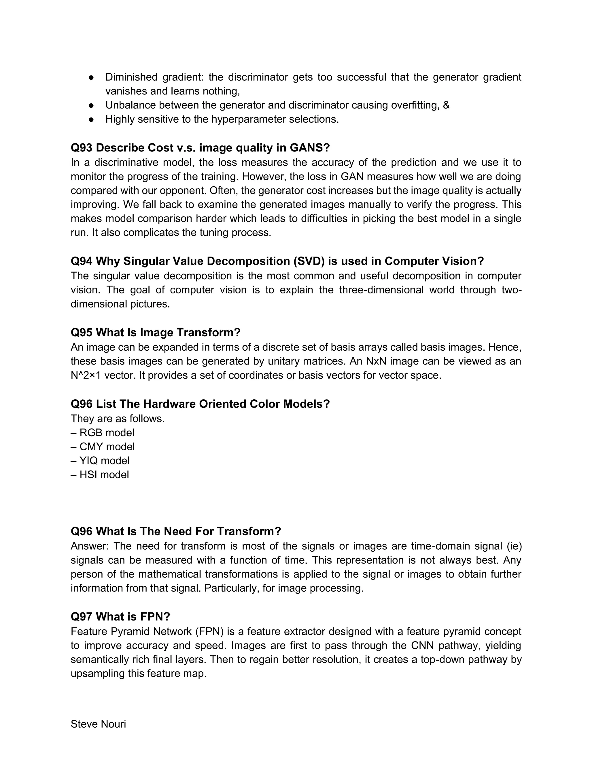 Steve Nouri
● Diminished gradient: the discriminator gets too successful that the generator gradient
vanishes and learns nothing,
● Unbalance between the generator and discriminator causing overfitting, &
● Highly sensitive to the hyperparameter selections.
Q93 Describe Cost v.s. image quality in GANS?
In a discriminative model, the loss measures the accuracy of the prediction and we use it to
monitor the progress of the training. However, the loss in GAN measures how well we are doing
compared with our opponent. Often, the generator cost increases but the image quality is actually
improving. We fall back to examine the generated images manually to verify the progress. This
makes model comparison harder which leads to difficulties in picking the best model in a single
run. It also complicates the tuning process.
Q94 Why Singular Value Decomposition (SVD) is used in Computer Vision?
The singular value decomposition is the most common and useful decomposition in computer
vision. The goal of computer vision is to explain the three-dimensional world through two-
dimensional pictures.
Q95 What Is Image Transform?
An image can be expanded in terms of a discrete set of basis arrays called basis images. Hence,
these basis images can be generated by unitary matrices. An NxN image can be viewed as an
N^2×1 vector. It provides a set of coordinates or basis vectors for vector space.
Q96 List The Hardware Oriented Color Models?
They are as follows.
– RGB model
– CMY model
– YIQ model
– HSI model
Q96 What Is The Need For Transform?
Answer: The need for transform is most of the signals or images are time-domain signal (ie)
signals can be measured with a function of time. This representation is not always best. Any
person of the mathematical transformations is applied to the signal or images to obtain further
information from that signal. Particularly, for image processing.
Q97 What is FPN?
Feature Pyramid Network (FPN) is a feature extractor designed with a feature pyramid concept
to improve accuracy and speed. Images are first to pass through the CNN pathway, yielding
semantically rich final layers. Then to regain better resolution, it creates a top-down pathway by
upsampling this feature map.
 