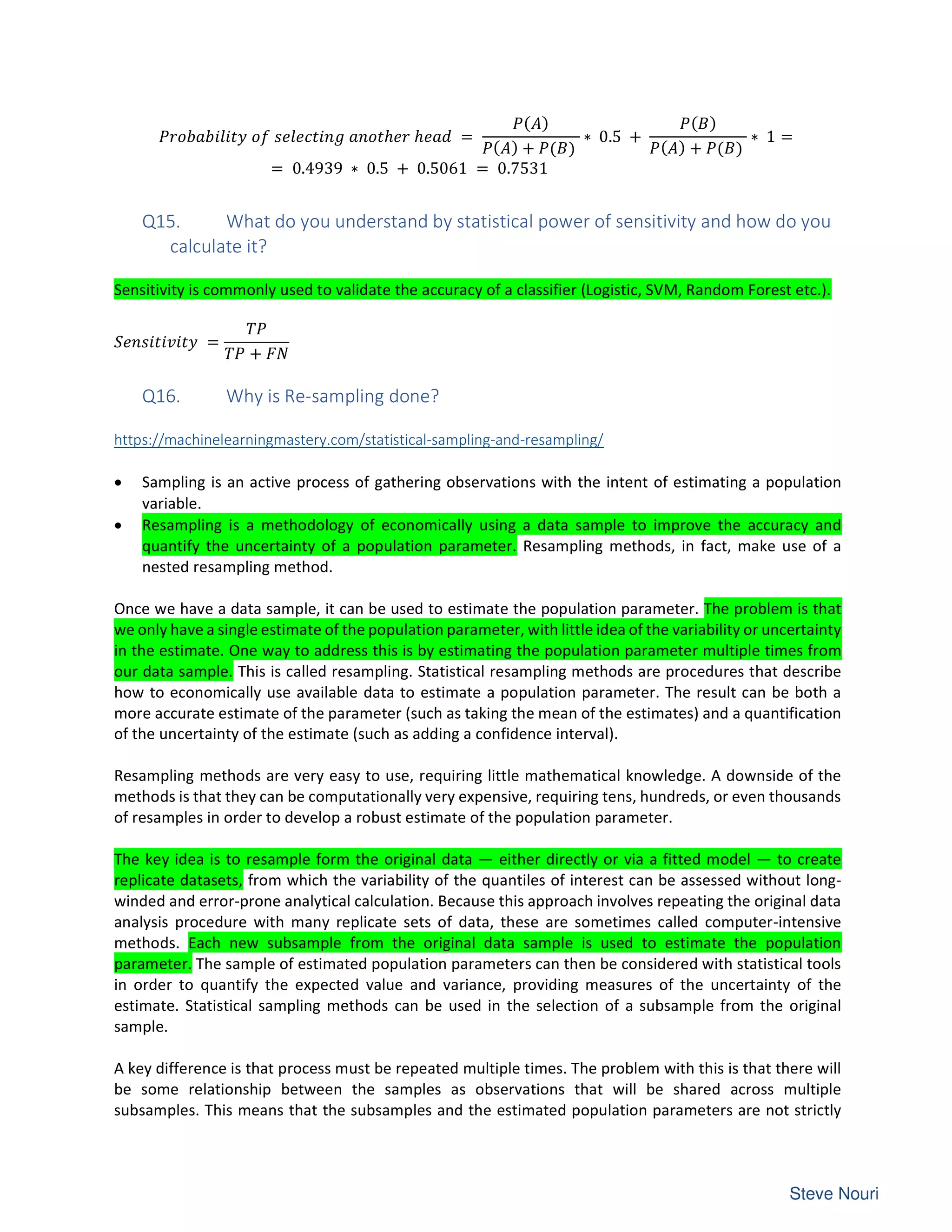 ℎ ℎ =
( )
( ) + ( )
∗ 0.5 +
( )
( ) + ( )
∗ 1 =
= 0.4939 ∗ 0.5 + 0.5061 = 0.7531
Q15. What do you understand by statistical power of sensitivity and how do you
calculate it?
Sensitivity is commonly used to validate the accuracy of a classifier (Logistic, SVM, Random Forest etc.).
=
+
Q16. Why is Re-sampling done?
https://machinelearningmastery.com/statistical-sampling-and-resampling/
• Sampling is an active process of gathering observations with the intent of estimating a population
variable.
• Resampling is a methodology of economically using a data sample to improve the accuracy and
quantify the uncertainty of a population parameter. Resampling methods, in fact, make use of a
nested resampling method.
Once we have a data sample, it can be used to estimate the population parameter. The problem is that
we only have a single estimate of the population parameter, with little idea of the variability or uncertainty
in the estimate. One way to address this is by estimating the population parameter multiple times from
our data sample. This is called resampling. Statistical resampling methods are procedures that describe
how to economically use available data to estimate a population parameter. The result can be both a
more accurate estimate of the parameter (such as taking the mean of the estimates) and a quantification
of the uncertainty of the estimate (such as adding a confidence interval).
Resampling methods are very easy to use, requiring little mathematical knowledge. A downside of the
methods is that they can be computationally very expensive, requiring tens, hundreds, or even thousands
of resamples in order to develop a robust estimate of the population parameter.
The key idea is to resample form the original data — either directly or via a fitted model — to create
replicate datasets, from which the variability of the quantiles of interest can be assessed without long-
winded and error-prone analytical calculation. Because this approach involves repeating the original data
analysis procedure with many replicate sets of data, these are sometimes called computer-intensive
methods. Each new subsample from the original data sample is used to estimate the population
parameter. The sample of estimated population parameters can then be considered with statistical tools
in order to quantify the expected value and variance, providing measures of the uncertainty of the
estimate. Statistical sampling methods can be used in the selection of a subsample from the original
sample.
A key difference is that process must be repeated multiple times. The problem with this is that there will
be some relationship between the samples as observations that will be shared across multiple
subsamples. This means that the subsamples and the estimated population parameters are not strictly
 