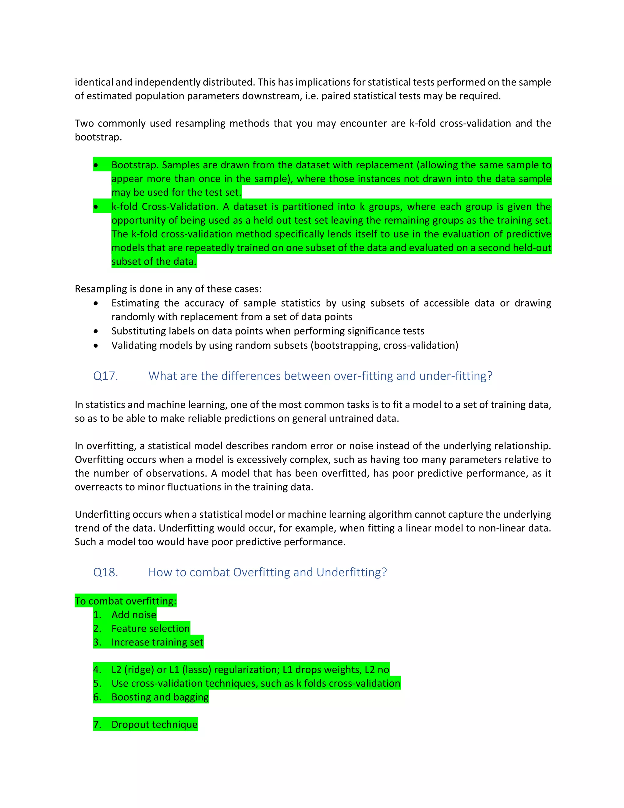 identical and independently distributed. This has implications for statistical tests performed on the sample
of estimated population parameters downstream, i.e. paired statistical tests may be required.
Two commonly used resampling methods that you may encounter are k-fold cross-validation and the
bootstrap.
• Bootstrap. Samples are drawn from the dataset with replacement (allowing the same sample to
appear more than once in the sample), where those instances not drawn into the data sample
may be used for the test set.
• k-fold Cross-Validation. A dataset is partitioned into k groups, where each group is given the
opportunity of being used as a held out test set leaving the remaining groups as the training set.
The k-fold cross-validation method specifically lends itself to use in the evaluation of predictive
models that are repeatedly trained on one subset of the data and evaluated on a second held-out
subset of the data.
Resampling is done in any of these cases:
• Estimating the accuracy of sample statistics by using subsets of accessible data or drawing
randomly with replacement from a set of data points
• Substituting labels on data points when performing significance tests
• Validating models by using random subsets (bootstrapping, cross-validation)
Q17. What are the differences between over-fitting and under-fitting?
In statistics and machine learning, one of the most common tasks is to fit a model to a set of training data,
so as to be able to make reliable predictions on general untrained data.
In overfitting, a statistical model describes random error or noise instead of the underlying relationship.
Overfitting occurs when a model is excessively complex, such as having too many parameters relative to
the number of observations. A model that has been overfitted, has poor predictive performance, as it
overreacts to minor fluctuations in the training data.
Underfitting occurs when a statistical model or machine learning algorithm cannot capture the underlying
trend of the data. Underfitting would occur, for example, when fitting a linear model to non-linear data.
Such a model too would have poor predictive performance.
Q18. How to combat Overfitting and Underfitting?
To combat overfitting:
1. Add noise
2. Feature selection
3. Increase training set
4. L2 (ridge) or L1 (lasso) regularization; L1 drops weights, L2 no
5. Use cross-validation techniques, such as k folds cross-validation
6. Boosting and bagging
7. Dropout technique
 