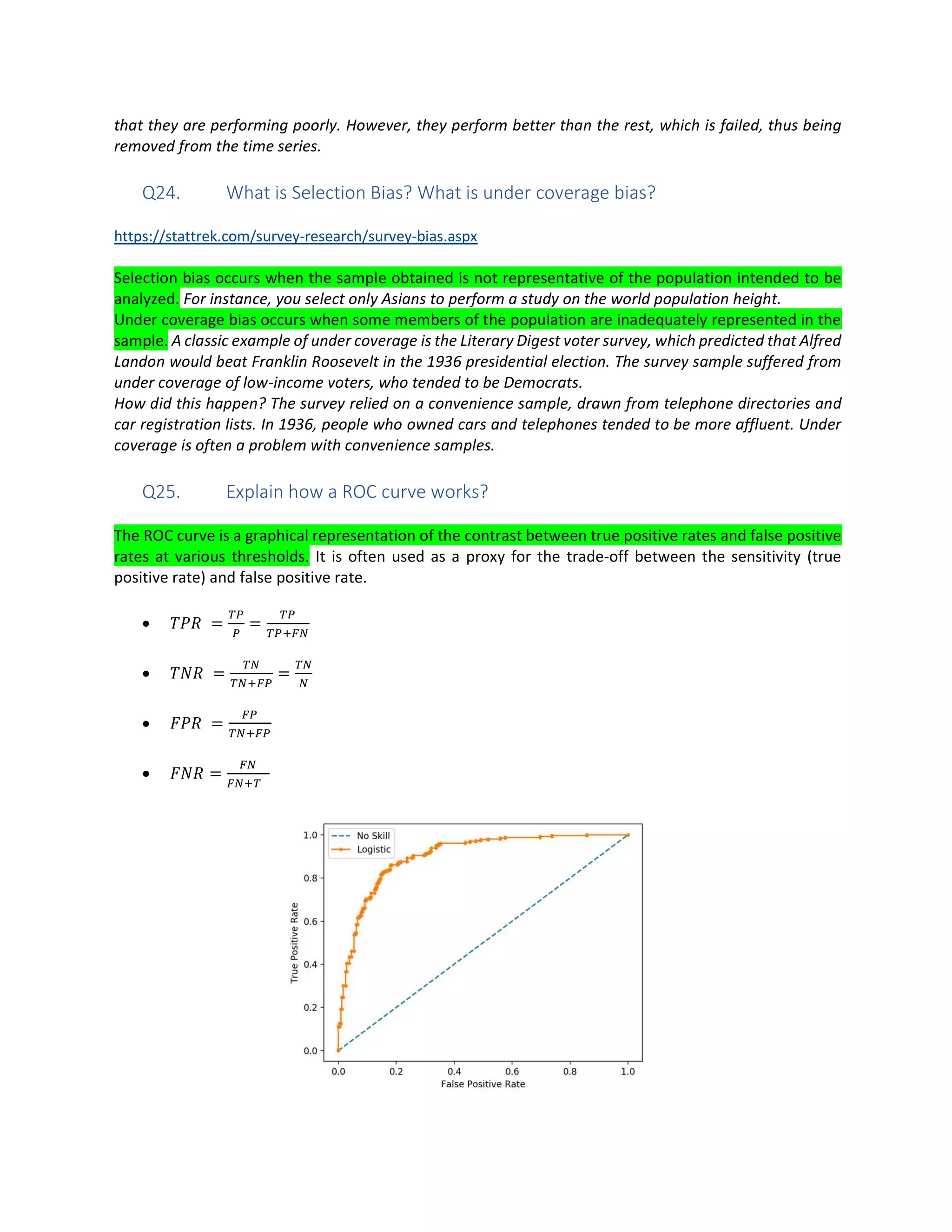 that they are performing poorly. However, they perform better than the rest, which is failed, thus being
removed from the time series.
Q24. What is Selection Bias? What is under coverage bias?
https://stattrek.com/survey-research/survey-bias.aspx
Selection bias occurs when the sample obtained is not representative of the population intended to be
analyzed. For instance, you select only Asians to perform a study on the world population height.
Under coverage bias occurs when some members of the population are inadequately represented in the
sample. A classic example of under coverage is the Literary Digest voter survey, which predicted that Alfred
Landon would beat Franklin Roosevelt in the 1936 presidential election. The survey sample suffered from
under coverage of low-income voters, who tended to be Democrats.
How did this happen? The survey relied on a convenience sample, drawn from telephone directories and
car registration lists. In 1936, people who owned cars and telephones tended to be more affluent. Under
coverage is often a problem with convenience samples.
Q25. Explain how a ROC curve works?
The ROC curve is a graphical representation of the contrast between true positive rates and false positive
rates at various thresholds. It is often used as a proxy for the trade-off between the sensitivity (true
positive rate) and false positive rate.
• = =
• = =
• =
• =
 