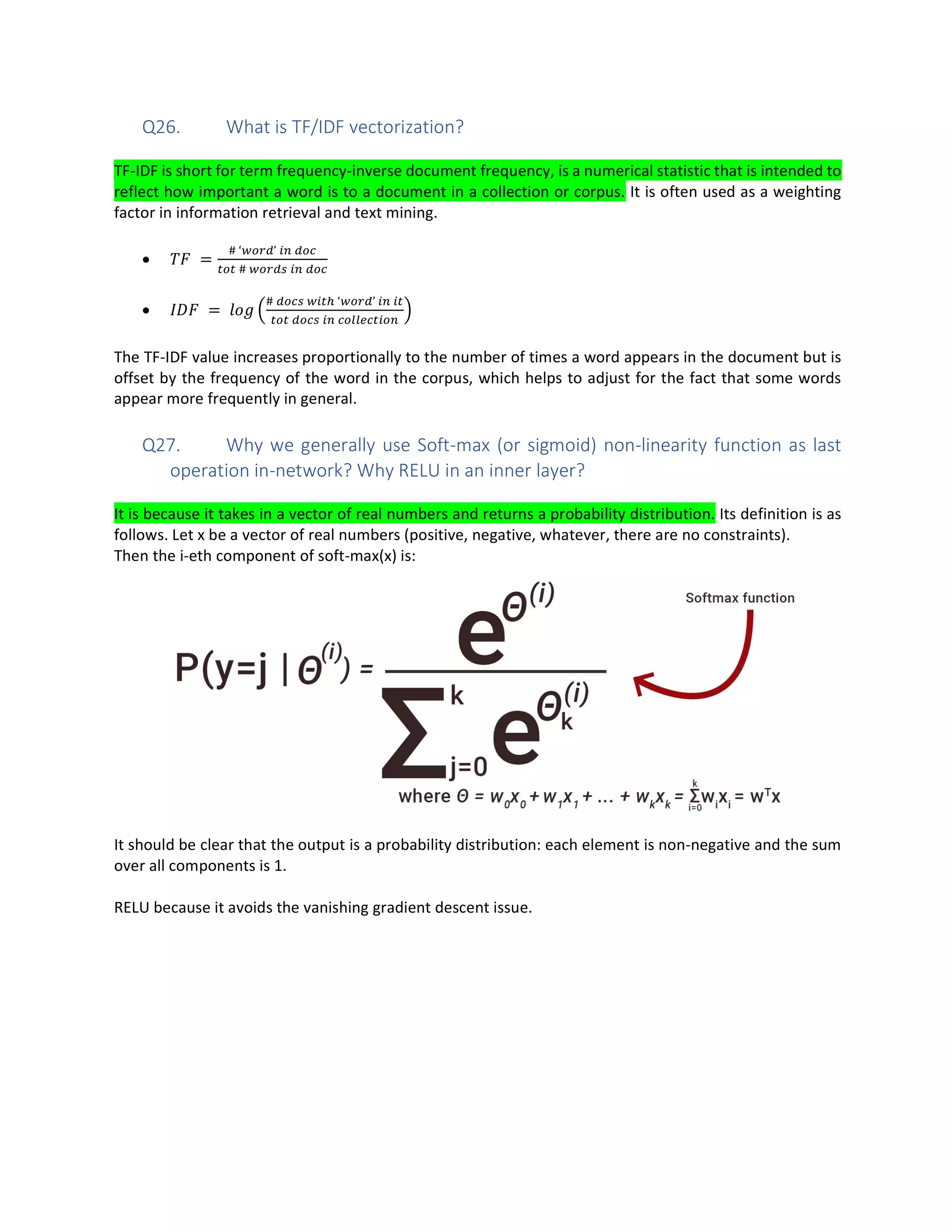 Q26. What is TF/IDF vectorization?
TF-IDF is short for term frequency-inverse document frequency, is a numerical statistic that is intended to
reflect how important a word is to a document in a collection or corpus. It is often used as a weighting
factor in information retrieval and text mining.
• =
# ‘ ’
#
• =
# ‘ ’
The TF-IDF value increases proportionally to the number of times a word appears in the document but is
offset by the frequency of the word in the corpus, which helps to adjust for the fact that some words
appear more frequently in general.
Q27. Why we generally use Soft-max (or sigmoid) non-linearity function as last
operation in-network? Why RELU in an inner layer?
It is because it takes in a vector of real numbers and returns a probability distribution. Its definition is as
follows. Let x be a vector of real numbers (positive, negative, whatever, there are no constraints).
Then the i-eth component of soft-max(x) is:
It should be clear that the output is a probability distribution: each element is non-negative and the sum
over all components is 1.
RELU because it avoids the vanishing gradient descent issue.
 