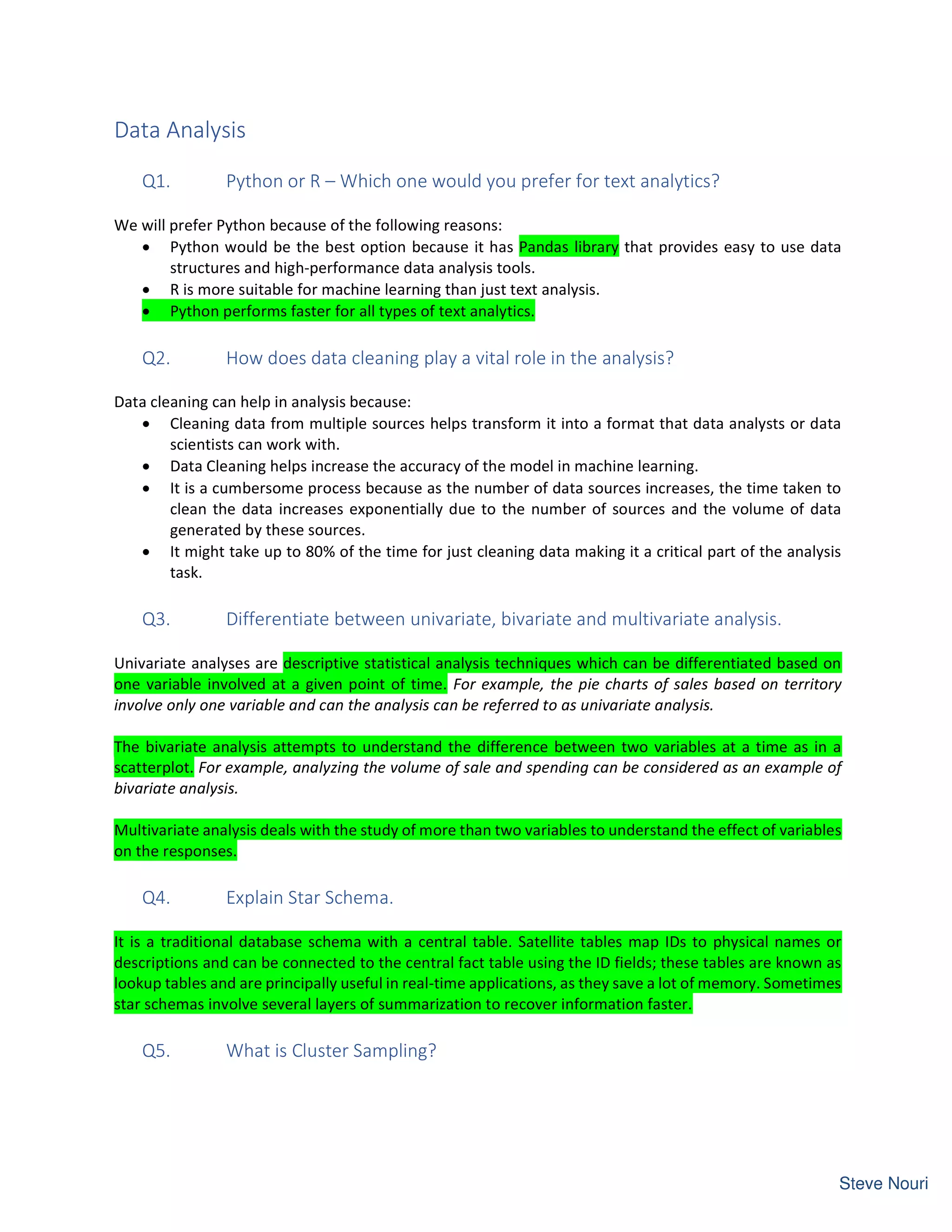 Data Analysis
Q1. Python or R – Which one would you prefer for text analytics?
We will prefer Python because of the following reasons:
• Python would be the best option because it has Pandas library that provides easy to use data
structures and high-performance data analysis tools.
• R is more suitable for machine learning than just text analysis.
• Python performs faster for all types of text analytics.
Q2. How does data cleaning play a vital role in the analysis?
Data cleaning can help in analysis because:
• Cleaning data from multiple sources helps transform it into a format that data analysts or data
scientists can work with.
• Data Cleaning helps increase the accuracy of the model in machine learning.
• It is a cumbersome process because as the number of data sources increases, the time taken to
clean the data increases exponentially due to the number of sources and the volume of data
generated by these sources.
• It might take up to 80% of the time for just cleaning data making it a critical part of the analysis
task.
Q3. Differentiate between univariate, bivariate and multivariate analysis.
Univariate analyses are descriptive statistical analysis techniques which can be differentiated based on
one variable involved at a given point of time. For example, the pie charts of sales based on territory
involve only one variable and can the analysis can be referred to as univariate analysis.
The bivariate analysis attempts to understand the difference between two variables at a time as in a
scatterplot. For example, analyzing the volume of sale and spending can be considered as an example of
bivariate analysis.
Multivariate analysis deals with the study of more than two variables to understand the effect of variables
on the responses.
Q4. Explain Star Schema.
It is a traditional database schema with a central table. Satellite tables map IDs to physical names or
descriptions and can be connected to the central fact table using the ID fields; these tables are known as
lookup tables and are principally useful in real-time applications, as they save a lot of memory. Sometimes
star schemas involve several layers of summarization to recover information faster.
Q5. What is Cluster Sampling?
 