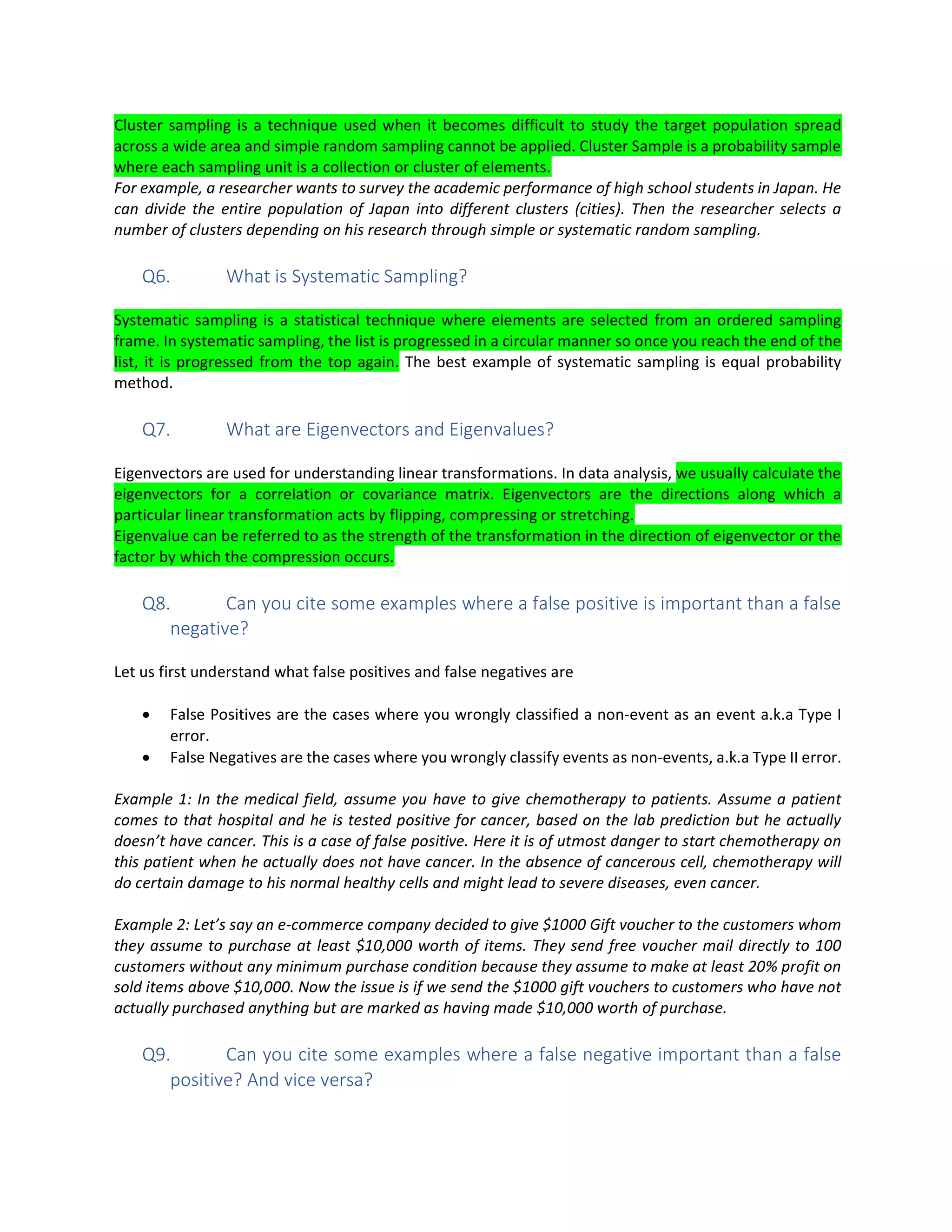 Cluster sampling is a technique used when it becomes difficult to study the target population spread
across a wide area and simple random sampling cannot be applied. Cluster Sample is a probability sample
where each sampling unit is a collection or cluster of elements.
For example, a researcher wants to survey the academic performance of high school students in Japan. He
can divide the entire population of Japan into different clusters (cities). Then the researcher selects a
number of clusters depending on his research through simple or systematic random sampling.
Q6. What is Systematic Sampling?
Systematic sampling is a statistical technique where elements are selected from an ordered sampling
frame. In systematic sampling, the list is progressed in a circular manner so once you reach the end of the
list, it is progressed from the top again. The best example of systematic sampling is equal probability
method.
Q7. What are Eigenvectors and Eigenvalues?
Eigenvectors are used for understanding linear transformations. In data analysis, we usually calculate the
eigenvectors for a correlation or covariance matrix. Eigenvectors are the directions along which a
particular linear transformation acts by flipping, compressing or stretching.
Eigenvalue can be referred to as the strength of the transformation in the direction of eigenvector or the
factor by which the compression occurs.
Q8. Can you cite some examples where a false positive is important than a false
negative?
Let us first understand what false positives and false negatives are
• False Positives are the cases where you wrongly classified a non-event as an event a.k.a Type I
error.
• False Negatives are the cases where you wrongly classify events as non-events, a.k.a Type II error.
Example 1: In the medical field, assume you have to give chemotherapy to patients. Assume a patient
comes to that hospital and he is tested positive for cancer, based on the lab prediction but he actually
doesn’t have cancer. This is a case of false positive. Here it is of utmost danger to start chemotherapy on
this patient when he actually does not have cancer. In the absence of cancerous cell, chemotherapy will
do certain damage to his normal healthy cells and might lead to severe diseases, even cancer.
Example 2: Let’s say an e-commerce company decided to give $1000 Gift voucher to the customers whom
they assume to purchase at least $10,000 worth of items. They send free voucher mail directly to 100
customers without any minimum purchase condition because they assume to make at least 20% profit on
sold items above $10,000. Now the issue is if we send the $1000 gift vouchers to customers who have not
actually purchased anything but are marked as having made $10,000 worth of purchase.
Q9. Can you cite some examples where a false negative important than a false
positive? And vice versa?
 