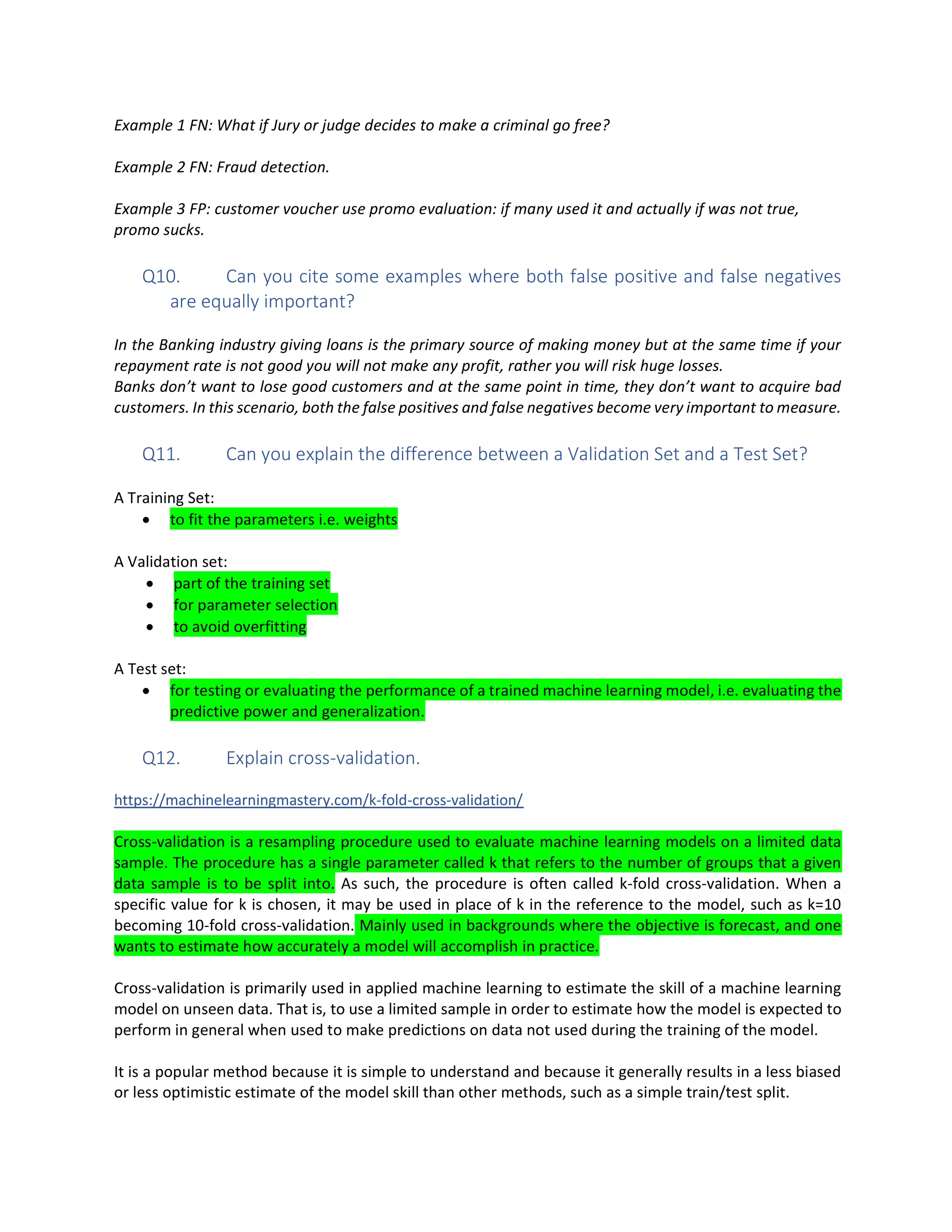 Example 1 FN: What if Jury or judge decides to make a criminal go free?
Example 2 FN: Fraud detection.
Example 3 FP: customer voucher use promo evaluation: if many used it and actually if was not true,
promo sucks.
Q10. Can you cite some examples where both false positive and false negatives
are equally important?
In the Banking industry giving loans is the primary source of making money but at the same time if your
repayment rate is not good you will not make any profit, rather you will risk huge losses.
Banks don’t want to lose good customers and at the same point in time, they don’t want to acquire bad
customers. In this scenario, both the false positives and false negatives become very important to measure.
Q11. Can you explain the difference between a Validation Set and a Test Set?
A Training Set:
• to fit the parameters i.e. weights
A Validation set:
• part of the training set
• for parameter selection
• to avoid overfitting
A Test set:
• for testing or evaluating the performance of a trained machine learning model, i.e. evaluating the
predictive power and generalization.
Q12. Explain cross-validation.
https://machinelearningmastery.com/k-fold-cross-validation/
Cross-validation is a resampling procedure used to evaluate machine learning models on a limited data
sample. The procedure has a single parameter called k that refers to the number of groups that a given
data sample is to be split into. As such, the procedure is often called k-fold cross-validation. When a
specific value for k is chosen, it may be used in place of k in the reference to the model, such as k=10
becoming 10-fold cross-validation. Mainly used in backgrounds where the objective is forecast, and one
wants to estimate how accurately a model will accomplish in practice.
Cross-validation is primarily used in applied machine learning to estimate the skill of a machine learning
model on unseen data. That is, to use a limited sample in order to estimate how the model is expected to
perform in general when used to make predictions on data not used during the training of the model.
It is a popular method because it is simple to understand and because it generally results in a less biased
or less optimistic estimate of the model skill than other methods, such as a simple train/test split.
 