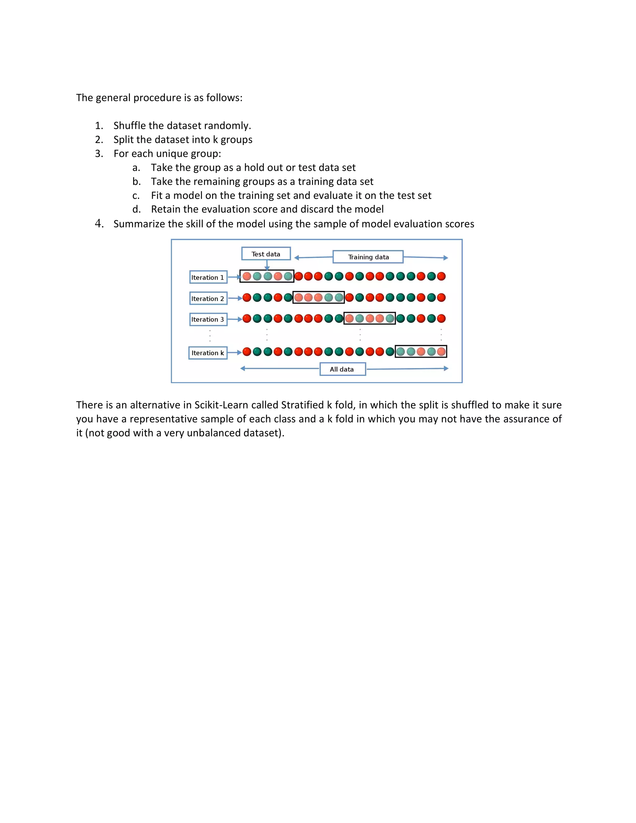 The general procedure is as follows:
1. Shuffle the dataset randomly.
2. Split the dataset into k groups
3. For each unique group:
a. Take the group as a hold out or test data set
b. Take the remaining groups as a training data set
c. Fit a model on the training set and evaluate it on the test set
d. Retain the evaluation score and discard the model
4. Summarize the skill of the model using the sample of model evaluation scores
There is an alternative in Scikit-Learn called Stratified k fold, in which the split is shuffled to make it sure
you have a representative sample of each class and a k fold in which you may not have the assurance of
it (not good with a very unbalanced dataset).
 