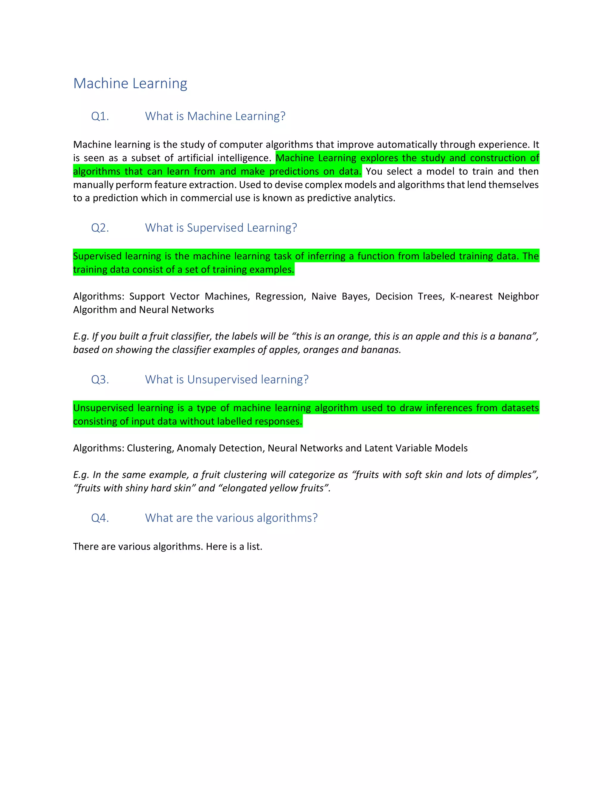 Machine Learning
Q1. What is Machine Learning?
Machine learning is the study of computer algorithms that improve automatically through experience. It
is seen as a subset of artificial intelligence. Machine Learning explores the study and construction of
algorithms that can learn from and make predictions on data. You select a model to train and then
manually perform feature extraction. Used to devise complex models and algorithms that lend themselves
to a prediction which in commercial use is known as predictive analytics.
Q2. What is Supervised Learning?
Supervised learning is the machine learning task of inferring a function from labeled training data. The
training data consist of a set of training examples.
Algorithms: Support Vector Machines, Regression, Naive Bayes, Decision Trees, K-nearest Neighbor
Algorithm and Neural Networks
E.g. If you built a fruit classifier, the labels will be “this is an orange, this is an apple and this is a banana”,
based on showing the classifier examples of apples, oranges and bananas.
Q3. What is Unsupervised learning?
Unsupervised learning is a type of machine learning algorithm used to draw inferences from datasets
consisting of input data without labelled responses.
Algorithms: Clustering, Anomaly Detection, Neural Networks and Latent Variable Models
E.g. In the same example, a fruit clustering will categorize as “fruits with soft skin and lots of dimples”,
“fruits with shiny hard skin” and “elongated yellow fruits”.
Q4. What are the various algorithms?
There are various algorithms. Here is a list.
 
