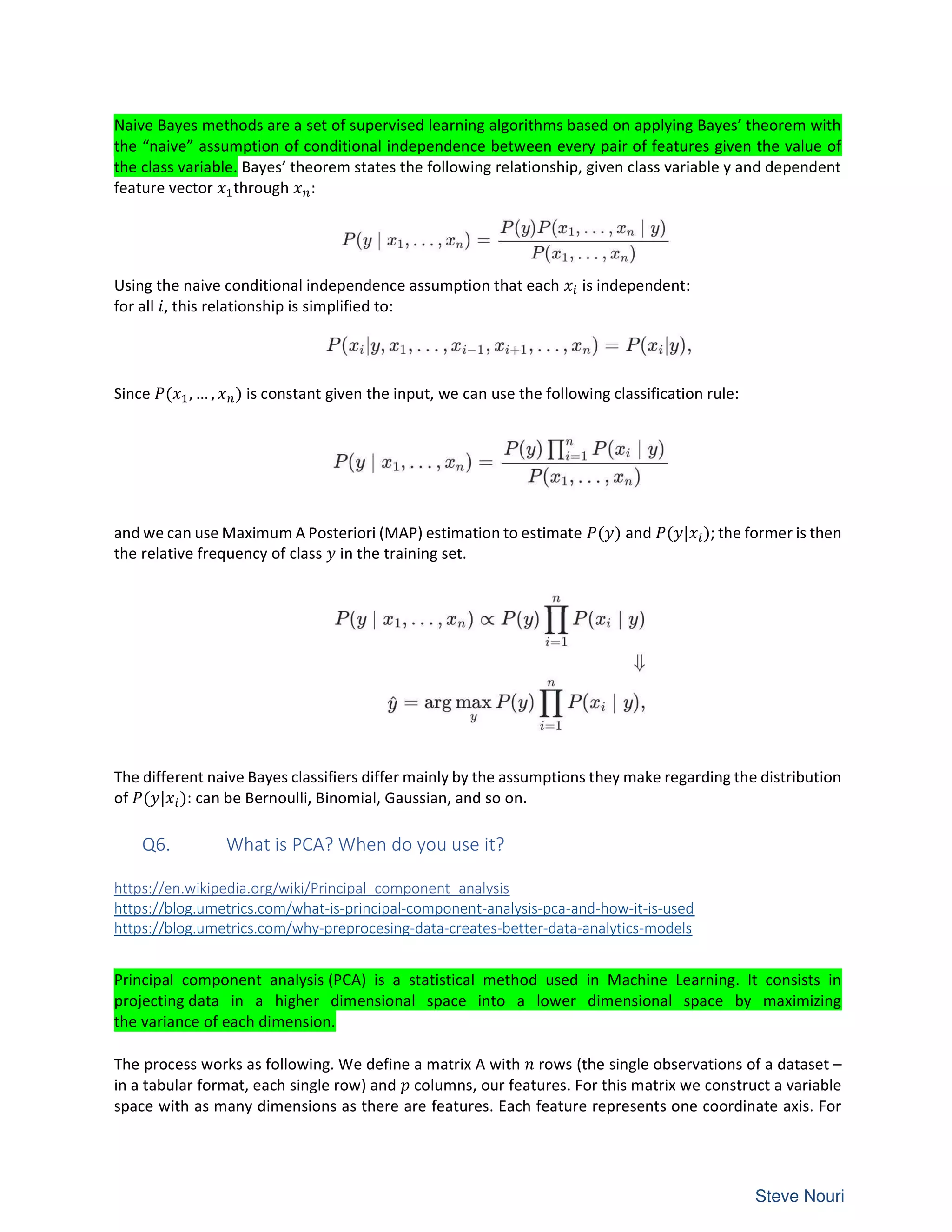 Naive Bayes methods are a set of supervised learning algorithms based on applying Bayes’ theorem with
the “naive” assumption of conditional independence between every pair of features given the value of
the class variable. Bayes’ theorem states the following relationship, given class variable y and dependent
feature vector through :
Using the naive conditional independence assumption that each is independent:
for all , this relationship is simplified to:
Since ( , … , ) is constant given the input, we can use the following classification rule:
and we can use Maximum A Posteriori (MAP) estimation to estimate ( ) and ( | ); the former is then
the relative frequency of class in the training set.
The different naive Bayes classifiers differ mainly by the assumptions they make regarding the distribution
of ( | ): can be Bernoulli, Binomial, Gaussian, and so on.
Q6. What is PCA? When do you use it?
https://en.wikipedia.org/wiki/Principal_component_analysis
https://blog.umetrics.com/what-is-principal-component-analysis-pca-and-how-it-is-used
https://blog.umetrics.com/why-preprocesing-data-creates-better-data-analytics-models
Principal component analysis (PCA) is a statistical method used in Machine Learning. It consists in
projecting data in a higher dimensional space into a lower dimensional space by maximizing
the variance of each dimension.
The process works as following. We define a matrix A with rows (the single observations of a dataset –
in a tabular format, each single row) and columns, our features. For this matrix we construct a variable
space with as many dimensions as there are features. Each feature represents one coordinate axis. For
 