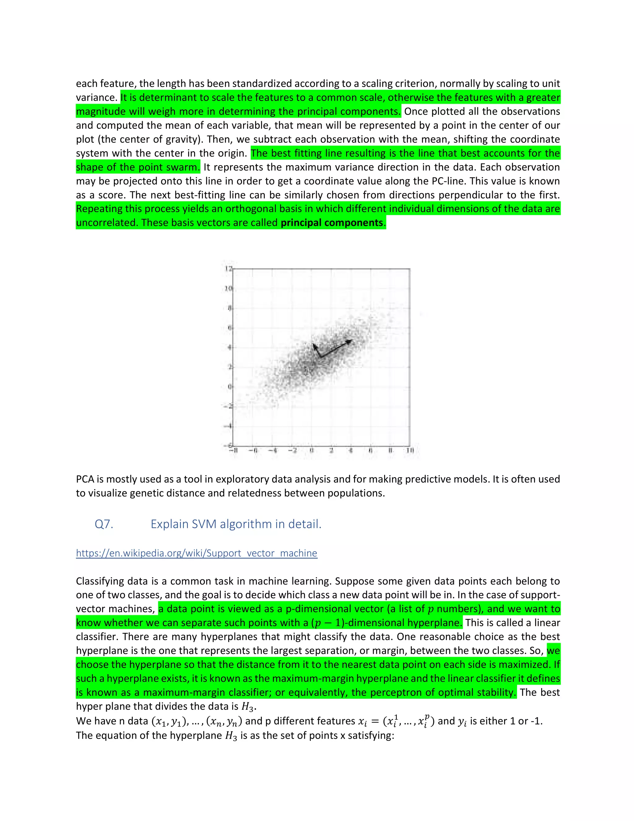each feature, the length has been standardized according to a scaling criterion, normally by scaling to unit
variance. It is determinant to scale the features to a common scale, otherwise the features with a greater
magnitude will weigh more in determining the principal components. Once plotted all the observations
and computed the mean of each variable, that mean will be represented by a point in the center of our
plot (the center of gravity). Then, we subtract each observation with the mean, shifting the coordinate
system with the center in the origin. The best fitting line resulting is the line that best accounts for the
shape of the point swarm. It represents the maximum variance direction in the data. Each observation
may be projected onto this line in order to get a coordinate value along the PC-line. This value is known
as a score. The next best-fitting line can be similarly chosen from directions perpendicular to the first.
Repeating this process yields an orthogonal basis in which different individual dimensions of the data are
uncorrelated. These basis vectors are called principal components.
PCA is mostly used as a tool in exploratory data analysis and for making predictive models. It is often used
to visualize genetic distance and relatedness between populations.
Q7. Explain SVM algorithm in detail.
https://en.wikipedia.org/wiki/Support_vector_machine
Classifying data is a common task in machine learning. Suppose some given data points each belong to
one of two classes, and the goal is to decide which class a new data point will be in. In the case of support-
vector machines, a data point is viewed as a p-dimensional vector (a list of numbers), and we want to
know whether we can separate such points with a ( − 1)-dimensional hyperplane. This is called a linear
classifier. There are many hyperplanes that might classify the data. One reasonable choice as the best
hyperplane is the one that represents the largest separation, or margin, between the two classes. So, we
choose the hyperplane so that the distance from it to the nearest data point on each side is maximized. If
such a hyperplane exists, it is known as the maximum-margin hyperplane and the linear classifier it defines
is known as a maximum-margin classifier; or equivalently, the perceptron of optimal stability. The best
hyper plane that divides the data is .
We have n data ( , ), … , ( , ) and p different features = ( , … , ) and is either 1 or -1.
The equation of the hyperplane is as the set of points x satisfying:
 