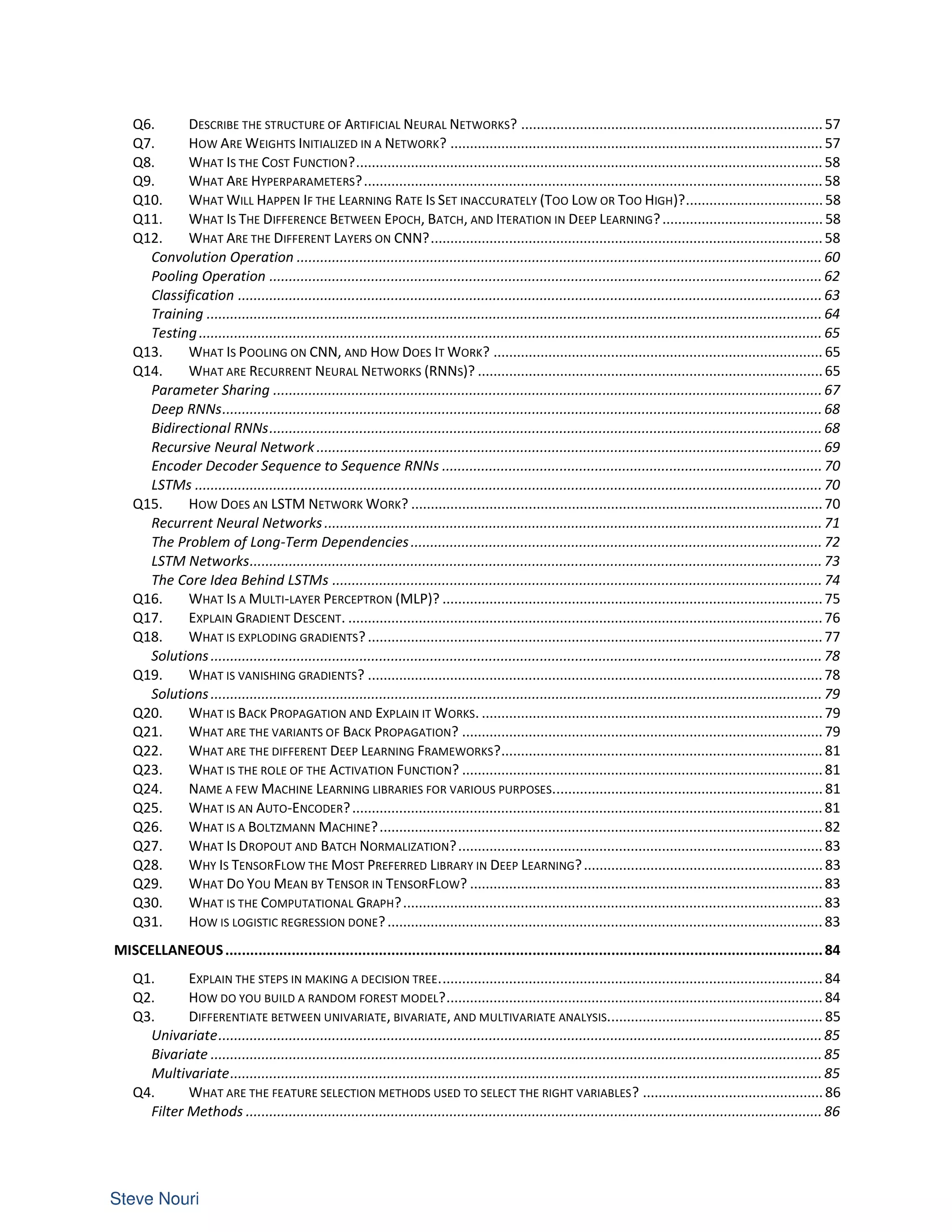 Q6. DESCRIBE THE STRUCTURE OF ARTIFICIAL NEURAL NETWORKS? .............................................................................57
Q7. HOW ARE WEIGHTS INITIALIZED IN A NETWORK? ............................................................................................... 57
Q8. WHAT IS THE COST FUNCTION?....................................................................................................................... 58
Q9. WHAT ARE HYPERPARAMETERS?.....................................................................................................................58
Q10. WHAT WILL HAPPEN IF THE LEARNING RATE IS SET INACCURATELY (TOO LOW OR TOO HIGH)?...................................58
Q11. WHAT IS THE DIFFERENCE BETWEEN EPOCH, BATCH, AND ITERATION IN DEEP LEARNING?......................................... 58
Q12. WHAT ARE THE DIFFERENT LAYERS ON CNN?....................................................................................................58
Convolution Operation ...................................................................................................................................... 60
Pooling Operation .............................................................................................................................................62
Classification .....................................................................................................................................................63
Training ............................................................................................................................................................. 64
Testing............................................................................................................................................................... 65
Q13. WHAT IS POOLING ON CNN, AND HOW DOES IT WORK? .................................................................................... 65
Q14. WHAT ARE RECURRENT NEURAL NETWORKS (RNNS)? ........................................................................................65
Parameter Sharing ............................................................................................................................................67
Deep RNNs.........................................................................................................................................................68
Bidirectional RNNs.............................................................................................................................................68
Recursive Neural Network .................................................................................................................................69
Encoder Decoder Sequence to Sequence RNNs .................................................................................................70
LSTMs ................................................................................................................................................................70
Q15. HOW DOES AN LSTM NETWORK WORK? .........................................................................................................70
Recurrent Neural Networks...............................................................................................................................71
The Problem of Long-Term Dependencies......................................................................................................... 72
LSTM Networks..................................................................................................................................................73
The Core Idea Behind LSTMs ............................................................................................................................. 74
Q16. WHAT IS A MULTI-LAYER PERCEPTRON (MLP)? .................................................................................................75
Q17. EXPLAIN GRADIENT DESCENT. .........................................................................................................................76
Q18. WHAT IS EXPLODING GRADIENTS?....................................................................................................................77
Solutions............................................................................................................................................................78
Q19. WHAT IS VANISHING GRADIENTS? ....................................................................................................................78
Solutions............................................................................................................................................................79
Q20. WHAT IS BACK PROPAGATION AND EXPLAIN IT WORKS. .......................................................................................79
Q21. WHAT ARE THE VARIANTS OF BACK PROPAGATION? ............................................................................................ 79
Q22. WHAT ARE THE DIFFERENT DEEP LEARNING FRAMEWORKS?.................................................................................. 81
Q23. WHAT IS THE ROLE OF THE ACTIVATION FUNCTION? ............................................................................................81
Q24. NAME A FEW MACHINE LEARNING LIBRARIES FOR VARIOUS PURPOSES..................................................................... 81
Q25. WHAT IS AN AUTO-ENCODER?........................................................................................................................81
Q26. WHAT IS A BOLTZMANN MACHINE?.................................................................................................................82
Q27. WHAT IS DROPOUT AND BATCH NORMALIZATION?............................................................................................. 83
Q28. WHY IS TENSORFLOW THE MOST PREFERRED LIBRARY IN DEEP LEARNING?.............................................................83
Q29. WHAT DO YOU MEAN BY TENSOR IN TENSORFLOW? ..........................................................................................83
Q30. WHAT IS THE COMPUTATIONAL GRAPH?........................................................................................................... 83
Q31. HOW IS LOGISTIC REGRESSION DONE?...............................................................................................................83
MISCELLANEOUS................................................................................................................................................84
Q1. EXPLAIN THE STEPS IN MAKING A DECISION TREE..................................................................................................84
Q2. HOW DO YOU BUILD A RANDOM FOREST MODEL?................................................................................................ 84
Q3. DIFFERENTIATE BETWEEN UNIVARIATE, BIVARIATE, AND MULTIVARIATE ANALYSIS....................................................... 85
Univariate..........................................................................................................................................................85
Bivariate ............................................................................................................................................................85
Multivariate.......................................................................................................................................................85
Q4. WHAT ARE THE FEATURE SELECTION METHODS USED TO SELECT THE RIGHT VARIABLES? ..............................................86
Filter Methods ...................................................................................................................................................86
 