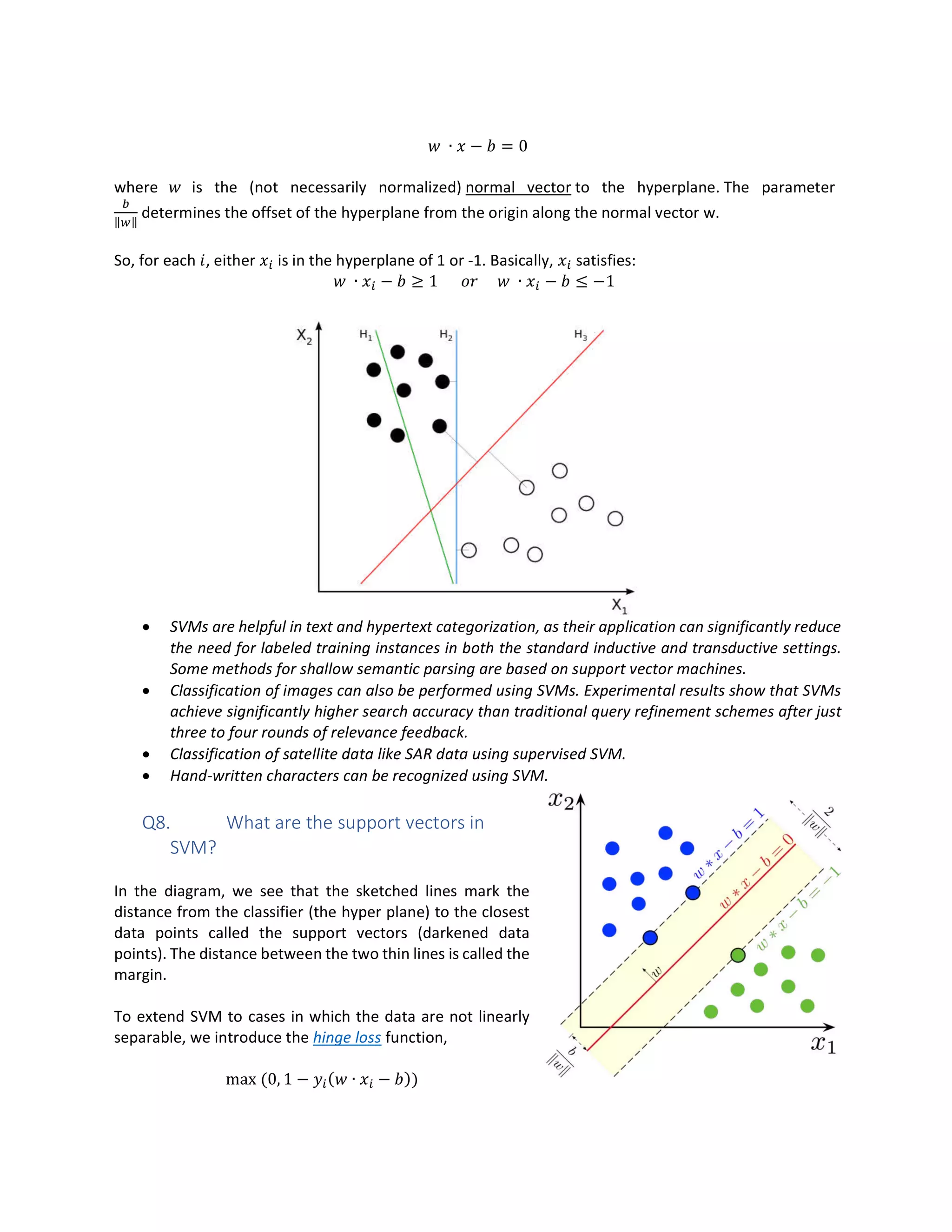 ∙ − = 0
where is the (not necessarily normalized) normal vector to the hyperplane. The parameter
‖ ‖
determines the offset of the hyperplane from the origin along the normal vector w.
So, for each , either is in the hyperplane of 1 or -1. Basically, satisfies:
∙ − ≥ 1 ∙ − ≤ −1
• SVMs are helpful in text and hypertext categorization, as their application can significantly reduce
the need for labeled training instances in both the standard inductive and transductive settings.
Some methods for shallow semantic parsing are based on support vector machines.
• Classification of images can also be performed using SVMs. Experimental results show that SVMs
achieve significantly higher search accuracy than traditional query refinement schemes after just
three to four rounds of relevance feedback.
• Classification of satellite data like SAR data using supervised SVM.
• Hand-written characters can be recognized using SVM.
Q8. What are the support vectors in
SVM?
In the diagram, we see that the sketched lines mark the
distance from the classifier (the hyper plane) to the closest
data points called the support vectors (darkened data
points). The distance between the two thin lines is called the
margin.
To extend SVM to cases in which the data are not linearly
separable, we introduce the hinge loss function,
max (0, 1 − ( ∙ − ))
 