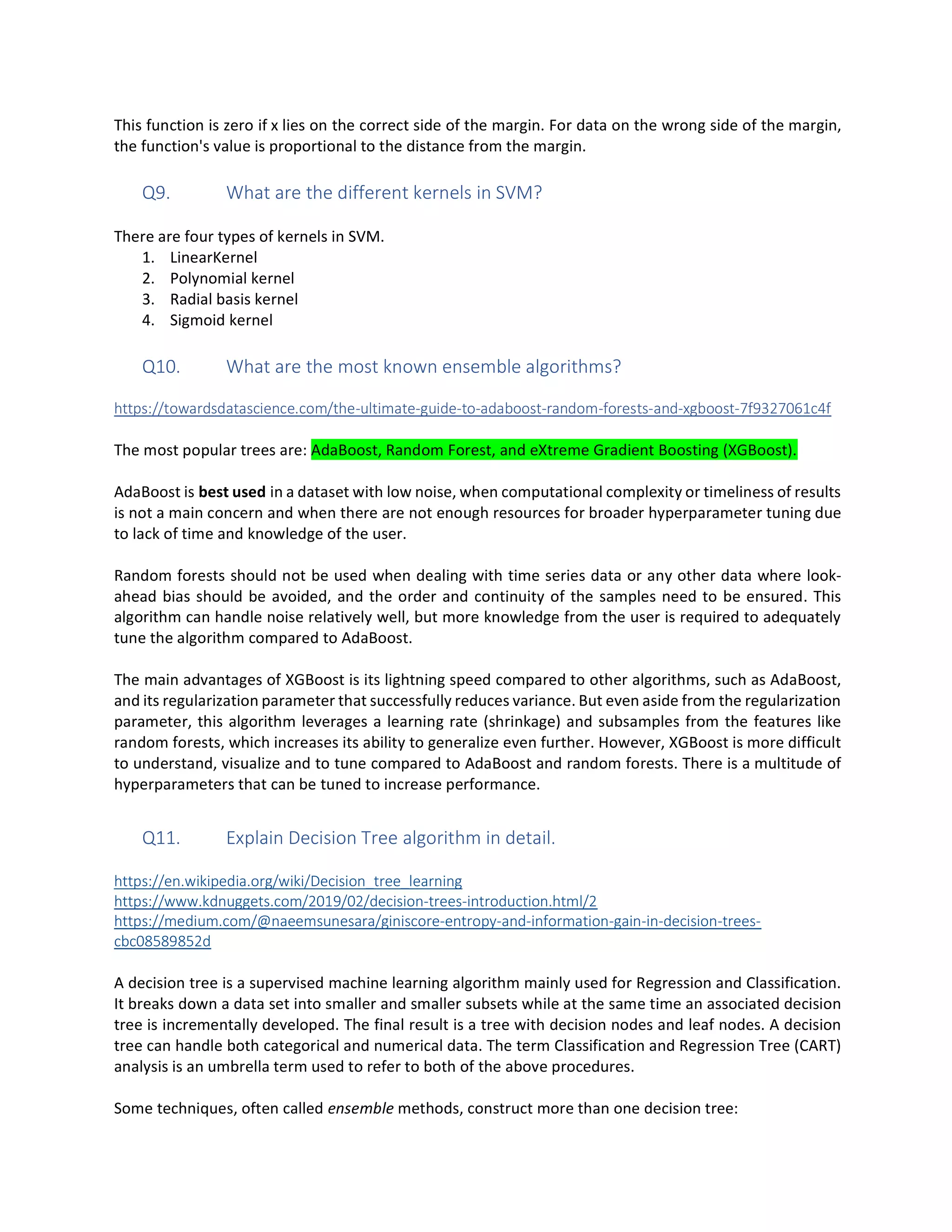 This function is zero if x lies on the correct side of the margin. For data on the wrong side of the margin,
the function's value is proportional to the distance from the margin.
Q9. What are the different kernels in SVM?
There are four types of kernels in SVM.
1. LinearKernel
2. Polynomial kernel
3. Radial basis kernel
4. Sigmoid kernel
Q10. What are the most known ensemble algorithms?
https://towardsdatascience.com/the-ultimate-guide-to-adaboost-random-forests-and-xgboost-7f9327061c4f
The most popular trees are: AdaBoost, Random Forest, and eXtreme Gradient Boosting (XGBoost).
AdaBoost is best used in a dataset with low noise, when computational complexity or timeliness of results
is not a main concern and when there are not enough resources for broader hyperparameter tuning due
to lack of time and knowledge of the user.
Random forests should not be used when dealing with time series data or any other data where look-
ahead bias should be avoided, and the order and continuity of the samples need to be ensured. This
algorithm can handle noise relatively well, but more knowledge from the user is required to adequately
tune the algorithm compared to AdaBoost.
The main advantages of XGBoost is its lightning speed compared to other algorithms, such as AdaBoost,
and its regularization parameter that successfully reduces variance. But even aside from the regularization
parameter, this algorithm leverages a learning rate (shrinkage) and subsamples from the features like
random forests, which increases its ability to generalize even further. However, XGBoost is more difficult
to understand, visualize and to tune compared to AdaBoost and random forests. There is a multitude of
hyperparameters that can be tuned to increase performance.
Q11. Explain Decision Tree algorithm in detail.
https://en.wikipedia.org/wiki/Decision_tree_learning
https://www.kdnuggets.com/2019/02/decision-trees-introduction.html/2
https://medium.com/@naeemsunesara/giniscore-entropy-and-information-gain-in-decision-trees-
cbc08589852d
A decision tree is a supervised machine learning algorithm mainly used for Regression and Classification.
It breaks down a data set into smaller and smaller subsets while at the same time an associated decision
tree is incrementally developed. The final result is a tree with decision nodes and leaf nodes. A decision
tree can handle both categorical and numerical data. The term Classification and Regression Tree (CART)
analysis is an umbrella term used to refer to both of the above procedures.
Some techniques, often called ensemble methods, construct more than one decision tree:
 