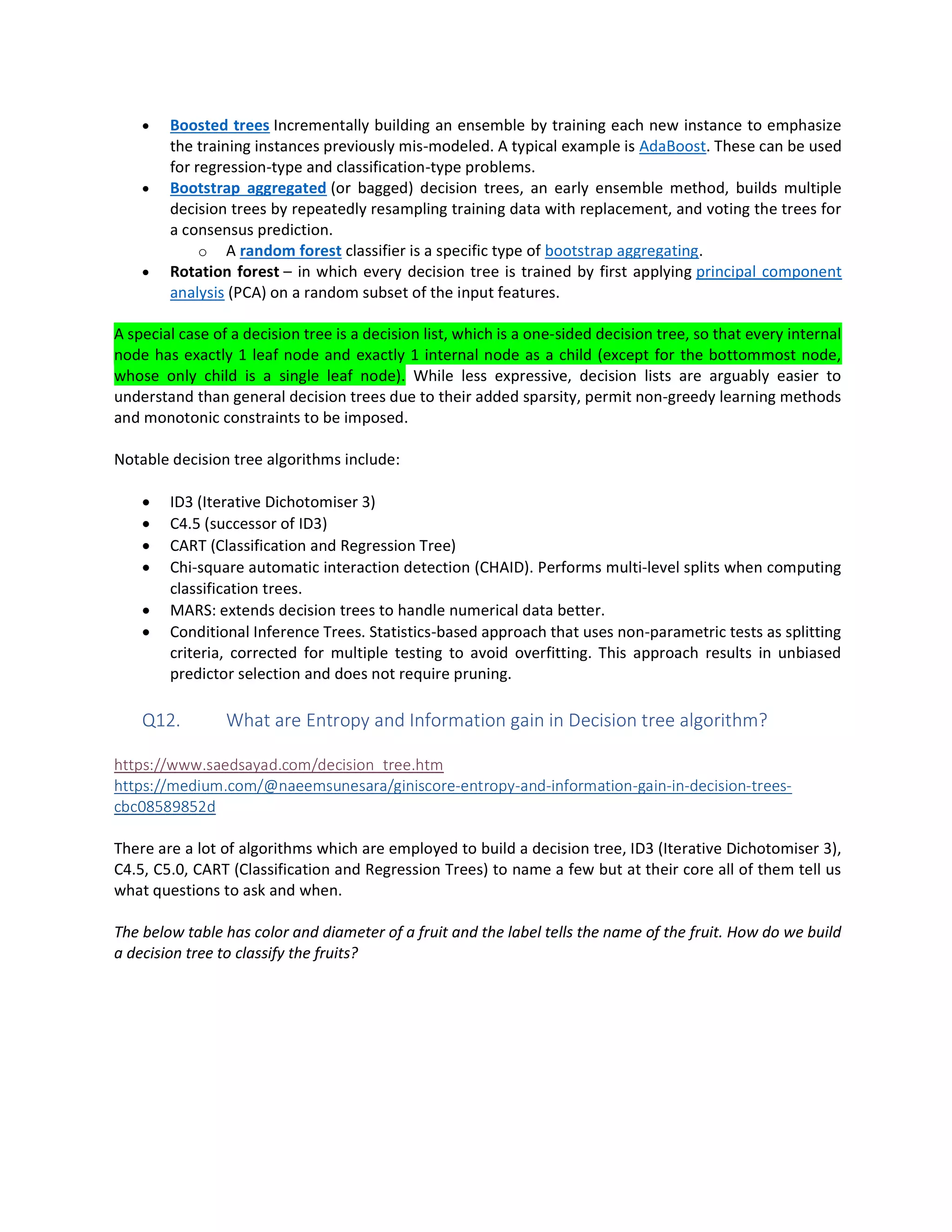 • Boosted trees Incrementally building an ensemble by training each new instance to emphasize
the training instances previously mis-modeled. A typical example is AdaBoost. These can be used
for regression-type and classification-type problems.
• Bootstrap aggregated (or bagged) decision trees, an early ensemble method, builds multiple
decision trees by repeatedly resampling training data with replacement, and voting the trees for
a consensus prediction.
o A random forest classifier is a specific type of bootstrap aggregating.
• Rotation forest – in which every decision tree is trained by first applying principal component
analysis (PCA) on a random subset of the input features.
A special case of a decision tree is a decision list, which is a one-sided decision tree, so that every internal
node has exactly 1 leaf node and exactly 1 internal node as a child (except for the bottommost node,
whose only child is a single leaf node). While less expressive, decision lists are arguably easier to
understand than general decision trees due to their added sparsity, permit non-greedy learning methods
and monotonic constraints to be imposed.
Notable decision tree algorithms include:
• ID3 (Iterative Dichotomiser 3)
• C4.5 (successor of ID3)
• CART (Classification and Regression Tree)
• Chi-square automatic interaction detection (CHAID). Performs multi-level splits when computing
classification trees.
• MARS: extends decision trees to handle numerical data better.
• Conditional Inference Trees. Statistics-based approach that uses non-parametric tests as splitting
criteria, corrected for multiple testing to avoid overfitting. This approach results in unbiased
predictor selection and does not require pruning.
Q12. What are Entropy and Information gain in Decision tree algorithm?
https://www.saedsayad.com/decision_tree.htm
https://medium.com/@naeemsunesara/giniscore-entropy-and-information-gain-in-decision-trees-
cbc08589852d
There are a lot of algorithms which are employed to build a decision tree, ID3 (Iterative Dichotomiser 3),
C4.5, C5.0, CART (Classification and Regression Trees) to name a few but at their core all of them tell us
what questions to ask and when.
The below table has color and diameter of a fruit and the label tells the name of the fruit. How do we build
a decision tree to classify the fruits?
 